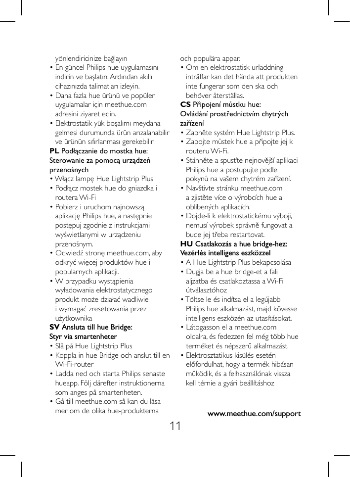 11www.meethue.com/supporty&ouml;nlendiricinize bağlayın&bull; En g&uuml;ncel Philips hue uygulamasını indirin ve başlatın. Ardından akıllı cihazınızda talimatları izleyin.&bull; Daha fazla hue &uuml;r&uuml;n&uuml; ve pop&uuml;ler uygulamalar i&ccedil;in meethue.com adresini ziyaret edin.&bull; Elektrostatik y&uuml;k boşalımı meydana gelmesi durumunda &uuml;r&uuml;n arızalanabilir ve &uuml;r&uuml;n&uuml;n sıfırlanması gerekebilirPL Podłączanie do mostka hue:Sterowanie za pomocą urządzeńprzenośnych&bull; Włącz lampę Hue Lightstrip Plus&bull; Podłącz mostek hue do gniazdka i routera Wi-Fi&bull; Pobierz i uruchom najnowszą aplikację Philips hue, a następnie postępuj zgodnie z instrukcjami wyświetlanymi w urządzeniu przenośnym.&bull; Odwiedź stronę meethue.com, aby odkryć więcej produkt&oacute;w hue i popularnych aplikacji.&bull; W przypadku wystąpienia wyładowania elektrostatycznego produkt może działać wadliwie i wymagać zresetowania przez użytkownikaSV Ansluta till hue Bridge:Styr via smartenheter&bull; Sl&aring; p&aring; Hue Lightstrip Plus&bull; Koppla in hue Bridge och anslut till en Wi-Fi-router&bull; Ladda ned och starta Philips senaste hueapp. F&ouml;lj d&auml;refter instruktionerna som anges p&aring; smartenheten.&bull; G&aring; till meethue.com s&aring; kan du l&auml;sa mer om de olika hue-produkternaoch popul&auml;ra appar.&bull; Om en elektrostatisk urladdning intr&auml;ffar kan det h&auml;nda att produkten inte fungerar som den ska och beh&ouml;ver &aring;terst&auml;llas.CS Připojen&iacute; můstku hue:Ovl&aacute;d&aacute;n&iacute; prostřednictv&iacute;m chytr&yacute;ch zař&iacute;zen&iacute;&bull; Zapněte syst&eacute;m Hue Lightstrip Plus.&bull; Zapojte můstek hue a připojte jej k routeru Wi-Fi.&bull; St&aacute;hněte a spusťte nejnověj&scaron;&iacute; aplikaci Philips hue a postupujte podle pokynů na va&scaron;em chytr&eacute;m zař&iacute;zen&iacute;.&bull; Nav&scaron;tivte str&aacute;nku meethue.com a zjistěte v&iacute;ce o v&yacute;robc&iacute;ch hue a obl&iacute;ben&yacute;ch aplikac&iacute;ch.&bull; Dojde-li k elektrostatick&eacute;mu v&yacute;boji, nemus&iacute; v&yacute;robek spr&aacute;vně fungovat a bude jej třeba restartovat.HU Csatlakoz&aacute;s a hue bridge-hez:Vez&eacute;rl&eacute;s intelligens eszk&ouml;zzel&bull; A Hue Lightstrip Plus bekapcsol&aacute;sa&bull; Dugja be a hue bridge-et a fali aljzatba &eacute;s csatlakoztassa a Wi-Fi &uacute;tv&aacute;laszt&oacute;hoz&bull; T&ouml;ltse le &eacute;s ind&iacute;tsa el a leg&uacute;jabb Philips hue alkalmaz&aacute;st, majd k&ouml;vesse intelligens eszk&ouml;z&eacute;n az utas&iacute;t&aacute;sokat.&bull; L&aacute;togasson el a meethue.com oldalra, &eacute;s fedezzen fel m&eacute;g t&ouml;bb hue term&eacute;ket &eacute;s n&eacute;pszerű alkalmaz&aacute;st.&bull; Elektrosztatikus kis&uuml;l&eacute;s eset&eacute;n előfordulhat, hogy a term&eacute;k hib&aacute;san műk&ouml;dik, &eacute;s a felhaszn&aacute;l&oacute;nak vissza kell t&eacute;rnie a gy&aacute;ri be&aacute;ll&iacute;t&aacute;shoz