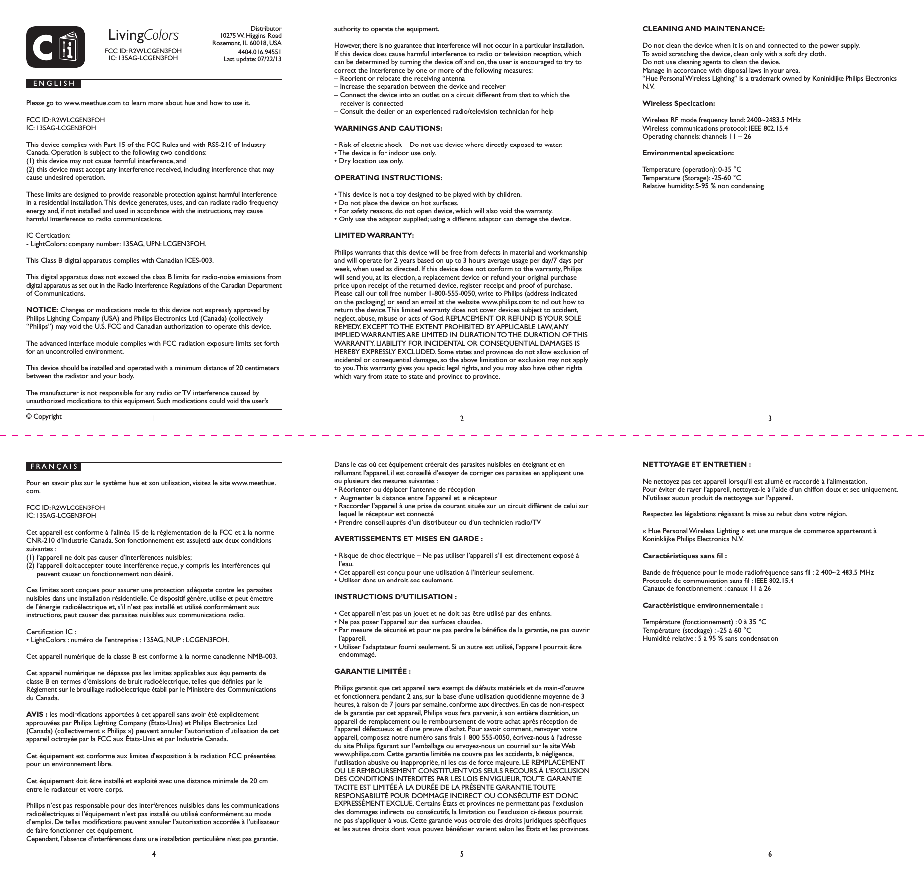 CDistributor10275 W. Higgins RoadRosemont, IL 60018, USA4404.016.94551Last update: 07/22/13&copy; Copyright Please go to www.meethue.com to learn more about hue and how to use it.FCC ID: R2WLCGEN3FOH IC: 135AG-LCGEN3FOHThis device complies with Part 15 of the FCC Rules and with RSS-210 of Industry Canada. Operation is subject to the following two conditions: (1) this device may not cause harmful interference, and (2) this device must accept any interference received, including interference that may cause undesired operation.These limits are designed to provide reasonable protection against harmful interference in a residential installation. This device generates, uses, and can radiate radio frequency energy and, if not installed and used in accordance with the instructions, may cause harmful interference to radio communications.IC Certication:- LightColors: company number: 135AG, UPN: LCGEN3FOH.This Class B digital apparatus complies with Canadian ICES-003.This digital apparatus does not exceed the class B limits for radio-noise emissions from digital apparatus as set out in the Radio Interference Regulations of the Canadian Department of Communications.NOTICE: Changes or modications made to this device not expressly approved by Philips Lighting Company (USA) and Philips Electronics Ltd (Canada) (collectively &ldquo;Philips&rdquo;) may void the U.S. FCC and Canadian authorization to operate this device.The advanced interface module complies with FCC radiation exposure limits set forth for an uncontrolled environment. This device should be installed and operated with a minimum distance of 20 centimeters between the radiator and your body.The manufacturer is not responsible for any radio or TV interference caused by unauthorized modications to this equipment. Such modications could void the user&rsquo;s E N G L I S Hauthority to operate the equipment. However, there is no guarantee that interference will not occur in a particular installation. If this device does cause harmful interference to radio or television reception, which can be determined by turning the device off and on, the user is encouraged to try to correct the interference by one or more of the following measures:&ndash; Reorient or relocate the receiving antenna&ndash; Increase the separation between the device and receiver&ndash; Connect the device into an outlet on a circuit different from that to which the receiver is connected&ndash; Consult the dealer or an experienced radio/television technician for helpWARNINGS AND CAUTIONS:&bull; Risk of electric shock &ndash; Do not use device where directly exposed to water.&bull; The device is for indoor use only.&bull; Dry location use only.OPERATING INSTRUCTIONS:&bull; This device is not a toy designed to be played with by children.&bull; Do not place the device on hot surfaces.&bull; For safety reasons, do not open device, which will also void the warranty.&bull; Only use the adaptor supplied; using a different adaptor can damage the device.LIMITED WARRANTY:Philips warrants that this device will be free from defects in material and workmanship and will operate for 2 years based on up to 3 hours average usage per day/7 days per week, when used as directed. If this device does not conform to the warranty, Philips will send you, at its election, a replacement device or refund your original purchase price upon receipt of the returned device, register receipt and proof of purchase. Please call our toll free number 1-800-555-0050, write to Philips (address indicated on the packaging) or send an email at the website www.philips.com to nd out how to return the device. This limited warranty does not cover devices subject to accident, neglect, abuse, misuse or acts of God. REPLACEMENT OR REFUND IS YOUR SOLE REMEDY. EXCEPT TO THE EXTENT PROHIBITED BY APPLICABLE LAW, ANY IMPLIED WARRANTIES ARE LIMITED IN DURATION TO THE DURATION OF THIS WARRANTY. LIABILITY FOR INCIDENTAL OR CONSEQUENTIAL DAMAGES IS HEREBY EXPRESSLY EXCLUDED. Some states and provinces do not allow exclusion of incidental or consequential damages, so the above limitation or exclusion may not apply to you. This warranty gives you specic legal rights, and you may also have other rights which vary from state to state and province to province.CLEANING AND MAINTENANCE:Do not clean the device when it is on and connected to the power supply.To avoid scratching the device, clean only with a soft dry cloth.Do not use cleaning agents to clean the device.Manage in accordance with disposal laws in your area.&ldquo;Hue Personal Wireless Lighting&rdquo; is a trademark owned by Koninklijke Philips Electronics N.V.Wireless Specication:Wireless RF mode frequency band: 2400~2483.5 MHzWireless communications protocol: IEEE 802.15.4Operating channels: channels 11 &ndash; 26Environmental specication:Temperature (operation): 0-35 &deg;CTemperature (Storage): -25-60 &deg;CRelative humidity: 5-95 % non condensing14562 3F R A N &Ccedil; A I SPour en savoir plus sur le syst&egrave;me hue et son utilisation, visitez le site www.meethue.com.FCC ID: R2WLCGEN3FOH IC: 135AG-LCGEN3FOHCet appareil est conforme &agrave; l&rsquo;alin&eacute;a 15 de la r&eacute;glementation de la FCC et &agrave; la norme CNR-210 d&rsquo;Industrie Canada. Son fonctionnement est assujetti aux deux conditions suivantes : (1) l&rsquo;appareil ne doit pas causer d&rsquo;interf&eacute;rences nuisibles; (2) l&rsquo;appareil doit accepter toute interf&eacute;rence re&ccedil;ue, y compris les interf&eacute;rences qui peuvent causer un fonctionnement non d&eacute;sir&eacute;.Ces limites sont con&ccedil;ues pour assurer une protection ad&eacute;quate contre les parasites nuisibles dans une installation r&eacute;sidentielle. Ce dispositif g&eacute;n&egrave;re, utilise et peut &eacute;mettre de l&rsquo;&eacute;nergie radio&eacute;lectrique et, s&rsquo;il n&rsquo;est pas install&eacute; et utilis&eacute; conform&eacute;ment aux instructions, peut causer des parasites nuisibles aux communications radio.Certication IC :&bull; LightColors : num&eacute;ro de l&rsquo;entreprise : 135AG, NUP : LCGEN3FOH.Cet appareil num&eacute;rique de la classe B est conforme &agrave; la norme canadienne NMB-003.Cet appareil num&eacute;rique ne d&eacute;passe pas les limites applicables aux &eacute;quipements de classe B en termes d&rsquo;&eacute;missions de bruit radio&eacute;lectrique, telles que d&eacute;nies par le R&egrave;glement sur le brouillage radio&eacute;lectrique &eacute;tabli par le Minist&egrave;re des Communications du Canada.AVIS : les modi&not;cations apport&eacute;es &agrave; cet appareil sans avoir &eacute;t&eacute; explicitement  approuv&eacute;es par Philips Lighting Company (&Eacute;tats-Unis) et Philips Electronics Ltd (Canada) (collectivement &laquo; Philips &raquo;) peuvent annuler l&rsquo;autorisation d&rsquo;utilisation de cet appareil octroy&eacute;e par la FCC aux &Eacute;tats-Unis et par Industrie Canada.Cet &eacute;quipement est conforme aux limites d&rsquo;exposition &agrave; la radiation FCC pr&eacute;sent&eacute;es pour un environnement libre.Cet &eacute;quipement doit &ecirc;tre install&eacute; et exploit&eacute; avec une distance minimale de 20 cm entre le radiateur et votre corps.Philips n&rsquo;est pas responsable pour des interf&eacute;rences nuisibles dans les communications radio&eacute;lectriques si l&rsquo;&eacute;quipement n&rsquo;est pas install&eacute; ou utilis&eacute; conform&eacute;ment au mode d&rsquo;emploi. De telles modications peuvent annuler l&rsquo;autorisation accord&eacute;e &agrave; l&rsquo;utilisateur de faire fonctionner cet &eacute;quipement.Cependant, l&rsquo;absence d&rsquo;interf&eacute;rences dans une installation particuli&egrave;re n&rsquo;est pas garantie. Dans le cas o&ugrave; cet &eacute;quipement cr&eacute;erait des parasites nuisibles en &eacute;teignant et en  rallumant l&rsquo;appareil, il est conseill&eacute; d&rsquo;essayer de corriger ces parasites en appliquant une ou plusieurs des mesures suivantes :&bull; R&eacute;orienter ou d&eacute;placer l&rsquo;antenne de r&eacute;ception&bull;  Augmenter la distance entre l&rsquo;appareil et le r&eacute;cepteur&bull; Raccorder l&rsquo;appareil &agrave; une prise de courant situ&eacute;e sur un circuit diff&eacute;rent de celui sur lequel le r&eacute;cepteur est connect&eacute;&bull; Prendre conseil aupr&egrave;s d&rsquo;un distributeur ou d&rsquo;un technicien radio/TVAVERTISSEMENTS ET MISES EN GARDE :&bull; Risque de choc &eacute;lectrique &ndash; Ne pas utiliser l&rsquo;appareil s&rsquo;il est directement expos&eacute; &agrave; l&rsquo;eau.&bull; Cet appareil est con&ccedil;u pour une utilisation &agrave; l&rsquo;int&eacute;rieur seulement.&bull; Utiliser dans un endroit sec seulement.INSTRUCTIONS D&rsquo;UTILISATION :&bull; Cet appareil n&rsquo;est pas un jouet et ne doit pas &ecirc;tre utilis&eacute; par des enfants.&bull; Ne pas poser l&rsquo;appareil sur des surfaces chaudes.&bull; Par mesure de s&eacute;curit&eacute; et pour ne pas perdre le b&eacute;n&eacute;ce de la garantie, ne pas ouvrir l&rsquo;appareil.&bull; Utiliser l&rsquo;adaptateur fourni seulement. Si un autre est utilis&eacute;, l&rsquo;appareil pourrait &ecirc;tre endommag&eacute;.GARANTIE LIMIT&Eacute;E :Philips garantit que cet appareil sera exempt de d&eacute;fauts mat&eacute;riels et de main-d&rsquo;&oelig;uvre et fonctionnera pendant 2 ans, sur la base d&rsquo;une utilisation quotidienne moyenne de 3 heures, &agrave; raison de 7 jours par semaine, conforme aux directives. En cas de non-respect de la garantie par cet appareil, Philips vous fera parvenir, &agrave; son enti&egrave;re discr&eacute;tion, un appareil de remplacement ou le remboursement de votre achat apr&egrave;s r&eacute;ception de l&rsquo;appareil d&eacute;fectueux et d&rsquo;une preuve d&rsquo;achat. Pour savoir comment, renvoyer votre appareil, composez notre num&eacute;ro sans frais 1 800 555-0050, &eacute;crivez-nous &agrave; l&rsquo;adresse du site Philips gurant sur l&rsquo;emballage ou envoyez-nous un courriel sur le site Web www.philips.com. Cette garantie limit&eacute;e ne couvre pas les accidents, la n&eacute;gligence, l&rsquo;utilisation abusive ou inappropri&eacute;e, ni les cas de force majeure. LE REMPLACEMENT OU LE REMBOURSEMENT CONSTITUENT VOS SEULS RECOURS. &Agrave; L&rsquo;EXCLUSION DES CONDITIONS INTERDITES PAR LES LOIS EN VIGUEUR, TOUTE GARANTIE TACITE EST LIMIT&Eacute;E &Agrave; LA DUR&Eacute;E DE LA PR&Eacute;SENTE GARANTIE. TOUTE  RESPONSABILIT&Eacute; POUR DOMMAGE INDIRECT OU CONS&Eacute;CUTIF EST DONC EXPRESS&Eacute;MENT EXCLUE. Certains &Eacute;tats et provinces ne permettant pas l&rsquo;exclusion des dommages indirects ou cons&eacute;cutifs, la limitation ou l&rsquo;exclusion ci-dessus pourrait ne pas s&rsquo;appliquer &agrave; vous. Cette garantie vous octroie des droits juridiques sp&eacute;ciques et les autres droits dont vous pouvez b&eacute;n&eacute;cier varient selon les &Eacute;tats et les provinces. NETTOYAGE ET ENTRETIEN : Ne nettoyez pas cet appareil lorsqu&rsquo;il est allum&eacute; et raccord&eacute; &agrave; l&rsquo;alimentation.Pour &eacute;viter de rayer l&rsquo;appareil, nettoyez-le &agrave; l&rsquo;aide d&rsquo;un chiffon doux et sec uniquement.N&rsquo;utilisez aucun produit de nettoyage sur l&rsquo;appareil.Respectez les l&eacute;gislations r&eacute;gissant la mise au rebut dans votre r&eacute;gion.&laquo; Hue Personal Wireless Lighting &raquo; est une marque de commerce appartenant &agrave; Koninklijke Philips Electronics N.V.Caract&eacute;ristiques sans l :Bande de fr&eacute;quence pour le mode radiofr&eacute;quence sans l : 2 400~2 483.5 MHzProtocole de communication sans l : IEEE 802.15.4Canaux de fonctionnement : canaux 11 &agrave; 26Caract&eacute;ristique environnementale :Temp&eacute;rature (fonctionnement) : 0 &agrave; 35 &deg;CTemp&eacute;rature (stockage) : -25 &agrave; 60 &deg;CHumidit&eacute; relative : 5 &agrave; 95 % sans condensationLivingColorsFCC ID: R2WLCGEN3FOH IC: 135AG-LCGEN3FOH