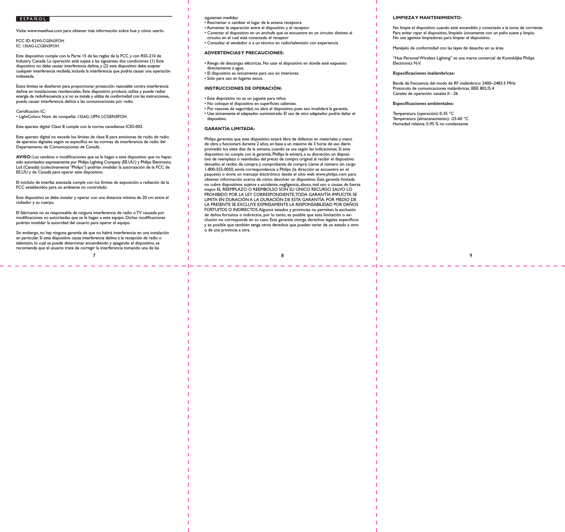 E S P A &Ntilde; O LVisite www.meethue.com para obtener m&aacute;s informaci&oacute;n sobre hue y c&oacute;mo usarlo.FCC ID: R2WLCGEN3FOH IC: 135AG-LCGEN3FOHEste dispositivo cumple con la Parte 15 de las reglas de la FCC y con RSS-210 de Industry Canada. La operaci&oacute;n est&aacute; sujeta a las siguientes dos condiciones: (1) Este dispositivo no debe causar interferencia da&ntilde;ina, y (2) este dispositivo debe aceptar cualquier interferencia recibida, incluida la interferencia que podr&iacute;a causar una operaci&oacute;n indeseada.Estos l&iacute;mites se dise&ntilde;aron para proporcionar protecci&oacute;n razonable contra interferencia da&ntilde;ina en instalaciones residenciales. Este dispositivo produce, utiliza y puede radiar energ&iacute;a de radiofrecuencia y, si no se instala y utiliza de conformidad con las instrucciones, puede causar interferencia da&ntilde;ina a las comunicaciones por radio.Certicaci&oacute;n IC:&bull; LightColors: N&uacute;m. de compa&ntilde;&iacute;a: 135AG, UPN: LCGEN3FOH.Este aparato digital Clase B cumple con la norma canadiense ICES-003.Este aparato digital no excede los l&iacute;mites de clase B para emisiones de ruido de radio de aparatos digitales seg&uacute;n se especica en las normas de interferencia de radio del Departamento de Comunicaciones de Canad&aacute;.AVISO: Los cambios o modicaciones que se le hagan a este dispositivo que no hayan sido autorizados expresamente por Philips Lighting Company (EE.UU.) y Philips Electronics Ltd (Canad&aacute;) (colectivamente &ldquo;Philips&rdquo;) podr&iacute;an invalidar la autorizaci&oacute;n de la FCC de EE.UU y de Canad&aacute; para operar este dispositivo.El m&oacute;dulo de interfaz avanzada cumple con los l&iacute;mites de exposici&oacute;n a radiaci&oacute;n de la FCC establecidos para un ambiente no controlado.Este dispositivo se debe instalar y operar con una distancia m&iacute;nima de 20 cm entre el radiador y su cuerpo.El fabricante no es responsable de ninguna interferencia de radio o TV causada por   modicaciones no autorizadas que se le hagan a este equipo. Dichas modicaciones podr&iacute;an invalidar la autoridad del usuario para operar el equipo.Sin embargo, no hay ninguna garant&iacute;a de que no habr&aacute; interferencia en una instalaci&oacute;n en particular. Si este dispositivo causa interferencia da&ntilde;ina a la recepci&oacute;n de radio o televisi&oacute;n, lo cual se puede determinar encendiendo y apagando el dispositivo, se recomienda que el usuario trate de corregir la interferencia tomando una de las siguientes medidas:&bull; Reorientar o cambiar el lugar de la antena receptora&bull; Aumentar la separaci&oacute;n entre el dispositivo y el receptor&bull; Conectar el dispositivo en un enchufe que se encuentre en un circuito distinto al circuito en el cual est&aacute; conectado el receptor&bull; Consultar al vendedor o a un t&eacute;cnico en radio/televisi&oacute;n con experienciaADVERTENCIAS Y  PRECAUCIONES:&bull; Riesgo de descargas el&eacute;ctricas. No usar el dispositivo en donde est&eacute; expuesto directamente a agua.&bull; El dispositivo es &uacute;nicamente para uso en interiores.&bull; Solo para uso en lugares secos.INSTRUCCIONES DE OPERACI&Oacute;N:&bull; Este dispositivo no es un juguete para ni&ntilde;os.&bull; No coloque el dispositivo en supercies calientes.&bull; Por razones de seguridad, no abra el dispositivo, pues eso invalidar&aacute; la garant&iacute;a.&bull; Use &uacute;nicamente el adaptador suministrado. El uso de otro adaptador podr&iacute;a da&ntilde;ar el dispositivo.GARANT&Iacute;A LIMITADA:Philips garantiza que este dispositivo estar&aacute; libre de defectos en materiales y mano de obra y funcionar&aacute; durante 2 a&ntilde;os, en base a un m&aacute;ximo de 3 horas de uso diario promedio los siete d&iacute;as de la semana, cuando se usa seg&uacute;n las indicaciones. Si este dispositivo no cumple con la garant&iacute;a, Phillips le enviar&aacute;, a su discreci&oacute;n, un disposi-tivo de reemplazo o reembolso del precio de compra original al recibir el dispositivo devuelto, el recibo de compra y comprobante de compra. Llame al n&uacute;mero sin cargo 1-800-555-0050, env&iacute;e correspondencia a Philips (la direcci&oacute;n se encuentra en el paquete) o env&iacute;e un mensaje electr&oacute;nico desde el sitio web www.philips.com para obtener informaci&oacute;n acerca de c&oacute;mo devolver un dispositivo. Esta garant&iacute;a limitada no cubre dispositivos sujetos a accidente, negligencia, abuso, mal uso o causas de fuerza mayor. EL REEMPLAZO O REEMBOLSO SON SU &Uacute;NICO RECURSO. SALVO LO PROHIBIDO POR LA LEY CORRESPONDIENTE, TODA GARANT&Iacute;A IMPL&Iacute;CITA SE LIMITA EN DURACI&Oacute;N A LA DURACI&Oacute;N DE ESTA GARANT&Iacute;A. POR MEDIO DE LA PRESENTE SE EXCLUYE EXPRESAMENTE LA RESPONSABILIDAD POR DA&Ntilde;OS FORTUITOS O INDIRECTOS. Algunos estados y provincias no permiten la exclusi&oacute;n de da&ntilde;os fortuitos o indirectos, por lo tanto, es posible que esta limitaci&oacute;n o ex-clusi&oacute;n no corresponda en su caso. Esta garant&iacute;a otorga derechos legales espec&iacute;cos y es posible que tambi&eacute;n tenga otros derechos que pueden variar de un estado a otro o de una provincia a otra.LIMPIEZA Y  MANTENIMIENTO:No limpie el dispositivo cuando est&eacute; encendido y conectado a la toma de corriente.Para evitar rayar el dispositivo, l&iacute;mpielo &uacute;nicamente con un pa&ntilde;o suave y limpio.No use agentes limpiadores para limpiar el dispositivo.Man&eacute;jelo de conformidad con las leyes de desecho en su &aacute;rea.&ldquo;Hue Personal Wireless Lighting&rdquo; es una marca comercial de Koninklijke Philips Electronics N.V.Especicaciones inal&aacute;mbricas:Banda de frecuencia del modo de RF inal&aacute;mbrico: 2400~2483.5 MHzProtocolo de comunicaciones inal&aacute;mbricas. IEEE 802.I5.4Canales de operaci&oacute;n: canales II - 26Especicaciones ambientales:Temperatura (operaci&oacute;n): 0-35 &deg;CTemperatura (almacenamiento): -25-60 &deg;CHumedad relativa: 5-95 % no condensante789