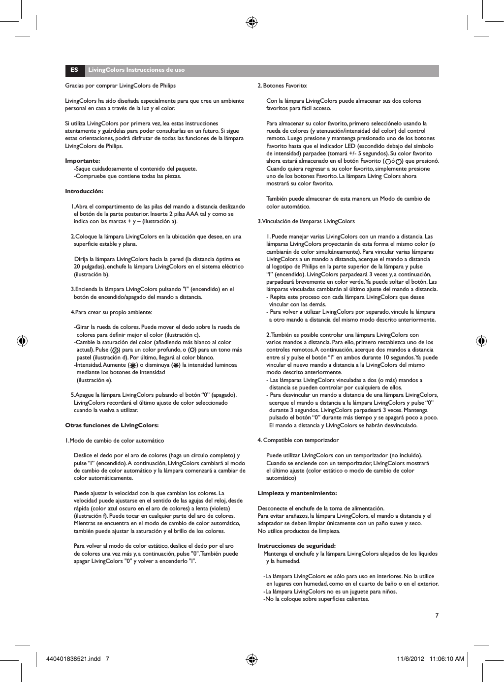 7Gracias por comprar LivingColors de PhilipsLivingColors ha sido dise&ntilde;ada especialmente para que cree un ambiente personal en casa a trav&eacute;s de la luz y el color.Si utiliza LivingColors por primera vez, lea estas instrucciones atentamente y gu&aacute;rdelas para poder consultarlas en un futuro. Si sigue estas orientaciones, podr&aacute; disfrutar de todas las funciones de la l&aacute;mpara LivingColors de Philips.Importante:-Saque cuidadosamente el contenido del paquete.-Compruebe que contiene todas las piezas.Introducci&oacute;n:1.Abra el compartimento de las pilas del mando a distancia deslizando el bot&oacute;n de la parte posterior. Inserte 2 pilas AAA tal y como se indica con las marcas + y &ndash; (ilustraci&oacute;n a). 2.Coloque la l&aacute;mpara LivingColors en la ubicaci&oacute;n que desee, en una supercie estable y plana.  Dirija la l&aacute;mpara LivingColors hacia la pared (la distancia &oacute;ptima es 20 pulgadas), enchufe la l&aacute;mpara LivingColors en el sistema el&eacute;ctrico (ilustraci&oacute;n b).3.Encienda la l&aacute;mpara LivingColors pulsando "I" (encendido) en el bot&oacute;n de encendido/apagado del mando a distancia.4.Para crear su propio ambiente:-Girar la rueda de colores. Puede mover el dedo sobre la rueda de colores para denir mejor el color (ilustraci&oacute;n c).-Cambie la saturaci&oacute;n del color (a&ntilde;adiendo m&aacute;s blanco al color actual). Pulse ( ) para un color profundo, o ( ) para un tono m&aacute;s pastel (ilustraci&oacute;n d). Por &uacute;ltimo, llegar&aacute; al color blanco. -Intensidad. Aumente ( ) o disminuya ( ) la intensidad luminosa mediante los botones de intensidad (ilustraci&oacute;n e).5.Apague la l&aacute;mpara LivingColors pulsando el bot&oacute;n &ldquo;0&rdquo; (apagado). LivingColors recordar&aacute; el &uacute;ltimo ajuste de color seleccionado cuando la vuelva a utilizar.Otras funciones de LivingColors:1.Modo de cambio de color autom&aacute;ticoDeslice el dedo por el aro de colores (haga un c&iacute;rculo completo) y pulse &ldquo;I&rdquo; (encendido). A continuaci&oacute;n, LivingColors cambiar&aacute; al modo de cambio de color autom&aacute;tico y la l&aacute;mpara comenzar&aacute; a cambiar de color autom&aacute;ticamente. Puede ajustar la velocidad con la que cambian los colores. La velocidad puede ajustarse en el sentido de las agujas del reloj, desde r&aacute;pida (color azul oscuro en el aro de colores) a lenta (violeta) (ilustraci&oacute;n f). Puede tocar en cualquier parte del aro de colores. Mientras se encuentra en el modo de cambio de color autom&aacute;tico, tambi&eacute;n puede ajustar la saturaci&oacute;n y el brillo de los colores. Para volver al modo de color est&aacute;tico, deslice el dedo por el aro de colores una vez m&aacute;s y, a continuaci&oacute;n, pulse "0". Tambi&eacute;n puede apagar LivingColors "0" y volver a encenderlo "l".ES      LivingColors Instrucciones de uso2. Botones Favorito:Con la l&aacute;mpara LivingColors puede almacenar sus dos colores favoritos para f&aacute;cil acceso. Para almacenar su color favorito, primero selecci&oacute;nelo usando la rueda de colores (y atenuaci&oacute;n/intensidad del color) del control remoto. Luego presione y mantenga presionado uno de los botones Favorito hasta que el indicador LED (escondido debajo del s&iacute;mbolo de intensidad) parpadee (tomar&aacute; +/- 5 segundos). Su color favorito ahora estar&aacute; almacenado en el bot&oacute;n Favorito (    &oacute;    ) que presion&oacute;. Cuando quiera regresar a su color favorito, simplemente presione uno de los botones Favorito. La l&aacute;mpara Living Colors ahora mostrar&aacute; su color favorito.Tambi&eacute;n puede almacenar de esta manera un Modo de cambio de color autom&aacute;tico.3.Vinculaci&oacute;n de l&aacute;mparas LivingColors1. Puede manejar varias LivingColors con un mando a distancia. Las l&aacute;mparas LivingColors proyectar&aacute;n de esta forma el mismo color (o cambiar&aacute;n de color simult&aacute;neamente). Para vincular varias l&aacute;mparas LivingColors a un mando a distancia, acerque el mando a distancia al logotipo de Philips en la parte superior de la l&aacute;mpara y pulse &ldquo;l&rdquo; (encendido). LivingColors parpadear&aacute; 3 veces y, a continuaci&oacute;n, parpadear&aacute; brevemente en color verde. Ya puede soltar el bot&oacute;n. Las l&aacute;mparas vinculadas cambiar&aacute;n al &uacute;ltimo ajuste del mando a distancia. - Repita este proceso con cada l&aacute;mpara LivingColors que desee vincular con las dem&aacute;s.- Para volver a utilizar LivingColors por separado, vincule la l&aacute;mpara a otro mando a distancia del mismo modo descrito anteriormente. 2. Tambi&eacute;n es posible controlar una l&aacute;mpara LivingColors con varios mandos a distancia. Para ello, primero restablezca uno de los controles remotos. A continuaci&oacute;n, acerque dos mandos a distancia entre s&iacute; y pulse el bot&oacute;n &ldquo;l&rdquo; en ambos durante 10 segundos. Ya puede vincular el nuevo mando a distancia a la LivingColors del mismo modo descrito anteriormente.- Las l&aacute;mparas LivingColors vinculadas a dos (o m&aacute;s) mandos a distancia se pueden controlar por cualquiera de ellos.- Para desvincular un mando a distancia de una l&aacute;mpara LivingColors, acerque el mando a distancia a la l&aacute;mpara LivingColors y pulse &ldquo;0&rdquo; durante 3 segundos. LivingColors parpadear&aacute; 3 veces. Mantenga pulsado el bot&oacute;n &ldquo;0&rdquo; durante m&aacute;s tiempo y se apagar&aacute; poco a poco. El mando a distancia y LivingColors se habr&aacute;n desvinculado.4. Compatible con temporizadorPuede utilizar LivingColors con un temporizador (no incluido). Cuando se enciende con un temporizador, LivingColors mostrar&aacute; el &uacute;ltimo ajuste (color est&aacute;tico o modo de cambio de color autom&aacute;tico)Limpieza y mantenimiento:Desconecte el enchufe de la toma de alimentaci&oacute;n.Para evitar ara&ntilde;azos, la l&aacute;mpara LivingColors, el mando a distancia y el adaptador se deben limpiar &uacute;nicamente con un pa&ntilde;o suave y seco.No utilice productos de limpieza.Instrucciones de seguridad:Mantenga el enchufe y la l&aacute;mpara LivingColors alejados de los l&iacute;quidos y la humedad.-La l&aacute;mpara LivingColors es s&oacute;lo para uso en interiores. No la utilice en lugares con humedad, como en el cuarto de ba&ntilde;o o en el exterior.-La l&aacute;mpara LivingColors no es un juguete para ni&ntilde;os.-No la coloque sobre supercies calientes.440401838521.indd   7 11/6/2012   11:06:10 AM