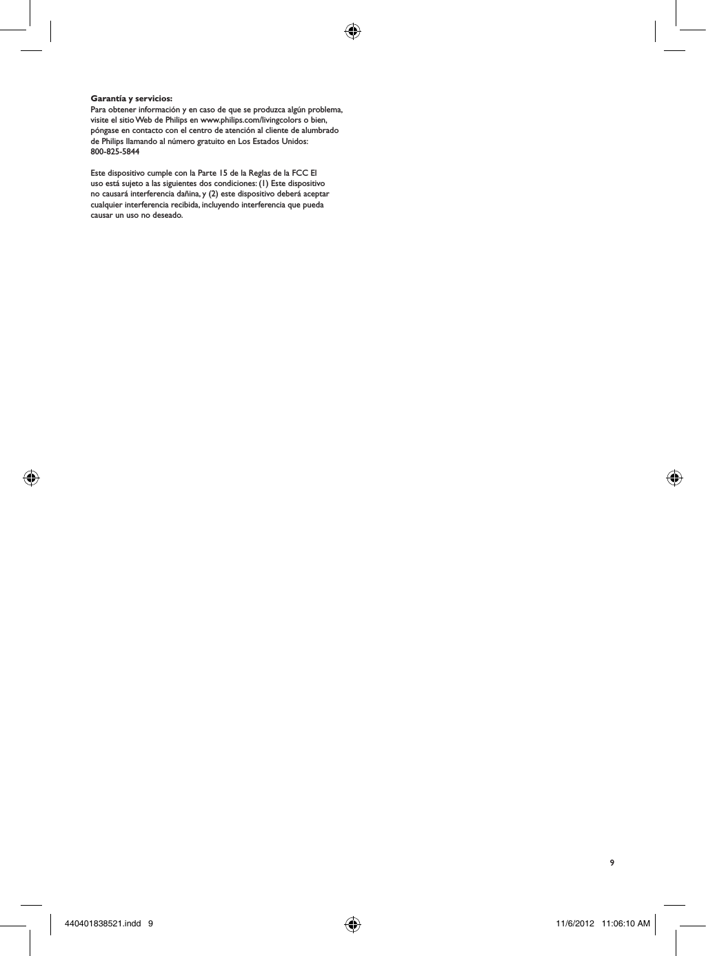 9Garant&iacute;a y servicios:Para obtener informaci&oacute;n y en caso de que se produzca alg&uacute;n problema, visite el sitio Web de Philips en www.philips.com/livingcolors o bien, p&oacute;ngase en contacto con el centro de atenci&oacute;n al cliente de alumbrado de Philips llamando al n&uacute;mero gratuito en Los Estados Unidos: 800-825-5844Este dispositivo cumple con la Parte 15 de la Reglas de la FCC El uso est&aacute; sujeto a las siguientes dos condiciones: (1) Este dispositivo no causar&aacute; interferencia da&ntilde;ina, y (2) este dispositivo deber&aacute; aceptar cualquier interferencia recibida, incluyendo interferencia que pueda causar un uso no deseado.440401838521.indd   9 11/6/2012   11:06:10 AM