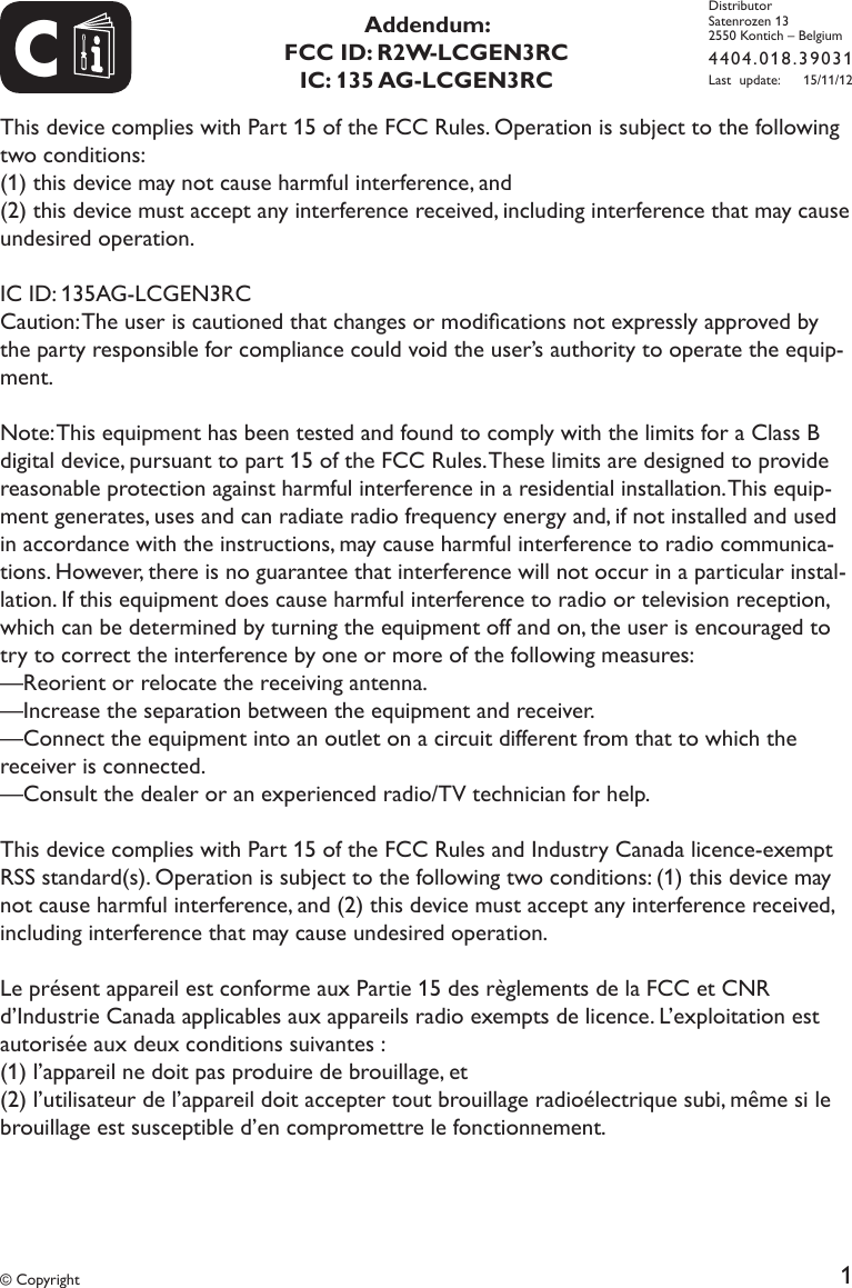 1CDistributorSatenrozen 132550 Kontich &ndash; Belgium4404.018.39031Last update:   15/11/12&copy; Copyright This device complies with Part 15 of the FCC Rules. Operation is subject to the following two conditions: (1) this device may not cause harmful interference, and (2) this device must accept any interference received, including interference that may cause undesired operation. IC ID: 135AG-LCGEN3RC Caution: The user is cautioned that changes or modications not expressly approved by the party responsible for compliance could void the user&rsquo;s authority to operate the equip-ment. Note: This equipment has been tested and found to comply with the limits for a Class B digital device, pursuant to part 15 of the FCC Rules. These limits are designed to provide reasonable protection against harmful interference in a residential installation. This equip-ment generates, uses and can radiate radio frequency energy and, if not installed and used in accordance with the instructions, may cause harmful interference to radio communica-tions. However, there is no guarantee that interference will not occur in a particular instal-lation. If this equipment does cause harmful interference to radio or television reception, which can be determined by turning the equipment off and on, the user is encouraged to try to correct the interference by one or more of the following measures:&mdash;Reorient or relocate the receiving antenna.&mdash;Increase the separation between the equipment and receiver.&mdash;Connect the equipment into an outlet on a circuit different from that to which the receiver is connected.&mdash;Consult the dealer or an experienced radio/TV technician for help. This device complies with Part 15 of the FCC Rules and Industry Canada licence-exempt RSS standard(s). Operation is subject to the following two conditions: (1) this device may not cause harmful interference, and (2) this device must accept any interference received, including interference that may cause undesired operation. Le pr&eacute;sent appareil est conforme aux Partie 15 des r&egrave;glements de la FCC et CNR d&rsquo;Industrie Canada applicables aux appareils radio exempts de licence. L&rsquo;exploitation est autoris&eacute;e aux deux conditions suivantes : (1) l&rsquo;appareil ne doit pas produire de brouillage, et (2) l&rsquo;utilisateur de l&rsquo;appareil doit accepter tout brouillage radio&eacute;lectrique subi, m&ecirc;me si le brouillage est susceptible d&rsquo;en compromettre le fonctionnement.Addendum:FCC ID: R2W-LCGEN3RCIC:  135 AG-LCGEN3RC