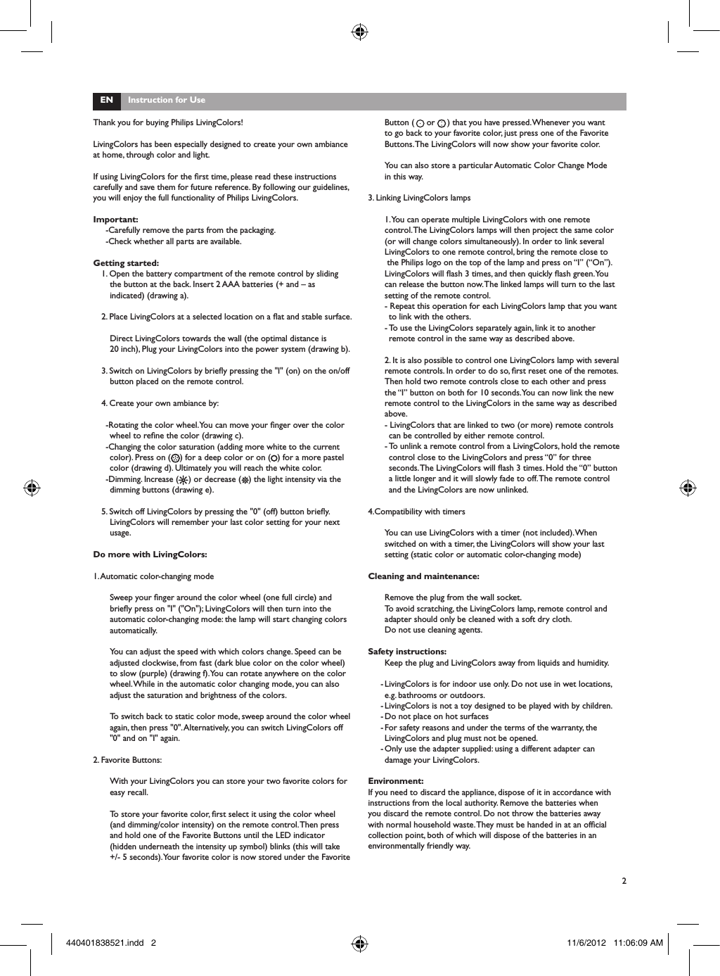 2Button (     or     ) that you have pressed. Whenever you want to go back to your favorite color, just press one of the Favorite Buttons. The LivingColors will now show your favorite color. You can also store a particular Automatic Color Change Mode in this way.3. Linking LivingColors lamps1. You can operate multiple LivingColors with one remote control. The LivingColors lamps will then project the same color (or will change colors simultaneously). In order to link several LivingColors to one remote control, bring the remote close to  the Philips logo on the top of the lamp and press on &ldquo;I&rdquo; (&ldquo;On&rdquo;). LivingColors will ash 3 times, and then quickly ash green. You can release the button now. The linked lamps will turn to the last setting of the remote control.- Repeat this operation for each LivingColors lamp that you want to link with the others.- To use the LivingColors separately again, link it to another remote control in the same way as described above. 2. It is also possible to control one LivingColors lamp with several remote controls. In order to do so, rst reset one of the remotes. Then hold two remote controls close to each other and press the &ldquo;I&rdquo; button on both for 10 seconds. You can now link the new remote control to the LivingColors in the same way as described above.- LivingColors that are linked to two (or more) remote controls can be controlled by either remote control.- To unlink a remote control from a LivingColors, hold the remote control close to the LivingColors and press &ldquo;0&rdquo; for three seconds. The LivingColors will ash 3 times. Hold the &ldquo;0&rdquo; button a little longer and it will slowly fade to off. The remote control and the LivingColors are now unlinked.4.Compatibility with timersYou can use LivingColors with a timer (not included). When switched on with a timer, the LivingColors will show your last setting (static color or automatic color-changing mode)Cleaning and maintenance:Remove the plug from the wall socket.To avoid scratching, the LivingColors lamp, remote control and adapter should only be cleaned with a soft dry cloth.Do not use cleaning agents.Safety instructions:Keep the plug and LivingColors away from liquids and humidity.- LivingColors is for indoor use only. Do not use in wet locations, e.g. bathrooms or outdoors.- LivingColors is not a toy designed to be played with by children.- Do not place on hot surfaces- For safety reasons and under the terms of the warranty, the LivingColors and plug must not be opened. - Only use the adapter supplied: using a different adapter can damage your LivingColors.Environment:If you need to discard the appliance, dispose of it in accordance with instructions from the local authority. Remove the batteries when you discard the remote control. Do not throw the batteries away with normal household waste. They must be handed in at an ofcial collection point, both of which will dispose of the batteries in an environmentally friendly way.EN      Instruction for UseThank you for buying Philips LivingColors!LivingColors has been especially designed to create your own ambiance at home, through color and light.If using LivingColors for the rst time, please read these instructions carefully and save them for future reference. By following our guidelines, you will enjoy the full functionality of Philips LivingColors.Important:-Carefully remove the parts from the packaging.-Check whether all parts are available.Getting started:1. Open the battery compartment of the remote control by sliding the button at the back. Insert 2 AAA batteries (+ and &ndash; as indicated) (drawing a). 2. Place LivingColors at a selected location on a at and stable surface.Direct LivingColors towards the wall (the optimal distance is       20 inch), Plug your LivingColors into the power system (drawing b).3. Switch on LivingColors by briey pressing the "I" (on) on the on/off button placed on the remote control. 4. Create your own ambiance by:-Rotating the color wheel. You can move your nger over the color wheel to rene the color (drawing c).-Changing the color saturation (adding more white to the current color). Press on ( ) for a deep color or on ( ) for a more pastel color (drawing d). Ultimately you will reach the white color. -Dimming. Increase (    ) or decrease (   ) the light intensity via the dimming buttons (drawing e).5. Switch off LivingColors by pressing the "0" (off) button briey. LivingColors will remember your last color setting for your next usage.Do more with LivingColors:1. Automatic color-changing modeSweep your nger around the color wheel (one full circle) and briey press on "I" ("On"); LivingColors will then turn into the automatic color-changing mode: the lamp will start changing colors automatically. You can adjust the speed with which colors change. Speed can be adjusted clockwise, from fast (dark blue color on the color wheel) to slow (purple) (drawing f). You can rotate anywhere on the color wheel. While in the automatic color changing mode, you can also adjust the saturation and brightness of the colors. To switch back to static color mode, sweep around the color wheel again, then press "0". Alternatively, you can switch LivingColors off "0" and on "I" again. 2. Favorite Buttons:With your LivingColors you can store your two favorite colors for easy recall. To store your favorite color, rst select it using the color wheel (and dimming/color intensity) on the remote control. Then press and hold one of the Favorite Buttons until the LED indicator (hidden underneath the intensity up symbol) blinks (this will take +/- 5 seconds). Your favorite color is now stored under the Favorite 440401838521.indd   2 11/6/2012   11:06:09 AM