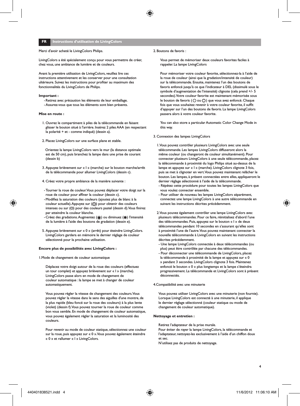4FR      Instructions d&rsquo;utilisation de LivingColorsMerci d'avoir achet&eacute; le LivingColors Philips.LivingColors a &eacute;t&eacute; sp&eacute;cialement con&ccedil;u pour vous permettre de cr&eacute;er, chez vous, une ambiance de lumi&egrave;re et de couleurs.Avant la premi&egrave;re utilisation de LivingColors, veuillez lire ces instructions attentivement et les conserver pour une consultation ult&eacute;rieure. Suivez les instructions pour proter au maximum des fonctionnalit&eacute;s du LivingColors de Philips.Important :- Retirez avec pr&eacute;caution les &eacute;l&eacute;ments de leur emballage.- Assurez-vous que tous les &eacute;l&eacute;ments sont bien pr&eacute;sents.Mise en route :1. Ouvrez le compartiment &agrave; piles de la t&eacute;l&eacute;commande en faisant glisser le bouton situ&eacute; &agrave; l'arri&egrave;re. Ins&eacute;rez 2 piles AAA (en respectant la polarit&eacute; + et - comme indiqu&eacute;) (dessin a). 2. Placez LivingColors sur une surface plane et stable.   Orientez la lampe LivingColors vers le mur (la distance optimale est de 50 cm), puis branchez la lampe dans une prise de courant (dessin b)3. Appuyez bri&egrave;vement sur &laquo; I &raquo; (marche) sur le bouton marche/arr&ecirc;t de la t&eacute;l&eacute;commande pour allumer LivingColors (dessin c). 4. Cr&eacute;ez votre propre ambiance de la mani&egrave;re suivante :- Tourner la roue de couleur. Vous pouvez d&eacute;placer votre doigt sur la roue de couleur pour afner la couleur (dessin c).- Modiez la saturation des couleurs (ajoutez plus de blanc &agrave; la couleur actuelle). Appuyez sur ( ) pour obtenir des couleurs intenses ou sur ( ) pour des couleurs pastel (dessin d). Vous nirez par atteindre la couleur blanche. - Cr&eacute;ez des gradations. Augmentez ( ) ou diminuez ( ) l'intensit&eacute; de la lumi&egrave;re &agrave; l'aide des boutons de gradation (dessin e).5. Appuyez bri&egrave;vement sur &laquo; 0 &raquo; (arr&ecirc;t) pour &eacute;teindre LivingColors. LivingColors gardera en m&eacute;moire le dernier r&eacute;glage de couleur s&eacute;lectionn&eacute; pour la prochaine utilisation. Encore plus de possibilit&eacute;s avec LivingColors :1.Mode de changement de couleur automatiqueD&eacute;placez votre doigt autour de la roue des couleurs (effectuez un tour complet) et appuyez bri&egrave;vement sur &laquo; I &raquo; (marche). LivingColors passe alors en mode de changement de couleur automatique : la lampe se met &agrave; changer de couleur automatiquement. Vous pouvez r&eacute;gler la vitesse de changement des couleurs. Vous pouvez r&eacute;gler la vitesse dans le sens des aiguilles d'une montre, de la plus rapide (bleu fonc&eacute; sur la roue des couleurs) &agrave; la plus lente (violet) (dessin f). Vous pouvez tourner la roue de couleur comme bon vous semble. En mode de changement de couleur automatique, vous pouvez &eacute;galement r&eacute;gler la saturation et la luminosit&eacute; des couleurs. Pour revenir au mode de couleur statique, s&eacute;lectionnez une couleur sur la roue, puis appuyez sur &laquo; 0 &raquo;. Vous pouvez &eacute;galement &eacute;teindre &laquo; 0 &raquo; et rallumer &laquo; I &raquo; LivingColors.2. Boutons de favoris :Vous permet de m&eacute;moriser deux couleurs favorites faciles &agrave; rappeler. La lampe LivingColorsPour m&eacute;moriser votre couleur favorite, s&eacute;lectionnez-la &agrave; l&rsquo;aide de la roue de couleur (ainsi que la gradation/intensit&eacute; de couleur) sur la t&eacute;l&eacute;commande. Ensuite, maintenez l&rsquo;un des boutons de favoris enfonc&eacute; jusqu&rsquo;&agrave; ce que l&rsquo;indicateur &agrave; DEL (dissimul&eacute; sous le symbole d&rsquo;augmentation de l&rsquo;intensit&eacute;) clignote (cela prend +/- 5 secondes). Votre couleur favorite est maintenant m&eacute;moris&eacute;e sous le bouton de favoris (     ou     ) que vous avez enfonc&eacute;. Chaque fois que vous souhaitez revenir &agrave; votre couleur favorite, il suft d&rsquo;appuyer sur l&rsquo;un des boutons de favoris. La lampe LivingColors passera alors &agrave; votre couleur favorite.You can also store a particular Automatic Color Change Mode in this way.3. Connexion des lampes LivingColors1. Vous pouvez contr&ocirc;ler plusieurs LivingColors avec une seule t&eacute;l&eacute;commande. Les lampes LivingColors diffuseront alors la m&ecirc;me couleur (ou changeront de couleur simultan&eacute;ment). Pour connecter plusieurs LivingColors &agrave; une seule t&eacute;l&eacute;commande, placez la t&eacute;l&eacute;commande &agrave; proximit&eacute; du logo Philips situ&eacute; au-dessus de la lampe et appuyez sur &laquo; I &raquo; (marche). LivingColors clignote 3 fois, puis se met &agrave; clignoter en vert. Vous pouvez maintenant rel&acirc;cher le bouton. Les lampes, &agrave; pr&eacute;sent connect&eacute;es entre elles, appliqueront le dernier r&eacute;glage s&eacute;lectionn&eacute; &agrave; l&rsquo;aide de la t&eacute;l&eacute;commande. - R&eacute;p&eacute;tez cette proc&eacute;dure pour toutes les lampes LivingColors que vous voulez connecter ensemble.- Pour utiliser de nouveau les lampes LivingColors s&eacute;par&eacute;ment, connectez une lampe LivingColors &agrave; une autre t&eacute;l&eacute;commande en suivant les instructions d&eacute;crites pr&eacute;c&eacute;demment. 2. Vous pouvez &eacute;galement contr&ocirc;ler une lampe LivingColors avec plusieurs t&eacute;l&eacute;commandes. Pour ce faire, r&eacute;initialisez d&rsquo;abord l&rsquo;une des t&eacute;l&eacute;commandes. Puis, appuyez sur le bouton &laquo; I &raquo; de deux t&eacute;l&eacute;commandes pendant 10 secondes en s&rsquo;assurant qu&rsquo;elles sont &agrave; proximit&eacute; l&rsquo;une de l&rsquo;autre. Vous pouvez maintenant connecter la nouvelle t&eacute;l&eacute;commande &agrave; LivingColors en suivant les instructions d&eacute;crites pr&eacute;c&eacute;demment.- Une lampe LivingColors connect&eacute;e &agrave; deux t&eacute;l&eacute;commandes (ou plus) peut &ecirc;tre contr&ocirc;l&eacute;e par chacune des t&eacute;l&eacute;commandes.- Pour d&eacute;connecter une t&eacute;l&eacute;commande de LivingColors, placez la t&eacute;l&eacute;commande &agrave; proximit&eacute; de la lampe et appuyez sur &laquo; 0 &raquo; pendant 3 secondes. LivingColors clignote 3 fois. Maintenez enfonc&eacute; le bouton &laquo; 0 &raquo; plus longtemps et la lampe s&rsquo;&eacute;teindra progressivement. La t&eacute;l&eacute;commande et LivingColors sont &agrave; pr&eacute;sent d&eacute;connect&eacute;s.4.Compatibilit&eacute; avec une minuterieVous pouvez utiliser LivingColors avec une minuterie (non fournie). Lorsque LivingColors est connect&eacute; &agrave; une minuterie, il applique le dernier r&eacute;glage s&eacute;lectionn&eacute; (couleur statique ou mode de changement de couleur automatique).Nettoyage et entretien :Retirez l&rsquo;adaptateur de la prise murale.Pour &eacute;viter de rayer la lampe LivingColors, la t&eacute;l&eacute;commande et l&rsquo;adaptateur, nettoyez-les exclusivement &agrave; l&rsquo;aide d&rsquo;un chiffon doux et sec.N&rsquo;utilisez pas de produits de nettoyage.440401838521.indd   4 11/6/2012   11:06:10 AM
