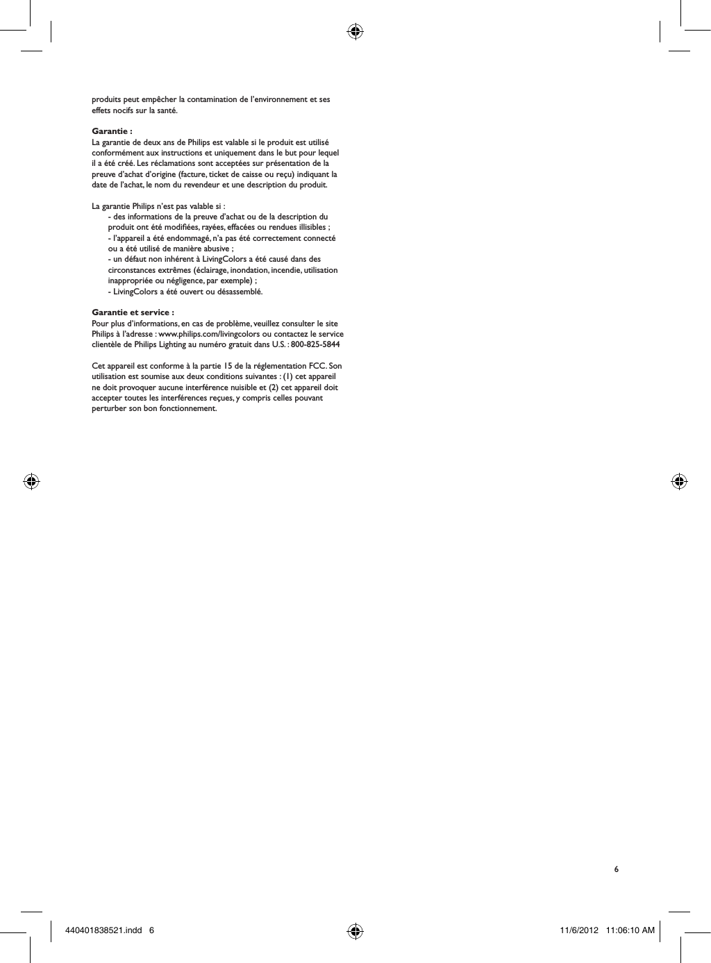 6produits peut emp&ecirc;cher la contamination de l&rsquo;environnement et ses effets nocifs sur la sant&eacute;.Garantie :La garantie de deux ans de Philips est valable si le produit est utilis&eacute; conform&eacute;ment aux instructions et uniquement dans le but pour lequel il a &eacute;t&eacute; cr&eacute;&eacute;. Les r&eacute;clamations sont accept&eacute;es sur pr&eacute;sentation de la preuve d&rsquo;achat d&rsquo;origine (facture, ticket de caisse ou re&ccedil;u) indiquant la date de l&rsquo;achat, le nom du revendeur et une description du produit.La garantie Philips n&rsquo;est pas valable si :- des informations de la preuve d&rsquo;achat ou de la description du produit ont &eacute;t&eacute; modi&eacute;es, ray&eacute;es, effac&eacute;es ou rendues illisibles ;- l&rsquo;appareil a &eacute;t&eacute; endommag&eacute;, n&rsquo;a pas &eacute;t&eacute; correctement connect&eacute; ou a &eacute;t&eacute; utilis&eacute; de mani&egrave;re abusive ;- un d&eacute;faut non inh&eacute;rent &agrave; LivingColors a &eacute;t&eacute; caus&eacute; dans des circonstances extr&ecirc;mes (&eacute;clairage, inondation, incendie, utilisation inappropri&eacute;e ou n&eacute;gligence, par exemple) ;- LivingColors a &eacute;t&eacute; ouvert ou d&eacute;sassembl&eacute;.Garantie et service :Pour plus d&rsquo;informations, en cas de probl&egrave;me, veuillez consulter le site Philips &agrave; l&rsquo;adresse : www.philips.com/livingcolors ou contactez le service client&egrave;le de Philips Lighting au num&eacute;ro gratuit dans U.S. : 800-825-5844Cet appareil est conforme &agrave; la partie 15 de la r&eacute;glementation FCC. Son utilisation est soumise aux deux conditions suivantes: (1) cet appareil ne doit provoquer aucune interf&eacute;rence nuisible et (2) cet appareil doit accepter toutes les interf&eacute;rences re&ccedil;ues, y compris celles pouvant perturber son bon fonctionnement.440401838521.indd   6 11/6/2012   11:06:10 AM