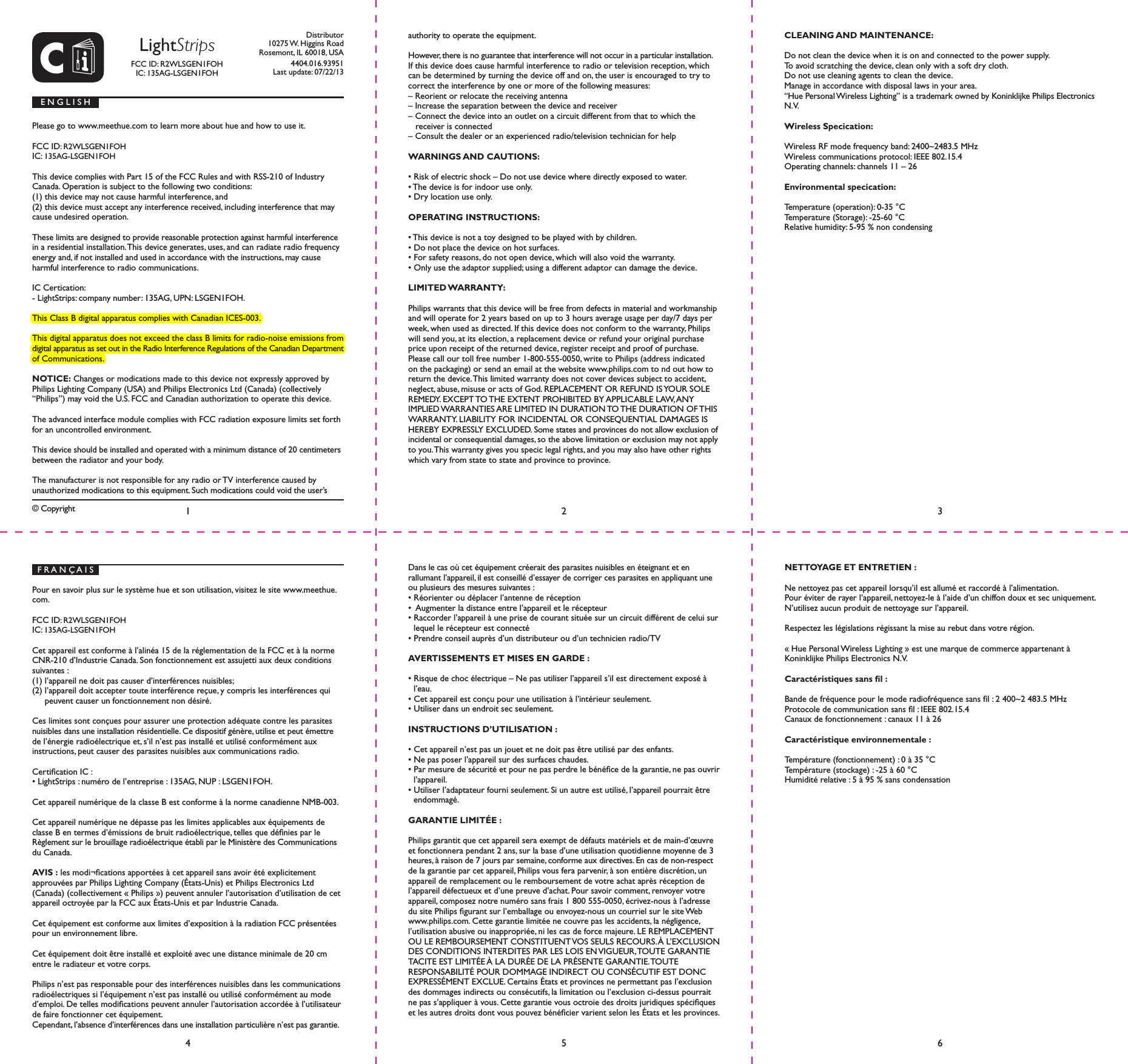 CDistributor10275 W. Higgins RoadRosemont, IL 60018, USA4404.016.93951Last update: 07/22/13&copy; Copyright LightStripsFCC ID: R2WLSGEN1FOH IC: 135AG-LSGEN1FOHPlease go to www.meethue.com to learn more about hue and how to use it.FCC ID: R2WLSGEN1FOH IC: 135AG-LSGEN1FOHThis device complies with Part 15 of the FCC Rules and with RSS-210 of Industry Canada. Operation is subject to the following two conditions: (1) this device may not cause harmful interference, and (2) this device must accept any interference received, including interference that may cause undesired operation.These limits are designed to provide reasonable protection against harmful interference in a residential installation. This device generates, uses, and can radiate radio frequency energy and, if not installed and used in accordance with the instructions, may cause harmful interference to radio communications.IC Certication:- LightStrips: company number: 135AG, UPN: LSGEN1FOH.This Class B digital apparatus complies with Canadian ICES-003.This digital apparatus does not exceed the class B limits for radio-noise emissions from digital apparatus as set out in the Radio Interference Regulations of the Canadian Department of Communications.NOTICE: Changes or modications made to this device not expressly approved by Philips Lighting Company (USA) and Philips Electronics Ltd (Canada) (collectively &ldquo;Philips&rdquo;) may void the U.S. FCC and Canadian authorization to operate this device.The advanced interface module complies with FCC radiation exposure limits set forth for an uncontrolled environment. This device should be installed and operated with a minimum distance of 20 centimeters between the radiator and your body.The manufacturer is not responsible for any radio or TV interference caused by unauthorized modications to this equipment. Such modications could void the user&rsquo;s E N G L I S Hauthority to operate the equipment. However, there is no guarantee that interference will not occur in a particular installation. If this device does cause harmful interference to radio or television reception, which can be determined by turning the device off and on, the user is encouraged to try to correct the interference by one or more of the following measures:&ndash; Reorient or relocate the receiving antenna&ndash; Increase the separation between the device and receiver&ndash; Connect the device into an outlet on a circuit different from that to which the receiver is connected&ndash; Consult the dealer or an experienced radio/television technician for helpWARNINGS AND CAUTIONS:&bull; Risk of electric shock &ndash; Do not use device where directly exposed to water.&bull; The device is for indoor use only.&bull; Dry location use only.OPERATING INSTRUCTIONS:&bull; This device is not a toy designed to be played with by children.&bull; Do not place the device on hot surfaces.&bull; For safety reasons, do not open device, which will also void the warranty.&bull; Only use the adaptor supplied; using a different adaptor can damage the device.LIMITED WARRANTY:Philips warrants that this device will be free from defects in material and workmanship and will operate for 2 years based on up to 3 hours average usage per day/7 days per week, when used as directed. If this device does not conform to the warranty, Philips will send you, at its election, a replacement device or refund your original purchase price upon receipt of the returned device, register receipt and proof of purchase. Please call our toll free number 1-800-555-0050, write to Philips (address indicated on the packaging) or send an email at the website www.philips.com to nd out how to return the device. This limited warranty does not cover devices subject to accident, neglect, abuse, misuse or acts of God. REPLACEMENT OR REFUND IS YOUR SOLE REMEDY. EXCEPT TO THE EXTENT PROHIBITED BY APPLICABLE LAW, ANY IMPLIED WARRANTIES ARE LIMITED IN DURATION TO THE DURATION OF THIS WARRANTY. LIABILITY FOR INCIDENTAL OR CONSEQUENTIAL DAMAGES IS HEREBY EXPRESSLY EXCLUDED. Some states and provinces do not allow exclusion of incidental or consequential damages, so the above limitation or exclusion may not apply to you. This warranty gives you specic legal rights, and you may also have other rights which vary from state to state and province to province.CLEANING AND MAINTENANCE:Do not clean the device when it is on and connected to the power supply.To avoid scratching the device, clean only with a soft dry cloth.Do not use cleaning agents to clean the device.Manage in accordance with disposal laws in your area.&ldquo;Hue Personal Wireless Lighting&rdquo; is a trademark owned by Koninklijke Philips Electronics N.V.Wireless Specication:Wireless RF mode frequency band: 2400~2483.5 MHzWireless communications protocol: IEEE 802.15.4Operating channels: channels 11 &ndash; 26Environmental specication:Temperature (operation): 0-35 &deg;CTemperature (Storage): -25-60 &deg;CRelative humidity: 5-95 % non condensing14562 3F R A N &Ccedil; A I SPour en savoir plus sur le syst&egrave;me hue et son utilisation, visitez le site www.meethue.com.FCC ID: R2WLSGEN1FOH IC: 135AG-LSGEN1FOHCet appareil est conforme &agrave; l&rsquo;alin&eacute;a 15 de la r&eacute;glementation de la FCC et &agrave; la norme CNR-210 d&rsquo;Industrie Canada. Son fonctionnement est assujetti aux deux conditions suivantes : (1) l&rsquo;appareil ne doit pas causer d&rsquo;interf&eacute;rences nuisibles; (2) l&rsquo;appareil doit accepter toute interf&eacute;rence re&ccedil;ue, y compris les interf&eacute;rences qui peuvent causer un fonctionnement non d&eacute;sir&eacute;.Ces limites sont con&ccedil;ues pour assurer une protection ad&eacute;quate contre les parasites nuisibles dans une installation r&eacute;sidentielle. Ce dispositif g&eacute;n&egrave;re, utilise et peut &eacute;mettre de l&rsquo;&eacute;nergie radio&eacute;lectrique et, s&rsquo;il n&rsquo;est pas install&eacute; et utilis&eacute; conform&eacute;ment aux instructions, peut causer des parasites nuisibles aux communications radio.Certication IC :&bull; LightStrips : num&eacute;ro de l&rsquo;entreprise : 135AG, NUP : LSGEN1FOH.Cet appareil num&eacute;rique de la classe B est conforme &agrave; la norme canadienne NMB-003.Cet appareil num&eacute;rique ne d&eacute;passe pas les limites applicables aux &eacute;quipements de classe B en termes d&rsquo;&eacute;missions de bruit radio&eacute;lectrique, telles que d&eacute;nies par le R&egrave;glement sur le brouillage radio&eacute;lectrique &eacute;tabli par le Minist&egrave;re des Communications du Canada.AVIS : les modi&not;cations apport&eacute;es &agrave; cet appareil sans avoir &eacute;t&eacute; explicitement  approuv&eacute;es par Philips Lighting Company (&Eacute;tats-Unis) et Philips Electronics Ltd (Canada) (collectivement &laquo; Philips &raquo;) peuvent annuler l&rsquo;autorisation d&rsquo;utilisation de cet appareil octroy&eacute;e par la FCC aux &Eacute;tats-Unis et par Industrie Canada.Cet &eacute;quipement est conforme aux limites d&rsquo;exposition &agrave; la radiation FCC pr&eacute;sent&eacute;es pour un environnement libre.Cet &eacute;quipement doit &ecirc;tre install&eacute; et exploit&eacute; avec une distance minimale de 20 cm entre le radiateur et votre corps.Philips n&rsquo;est pas responsable pour des interf&eacute;rences nuisibles dans les communications radio&eacute;lectriques si l&rsquo;&eacute;quipement n&rsquo;est pas install&eacute; ou utilis&eacute; conform&eacute;ment au mode d&rsquo;emploi. De telles modications peuvent annuler l&rsquo;autorisation accord&eacute;e &agrave; l&rsquo;utilisateur de faire fonctionner cet &eacute;quipement.Cependant, l&rsquo;absence d&rsquo;interf&eacute;rences dans une installation particuli&egrave;re n&rsquo;est pas garantie. Dans le cas o&ugrave; cet &eacute;quipement cr&eacute;erait des parasites nuisibles en &eacute;teignant et en  rallumant l&rsquo;appareil, il est conseill&eacute; d&rsquo;essayer de corriger ces parasites en appliquant une ou plusieurs des mesures suivantes :&bull; R&eacute;orienter ou d&eacute;placer l&rsquo;antenne de r&eacute;ception&bull;  Augmenter la distance entre l&rsquo;appareil et le r&eacute;cepteur&bull; Raccorder l&rsquo;appareil &agrave; une prise de courant situ&eacute;e sur un circuit diff&eacute;rent de celui sur lequel le r&eacute;cepteur est connect&eacute;&bull; Prendre conseil aupr&egrave;s d&rsquo;un distributeur ou d&rsquo;un technicien radio/TVAVERTISSEMENTS ET MISES EN GARDE :&bull; Risque de choc &eacute;lectrique &ndash; Ne pas utiliser l&rsquo;appareil s&rsquo;il est directement expos&eacute; &agrave; l&rsquo;eau.&bull; Cet appareil est con&ccedil;u pour une utilisation &agrave; l&rsquo;int&eacute;rieur seulement.&bull; Utiliser dans un endroit sec seulement.INSTRUCTIONS D&rsquo;UTILISATION :&bull; Cet appareil n&rsquo;est pas un jouet et ne doit pas &ecirc;tre utilis&eacute; par des enfants.&bull; Ne pas poser l&rsquo;appareil sur des surfaces chaudes.&bull; Par mesure de s&eacute;curit&eacute; et pour ne pas perdre le b&eacute;n&eacute;ce de la garantie, ne pas ouvrir l&rsquo;appareil.&bull; Utiliser l&rsquo;adaptateur fourni seulement. Si un autre est utilis&eacute;, l&rsquo;appareil pourrait &ecirc;tre endommag&eacute;.GARANTIE LIMIT&Eacute;E :Philips garantit que cet appareil sera exempt de d&eacute;fauts mat&eacute;riels et de main-d&rsquo;&oelig;uvre et fonctionnera pendant 2 ans, sur la base d&rsquo;une utilisation quotidienne moyenne de 3 heures, &agrave; raison de 7 jours par semaine, conforme aux directives. En cas de non-respect de la garantie par cet appareil, Philips vous fera parvenir, &agrave; son enti&egrave;re discr&eacute;tion, un appareil de remplacement ou le remboursement de votre achat apr&egrave;s r&eacute;ception de l&rsquo;appareil d&eacute;fectueux et d&rsquo;une preuve d&rsquo;achat. Pour savoir comment, renvoyer votre appareil, composez notre num&eacute;ro sans frais 1 800 555-0050, &eacute;crivez-nous &agrave; l&rsquo;adresse du site Philips gurant sur l&rsquo;emballage ou envoyez-nous un courriel sur le site Web www.philips.com. Cette garantie limit&eacute;e ne couvre pas les accidents, la n&eacute;gligence, l&rsquo;utilisation abusive ou inappropri&eacute;e, ni les cas de force majeure. LE REMPLACEMENT OU LE REMBOURSEMENT CONSTITUENT VOS SEULS RECOURS. &Agrave; L&rsquo;EXCLUSION DES CONDITIONS INTERDITES PAR LES LOIS EN VIGUEUR, TOUTE GARANTIE TACITE EST LIMIT&Eacute;E &Agrave; LA DUR&Eacute;E DE LA PR&Eacute;SENTE GARANTIE. TOUTE  RESPONSABILIT&Eacute; POUR DOMMAGE INDIRECT OU CONS&Eacute;CUTIF EST DONC EXPRESS&Eacute;MENT EXCLUE. Certains &Eacute;tats et provinces ne permettant pas l&rsquo;exclusion des dommages indirects ou cons&eacute;cutifs, la limitation ou l&rsquo;exclusion ci-dessus pourrait ne pas s&rsquo;appliquer &agrave; vous. Cette garantie vous octroie des droits juridiques sp&eacute;ciques et les autres droits dont vous pouvez b&eacute;n&eacute;cier varient selon les &Eacute;tats et les provinces. NETTOYAGE ET ENTRETIEN : Ne nettoyez pas cet appareil lorsqu&rsquo;il est allum&eacute; et raccord&eacute; &agrave; l&rsquo;alimentation.Pour &eacute;viter de rayer l&rsquo;appareil, nettoyez-le &agrave; l&rsquo;aide d&rsquo;un chiffon doux et sec uniquement.N&rsquo;utilisez aucun produit de nettoyage sur l&rsquo;appareil.Respectez les l&eacute;gislations r&eacute;gissant la mise au rebut dans votre r&eacute;gion.&laquo; Hue Personal Wireless Lighting &raquo; est une marque de commerce appartenant &agrave; Koninklijke Philips Electronics N.V.Caract&eacute;ristiques sans l :Bande de fr&eacute;quence pour le mode radiofr&eacute;quence sans l : 2 400~2 483.5 MHzProtocole de communication sans l : IEEE 802.15.4Canaux de fonctionnement : canaux 11 &agrave; 26Caract&eacute;ristique environnementale :Temp&eacute;rature (fonctionnement) : 0 &agrave; 35 &deg;CTemp&eacute;rature (stockage) : -25 &agrave; 60 &deg;CHumidit&eacute; relative : 5 &agrave; 95 % sans condensation