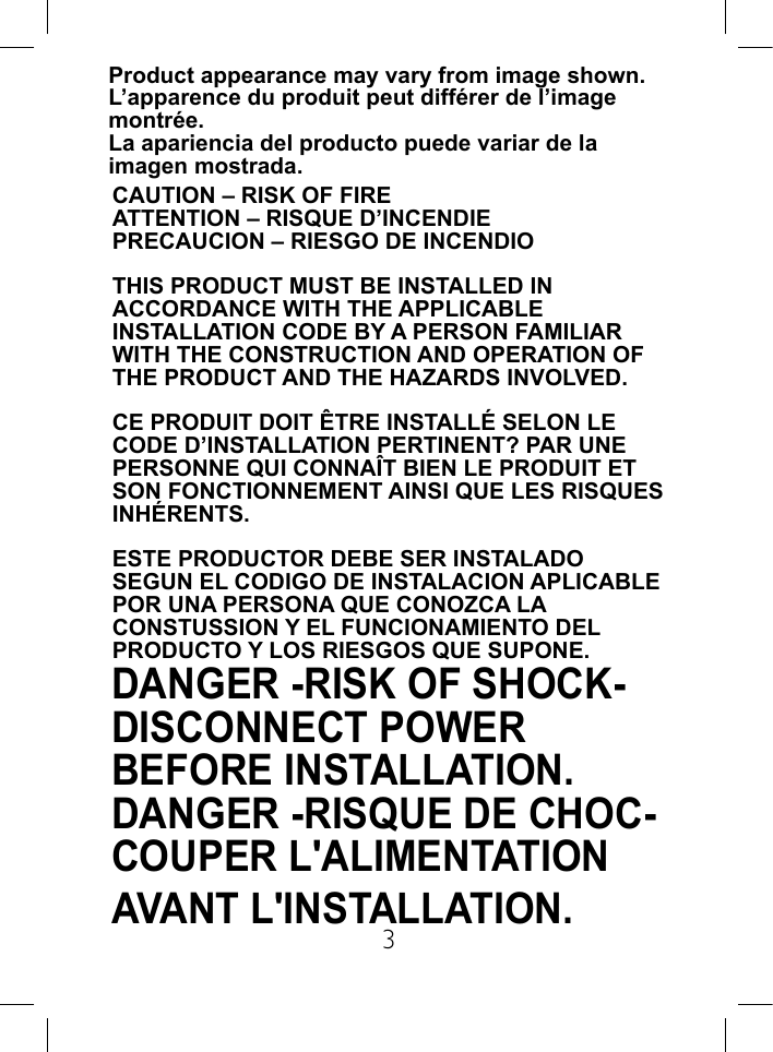 3Product appearance may vary from image shown.L&rsquo;apparence du produit peut diff&eacute;rer de l&rsquo;image montr&eacute;e.La apariencia del producto puede variar de la imagen mostrada.DANGER -RISK OF SHOCK- DISCONNECT POWER BEFORE INSTALLATION. DANGER -RISQUE DE CHOC- COUPER L'ALIMENTATION AVANT L'INSTALLATION.CAUTION &ndash; RISK OF FIREATTENTION &ndash; RISQUE D&rsquo;INCENDIEPRECAUCION &ndash; RIESGO DE INCENDIOTHIS PRODUCT MUST BE INSTALLED IN ACCORDANCE WITH THE APPLICABLE INSTALLATION CODE BY A PERSON FAMILIAR WITH THE CONSTRUCTION AND OPERATION OF THE PRODUCT AND THE HAZARDS INVOLVED.CE PRODUIT DOIT &Ecirc;TRE INSTALL&Eacute; SELON LE CODE D&rsquo;INSTALLATION PERTINENT? PAR UNE PERSONNE QUI CONNA&Icirc;T BIEN LE PRODUIT ET SON FONCTIONNEMENT AINSI QUE LES RISQUES INH&Eacute;RENTS.ESTE PRODUCTOR DEBE SER INSTALADO SEGUN EL CODIGO DE INSTALACION APLICABLE POR UNA PERSONA QUE CONOZCA LA CONSTUSSION Y EL FUNCIONAMIENTO DEL PRODUCTO Y LOS RIESGOS QUE SUPONE.