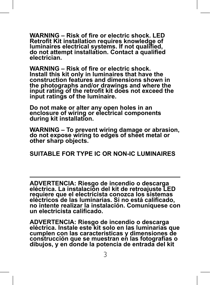 3WARNING &ndash; Risk of re or electric shock. LED Retrot Kit installation requires knowledge of luminaires electrical systems. If not qualied, do not attempt installation. Contact a qualied electrician.  WARNING &ndash; Risk of re or electric shock. Install this kit only in luminaires that have the construction features and dimensions shown in the photographs and/or drawings and where the input rating of the retrot kit does not exceed the input ratings of the luminaire.        Do not make or alter any open holes in an enclosure of wiring or electrical components during kit installation. WARNING &ndash; To prevent wiring damage or abrasion, do not expose wiring to edges of sheet metal or other sharp objects. SUITABLE FOR TYPE IC OR NON-IC LUMINAIRES ADVERTENCIA: Riesgo de incendio o descarga el&eacute;ctrica. La instalaci&oacute;n del kit de retroajuste LED requiere que el electricista conozca los sistemas el&eacute;ctricos de las luminarias. Si no est&aacute; calicado, no intente realizar la instalaci&oacute;n. Comun&iacute;quese con un electricista calicado.ADVERTENCIA: Riesgo de incendio o descarga el&eacute;ctrica. Instale este kit solo en las luminarias que cumplen con las caracter&iacute;sticas y dimensiones de construcci&oacute;n que se muestran en las fotograf&iacute;as o dibujos, y en donde la potencia de entrada del kit 