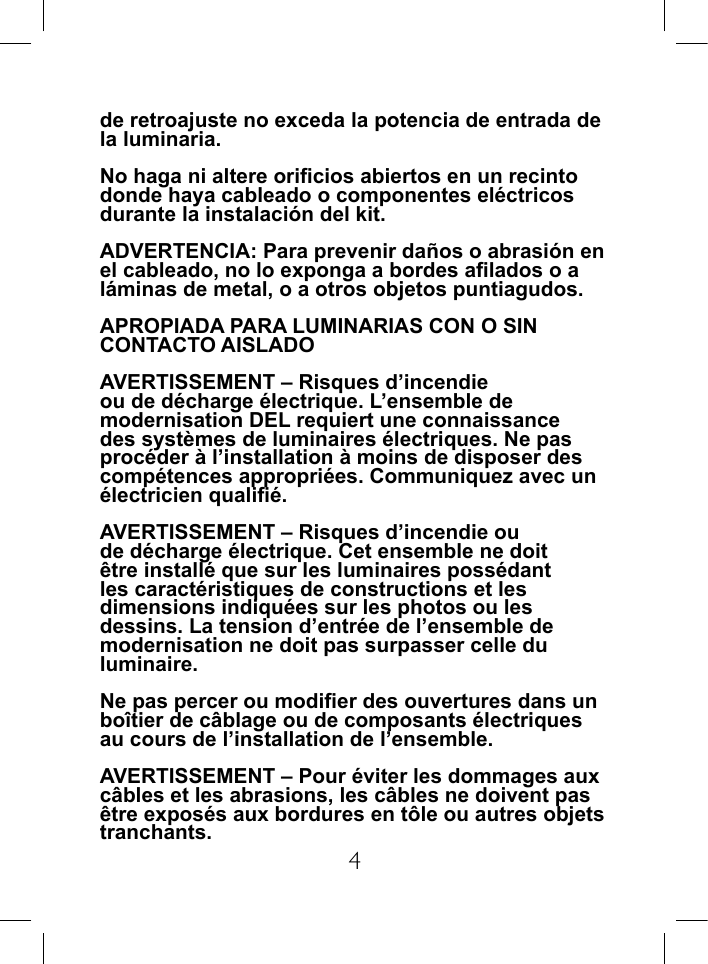 4de retroajuste no exceda la potencia de entrada de la luminaria.No haga ni altere oricios abiertos en un recinto donde haya cableado o componentes el&eacute;ctricos durante la instalaci&oacute;n del kit.ADVERTENCIA: Para prevenir da&ntilde;os o abrasi&oacute;n en el cableado, no lo exponga a bordes alados o a l&aacute;minas de metal, o a otros objetos puntiagudos.APROPIADA PARA LUMINARIAS CON O SIN CONTACTO AISLADOAVERTISSEMENT &ndash; Risques d&rsquo;incendie ou de d&eacute;charge &eacute;lectrique. L&rsquo;ensemble de modernisation DEL requiert une connaissance des syst&egrave;mes de luminaires &eacute;lectriques. Ne pas proc&eacute;der &agrave; l&rsquo;installation &agrave; moins de disposer des comp&eacute;tences appropri&eacute;es. Communiquez avec un &eacute;lectricien quali&eacute;.AVERTISSEMENT &ndash; Risques d&rsquo;incendie ou de d&eacute;charge &eacute;lectrique. Cet ensemble ne doit &ecirc;tre install&eacute; que sur les luminaires poss&eacute;dant les caract&eacute;ristiques de constructions et les dimensions indiqu&eacute;es sur les photos ou les dessins. La tension d&rsquo;entr&eacute;e de l&rsquo;ensemble de modernisation ne doit pas surpasser celle du luminaire.Ne pas percer ou modier des ouvertures dans un bo&icirc;tier de c&acirc;blage ou de composants &eacute;lectriques au cours de l&rsquo;installation de l&rsquo;ensemble.AVERTISSEMENT &ndash; Pour &eacute;viter les dommages aux c&acirc;bles et les abrasions, les c&acirc;bles ne doivent pas &ecirc;tre expos&eacute;s aux bordures en t&ocirc;le ou autres objets tranchants.