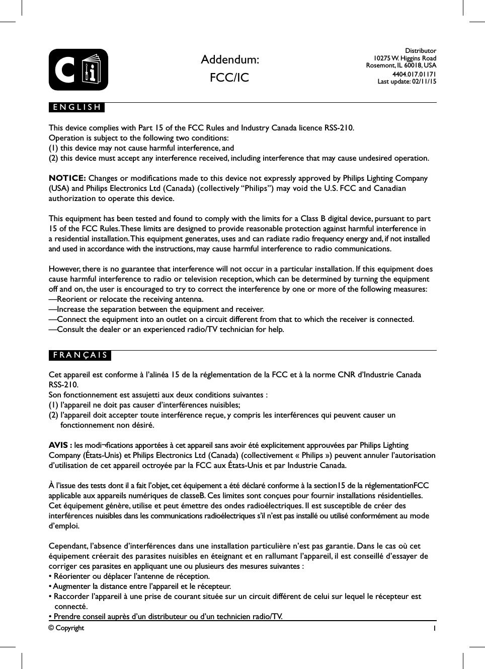 CDistributor10275 W. Higgins RoadRosemont, IL 60018, USA4404.017.01171Last update: 02/11/15&copy; Copyright This device complies with Part 15 of the FCC Rules and Industry Canada licence RSS-210.Operation is subject to the following two conditions: (1) this device may not cause harmful interference, and (2) this device must accept any interference received, including interference that may cause undesired operation.NOTICE: Changes or modications made to this device not expressly approved by Philips Lighting Company (USA) and Philips Electronics Ltd (Canada) (collectively &ldquo;Philips&rdquo;) may void the U.S. FCC and Canadian  authorization to operate this device. This equipment has been tested and found to comply with the limits for a Class B digital device, pursuant to part 15 of the FCC Rules. These limits are designed to provide reasonable protection against harmful interference in a residential installation. This equipment generates, uses and can radiate radio frequency energy and, if not installed and used in accordance with the instructions, may cause harmful interference to radio communications. However, there is no guarantee that interference will not occur in a particular installation. If this equipment does cause harmful interference to radio or television reception, which can be determined by turning the equipment off and on, the user is encouraged to try to correct the interference by one or more of the following measures:&mdash;Reorient or relocate the receiving antenna.&mdash;Increase the separation between the equipment and receiver.&mdash;Connect the equipment into an outlet on a circuit different from that to which the receiver is connected.&mdash;Consult the dealer or an experienced radio/TV technician for help.Addendum:FCC/ICE N G L I S HF R A N &Ccedil; A I S1Cet appareil est conforme &agrave; l&rsquo;alin&eacute;a 15 de la r&eacute;glementation de la FCC et &agrave; la norme CNR d&rsquo;Industrie Canada RSS-210. Son fonctionnement est assujetti aux deux conditions suivantes : (1) l&rsquo;appareil ne doit pas causer d&rsquo;interf&eacute;rences nuisibles; (2) l&rsquo;appareil doit accepter toute interf&eacute;rence re&ccedil;ue, y compris les interf&eacute;rences qui peuvent causer un  fonctionnement non d&eacute;sir&eacute;.AVIS : les modi&not;cations apport&eacute;es &agrave; cet appareil sans avoir &eacute;t&eacute; explicitement approuv&eacute;es par Philips Lighting Company (&Eacute;tats-Unis) et Philips Electronics Ltd (Canada) (collectivement &laquo; Philips &raquo;) peuvent annuler l&rsquo;autorisation d&rsquo;utilisation de cet appareil octroy&eacute;e par la FCC aux &Eacute;tats-Unis et par Industrie Canada.&Agrave; l&rsquo;issue des tests dont il a fait l&rsquo;objet, cet &eacute;quipement a &eacute;t&eacute; d&eacute;clar&eacute; conforme &agrave; la section15 de la r&eacute;glementationFCC applicable aux appareils num&eacute;riques de classeB. Ces limites sont con&ccedil;ues pour fournir installations r&eacute;sidentielles. Cet &eacute;quipement g&eacute;n&egrave;re, utilise et peut &eacute;mettre des ondes radio&eacute;lectriques. Il est susceptible de cr&eacute;er des interf&eacute;rences nuisibles dans les communications radio&eacute;lectriques s&rsquo;il n&rsquo;est pas install&eacute; ou utilis&eacute; conform&eacute;ment au mode d&rsquo;emploi.Cependant, l&rsquo;absence d&rsquo;interf&eacute;rences dans une installation particuli&egrave;re n&rsquo;est pas garantie. Dans le cas o&ugrave; cet &eacute;quipement cr&eacute;erait des parasites nuisibles en &eacute;teignant et en rallumant l&rsquo;appareil, il est conseill&eacute; d&rsquo;essayer de corriger ces parasites en appliquant une ou plusieurs des mesures suivantes :&bull; R&eacute;orienter ou d&eacute;placer l&rsquo;antenne de r&eacute;ception.&bull; Augmenter la distance entre l&rsquo;appareil et le r&eacute;cepteur.&bull; Raccorder l&rsquo;appareil &agrave; une prise de courant situ&eacute;e sur un circuit diff&eacute;rent de celui sur lequel le r&eacute;cepteur est connect&eacute;.&bull; Prendre conseil aupr&egrave;s d&rsquo;un distributeur ou d&rsquo;un technicien radio/TV.