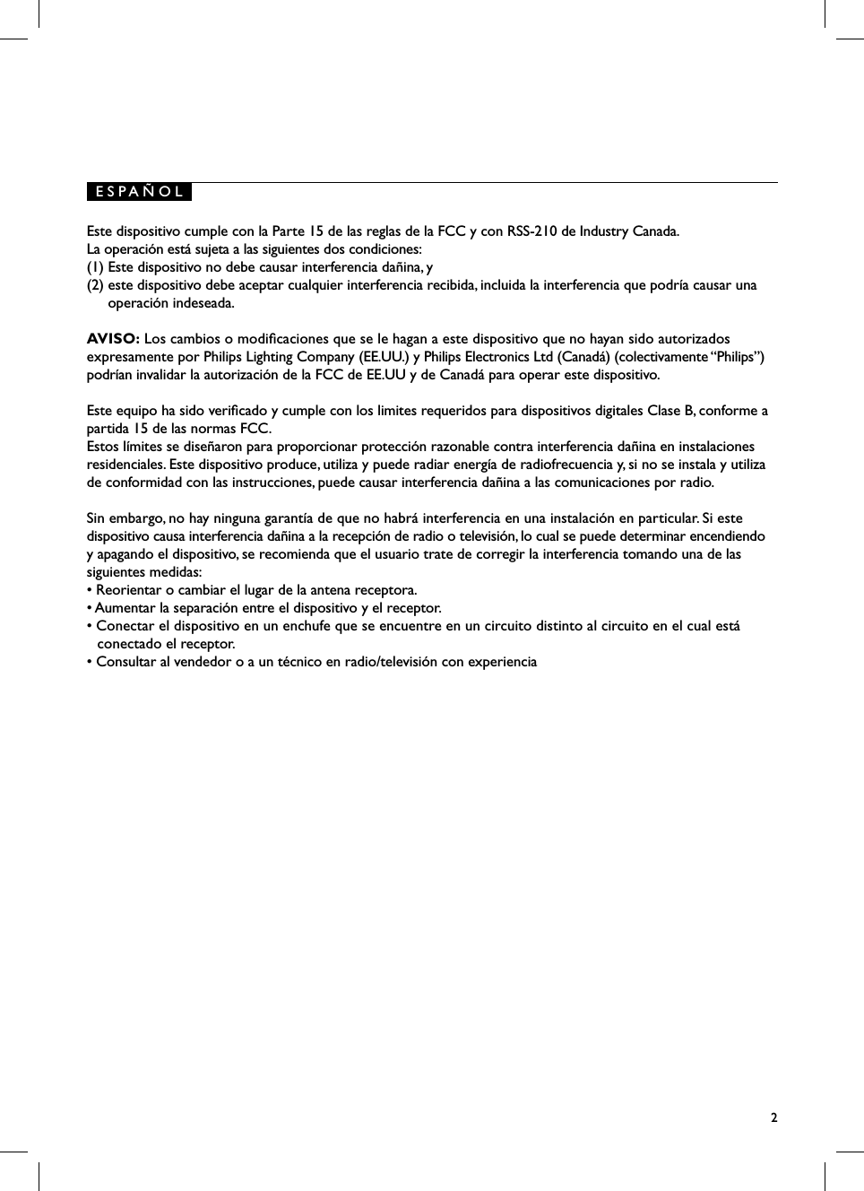 E S P A &Ntilde; O L2Este dispositivo cumple con la Parte 15 de las reglas de la FCC y con RSS-210 de Industry Canada. La operaci&oacute;n est&aacute; sujeta a las siguientes dos condiciones: (1) Este dispositivo no debe causar interferencia da&ntilde;ina, y (2) este dispositivo debe aceptar cualquier interferencia recibida, incluida la interferencia que podr&iacute;a causar una operaci&oacute;n indeseada.AVISO: Los cambios o modicaciones que se le hagan a este dispositivo que no hayan sido autorizados expresamente por Philips Lighting Company (EE.UU.) y Philips Electronics Ltd (Canad&aacute;) (colectivamente &ldquo;Philips&rdquo;) podr&iacute;an invalidar la autorizaci&oacute;n de la FCC de EE.UU y de Canad&aacute; para operar este dispositivo.Este equipo ha sido vericado y cumple con los limites requeridos para dispositivos digitales Clase B, conforme a partida 15 de las normas FCC.Estos l&iacute;mites se dise&ntilde;aron para proporcionar protecci&oacute;n razonable contra interferencia da&ntilde;ina en instalaciones residenciales. Este dispositivo produce, utiliza y puede radiar energ&iacute;a de radiofrecuencia y, si no se instala y utiliza de conformidad con las instrucciones, puede causar interferencia da&ntilde;ina a las comunicaciones por radio.Sin embargo, no hay ninguna garant&iacute;a de que no habr&aacute; interferencia en una instalaci&oacute;n en particular. Si este dispositivo causa interferencia da&ntilde;ina a la recepci&oacute;n de radio o televisi&oacute;n, lo cual se puede determinar encendiendo y apagando el dispositivo, se recomienda que el usuario trate de corregir la interferencia tomando una de las siguientes medidas:&bull; Reorientar o cambiar el lugar de la antena receptora.&bull; Aumentar la separaci&oacute;n entre el dispositivo y el receptor.&bull; Conectar el dispositivo en un enchufe que se encuentre en un circuito distinto al circuito en el cual est&aacute; conectado el receptor.&bull; Consultar al vendedor o a un t&eacute;cnico en radio/televisi&oacute;n con experiencia
