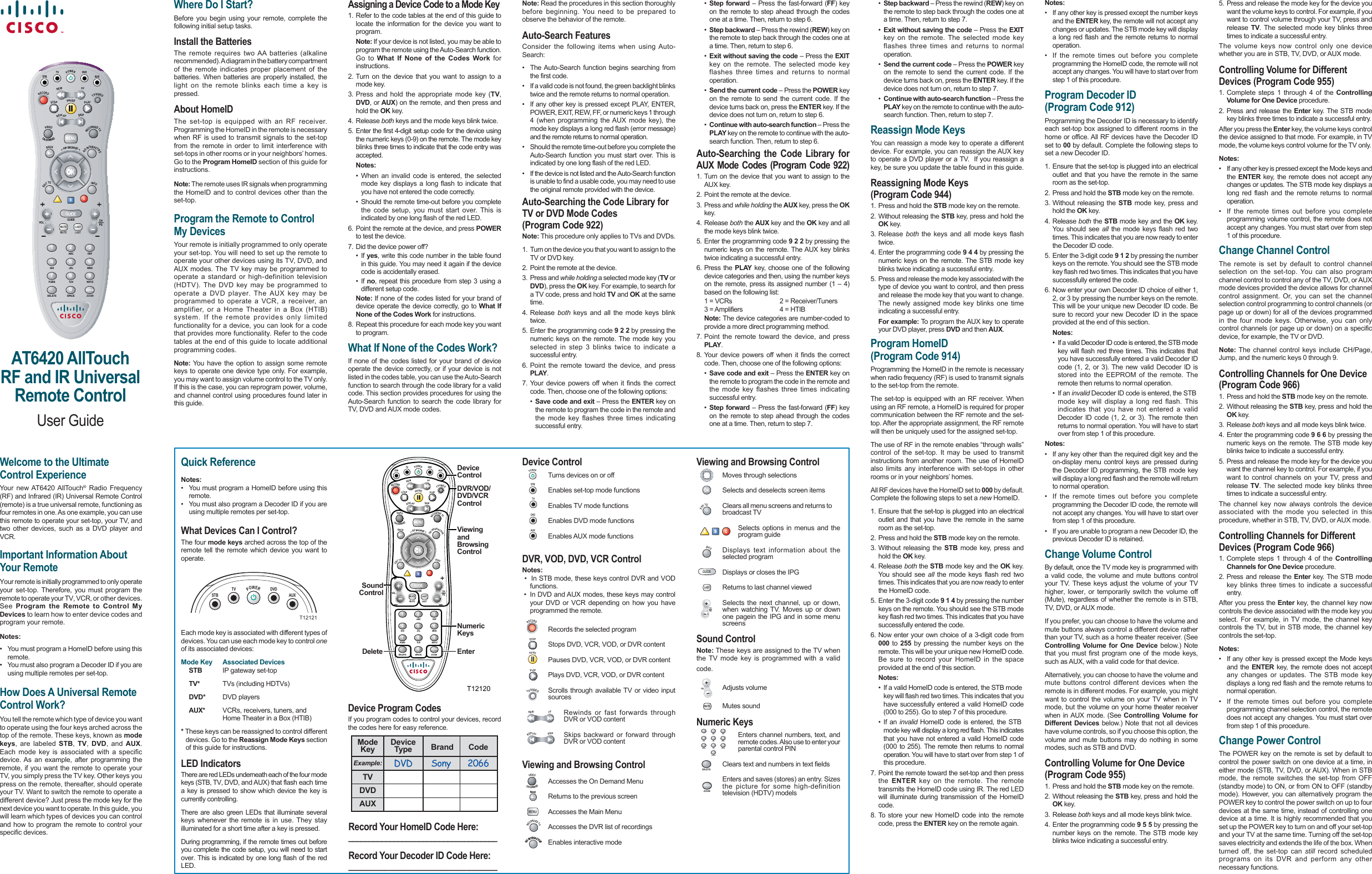 AT6420 AllTouch  RF and IR UniversalRemote ControlUser Guide1 2 34 5 67 8 9GUIDEMENU0ENTERABC DEFJKL MNOTUVGHIPQRS WXYZSPACEMUTEVOL GUIDE CHPGLASTMUTE LASTPIPiBROWSEINFOEXTOITGOIINTERACTIVEVIDEOBACKON IDEMANDSTOPPOWERRECORDREPLAYSKIPPAUSEPLAYREWFFTV/VIDEOSTBTVAUXDVDRECORDEDITVBCATVDELETE ZOOMWelcome to the Ultimate Control ExperienceYour new AT6420 AllTouch® Radio Frequency (RF) and Infrared (IR) Universal Remote Control (remote) is a true universal remote, functioning as four remotes in one. As one example, you can use this remote to operate your set-top, your TV, and two other devices, such as a DVD player and VCR.Important Information About Your RemoteYour remote is initially programmed to only operate your  set-top. Therefore, you must program the remote to operate your TV, VCR, or other devices. See  Program the Remote to Control My Devices to learn how to enter device codes and program your remote.Notes:•  You must program a HomeID before using this  remote.•  You must also program a Decoder ID if you are   using multiple remotes per set-top.How Does A Universal Remote Control Work?You tell the remote which type of device you want to operate using the four keys arched across the top of the remote. These keys, known as mode keys, are labeled STB,  TV,  DVD, and AUX.Each mode key is associated with a specific device. As an example, after programming the remote, if you want the remote to operate your TV, you simply press the TV key. Other keys you press on the remote, thereafter, should operate your TV. Want to switch the remote to operate a different device? Just press the mode key for the next device you want to operate. In this guide, you will learn which types of devices you can control and how to program the remote to control your specific devices. Where Do I Start?Before you begin using your remote, complete the following initial setup tasks.Install the BatteriesThe remote requires two AA batteries (alkaline recommended). A diagram in the battery compartment of the remote indicates proper placement of the batteries. When batteries are properly installed, the light on the remote blinks each time a key is pressed.About HomeIDThe set-top is equipped with an RF receiver. Programming the HomeID in the remote is necessary when RF is used to transmit signals to the set-top from the remote in order to limit interference with set-tops in other rooms or in your neighbors’ homes. Go to the Program HomeID section of this guide for instructions.Note: The remote uses IR signals when programming the HomeID and to control devices other than the set-top.Program the Remote to Control My Devices Your remote is initially programmed to only operate your set-top. You will need to set up the remote to operate your other devices using its TV, DVD, and AUX modes. The TV key may be programmed to operate a standard or high-definition television (HDTV). The DVD key may be programmed to operate a DVD player. The AUX key may be programmed to operate a VCR, a receiver, an amplifier, or a Home Theater in a Box (HTIB) system. If the remote provides only limited functionality for a device, you can look for a code that provides more functionality. Refer to the code tables at the end of this guide to locate additional programming codes. Note: You have the option to assign some remote keys to operate one device type only. For example, you may want to assign volume control to the TV only. If this is the case, you can reprogram power, volume, and channel control using procedures found later in this guide.Assigning a Device Code to a Mode Key1. Refer to the code tables at the end of this guide to locate the information for the device you want to program.  Note: If your device is not listed, you may be able to program the remote using the Auto-Search function. Go to What If None of the Codes Work for instructions.2. Turn on the device that you want to assign to a mode key.3. Press and hold the appropriate mode key (TV, DVD, or AUX) on the remote, and then press and hold the OK key.4. Release both keys and the mode keys blink twice.5. Enter the first 4-digit setup code for the device using the numeric keys (0-9) on the remote. The mode key blinks three times to indicate that the code entry was accepted. Notes:  • When an invalid code is entered, the selected   mode key displays a long flash to indicate that   you have not entered the code correctly.  • Should the remote time-out before you complete   the code setup, you must start over. This is   indicated by one long flash of the red LED.6. Point the remote at the device, and press POWER to test the device.7. Did the device power off? • If yes, write this code number in the table found   in this guide. You may need it again if the device   code is accidentally erased. • If no, repeat this procedure from step 3 using a   different setup code. Note: If none of the codes listed for your brand of device operate the device correctly, go to What If None of the Codes Work for instructions.8. Repeat this procedure for each mode key you want to program.What If None of the Codes Work?If none of the codes listed for your brand of device operate the device correctly, or if your device is not listed in the codes table, you can use the Auto-Search function to search through the code library for a valid code. This section provides procedures for using the Auto-Search function to search the code library for TV, DVD and AUX mode codes. Note: Read the procedures in this section thoroughly before beginning. You need to be prepared to observe the behavior of the remote.Auto-Search FeaturesConsider the following items when using Auto-Search:•  The Auto-Search function begins searching from the first code.•  If a valid code is not found, the green backlight blinks twice and the remote returns to normal operation.•  If any other key is pressed except PLAY, ENTER, POWER, EXIT, REW, FF, or numeric keys 1 through 4 (when programming the AUX mode key), the mode key displays a long red flash (error message) and the remote returns to normal operation.•  Should the remote time-out before you complete the Auto-Search function you must start over. This is indicated by one long flash of the red LED.•  If the device is not listed and the Auto-Search function is unable to find a usable code, you may need to use the original remote provided with the device.Auto-Searching the Code Library for TV or DVD Mode Codes (Program Code 922)Note: This procedure only applies to TVs and DVDs.1.  Turn on the device you that you want to assign to the TV or DVD key.2. Point the remote at the device.3. Press and while holding a selected mode key (TV or DVD), press the OK key. For example, to search for a TV code, press and hold TV and OK at the same time.4. Release both keys and all the mode keys blink twice.5. Enter the programming code 9 2 2 by pressing the numeric keys on the remote. The mode key you selected in step 3 blinks twice to indicate a successful entry.6. Point the remote toward the device, and press PLAY.7. Your device powers off when it finds the correct code. Then, choose one of the following options:  • Save code and exit – Press the ENTER key on   the remote to program the code in the remote and   the mode key flashes three times indicating  successful entry. • Step forward – Press the fast-forward (FF) key   on the remote to step ahead through the codes   one at a time. Then, return to step 6. • Step backward – Press the rewind (REW) key on   the remote to step back through the codes one at   a time. Then, return to step 6. • Exit without saving the code – Press the EXIT   key on the remote. The selected mode key   flashes three times and returns to normal operation. • Send the current code – Press the POWER key   on the remote to send the current code. If the   device turns back on, press the ENTER key. If the   device does not turn on, return to step 6. • Continue with auto-search function – Press the  PLAY key on the remote to continue with the auto-  search function. Then, return to step 6.Auto-Searching the Code Library for AUX Mode Codes (Program Code 922)1. Turn on the device that you want to assign to the AUX key.2. Point the remote at the device.3. Press and while holding the AUX key, press the OK key.4. Release both the AUX key and the OK key and all the mode keys blink twice. 5. Enter the programming code 9 2 2 by pressing the numeric keys on the remote. The AUX key blinks twice indicating a successful entry.6. Press the PLAY key, choose one of the following device categories and then, using the number keys on the remote, press its assigned number (1 – 4)based on the following list:  1 = VCRs    2 = Receiver/Tuners  3 = Amplifiers  4 = HTIB Note: The device categories are number-coded to provide a more direct programming method.7. Point the remote toward the device, and press PLAY. 8. Your device powers off when it finds the correct code. Then, choose one of the following options:  • Save code and exit – Press the ENTER key on   the remote to program the code in the remote and   the mode key flashes three times indicating  successful entry. • Step forward – Press the fast-forward (FF) key   on the remote to step ahead through the codes   one at a time. Then, return to step 7. • Step backward – Press the rewind (REW) key on   the remote to step back through the codes one at   a time. Then, return to step 7. • Exit without saving the code – Press the EXIT   key on the remote. The selected mode key   flashes three times and returns to normal  operation. • Send the current code – Press the POWER key   on the remote to send the current code. If the   device turns back on, press the ENTER key. If the   device does not turn on, return to step 7. • Continue with auto-search function – Press the  PLAY key on the remote to continue with the auto-  search function. Then, return to step 7.Reassign Mode KeysYou can reassign a mode key to operate a different device. For example, you can reassign the AUX key to operate a DVD player or a TV.  If you reassign a key, be sure you update the table found in this guide.Reassigning Mode Keys(Program Code 944)1. Press and hold the STB mode key on the remote.2.  Without releasing the STB key, press and hold the OK key.3. Release both the keys and all mode keys flash twice.4.  Enter the programming code 9 4 4 by pressing the numeric keys on the remote. The STB mode key blinks twice indicating a successful entry.5.  Press and release the mode key associated with the type of device you want to control, and then press and release the mode key that you want to change. The newly assigned mode key blinks one time indicating a successful entry. For example: To program the AUX key to operate your DVD player, press DVD and then AUX.Program HomeID(Program Code 914)Programming the HomeID in the remote is necessary when radio frequency (RF) is used to transmit signals to the set-top from the remote.The set-top is equipped with an RF receiver. When using an RF remote, a HomeID is required for proper communication between the RF remote and the set-top. After the appropriate assignment, the RF remote will then be uniquely used for the assigned set-top.The use of RF in the remote enables “through walls” control of the set-top. It may be used to transmit instructions from another room. The use of HomeID also limits any interference with set-tops in other rooms or in your neighbors’ homes.All RF devices have the HomeID set to 000 by default. Complete the following steps to set a new HomeID.1. Ensure that the set-top is plugged into an electrical outlet and that you have the remote in the same room as the set-top.2. Press and hold the STB mode key on the remote.3. Without releasing the STB mode key, press and hold the OK key.4. Release both the STB mode key and the OK key. You should see all the mode keys flash red two times. This indicates that you are now ready to enter the HomeID code.5. Enter the 3-digit code 9 1 4 by pressing the number keys on the remote. You should see the STB mode key flash red two times. This indicates that you have successfully entered the code.6. Now enter your own choice of a 3-digit code from 000 to 255 by pressing the number keys on the remote. This will be your unique new HomeID code. Be sure to record your HomeID in the space provided at the end of this section. Notes:  •  If a valid HomeID code is entered, the STB mode    key will flash red two times. This indicates that you   have successfully entered a valid HomeID code   (000 to 255). Go to step 7 of this procedure. • If an invalid HomeID code is entered, the STB    mode key will display a long red flash. This indicates   that you have not entered a valid HomeID code  (000 to 255). The remote then returns to normal  operation. You will have to start over from step 1 of  this procedure.7.  Point the remote toward the set-top and then press the  ENTER key on the remote. The remote transmits the HomeID code using IR. The red LED will illuminate during transmission of the HomeID code.8. To store your new HomeID code into the remote code, press the ENTER key on the remote again.Notes:•  If any other key is pressed except the number keys and the ENTER key, the remote will not accept any changes or updates. The STB mode key will display a long red flash and the remote returns to normal operation.•  If the remote times out before you complete programming the HomeID code, the remote will not accept any changes. You will have to start over from step 1 of this procedure.Program Decoder ID (Program Code 912)Programming the Decoder ID is necessary to identify each set-top box assigned to different rooms in the home or office. All RF devices have the Decoder ID set to 00 by default. Complete the following steps to set a new Decoder ID.1. Ensure that the set-top is plugged into an electrical outlet and that you have the remote in the same room as the set-top.2. Press and hold the STB mode key on the remote.3. Without releasing the STB mode key, press and hold the OK key.4. Release both the STB mode key and the OK key. You should see all the mode keys flash red two times. This indicates that you are now ready to enter the Decoder ID code.5. Enter the 3-digit code 9 1 2 by pressing the number keys on the remote. You should see the STB mode key flash red two times. This indicates that you have successfully entered the code.6. Now enter your own Decoder ID choice of either 1, 2, or 3 by pressing the number keys on the remote. This will be your unique new Decoder ID code. Be sure to record your new Decoder ID in the space provided at the end of this section. Notes:  •  If a valid Decoder ID code is entered, the STB mode   key will flash red three times. This indicates that   you have successfully entered a valid Decoder ID   code (1, 2, or 3). The new valid Decoder ID is   stored into the EEPROM of the remote. The   remote then returns to normal operation. • If an invalid Decoder ID code is entered, the STB    mode key will display a long red flash. This   indicates that you have not entered a valid   Decoder ID code (1, 2, or 3). The remote then   returns to normal operation. You will have to start   over from step 1 of this procedure.Notes:•  If any key other than the required digit key and the on-display menu control keys are pressed during the Decoder ID programming, the STB mode key will display a long red flash and the remote will return to normal operation.•  If the remote times out before you complete programming the Decoder ID code, the remote will not accept any changes. You will have to start over from step 1 of this procedure.•  If you are unable to program a new Decoder ID, the previous Decoder ID is retained.Change Volume ControlBy default, once the TV mode key is programmed with a valid code, the volume and mute buttons control your TV. These keys adjust the volume of your TV higher, lower, or temporarily switch the volume off (Mute), regardless of whether the remote is in STB, TV, DVD, or AUX mode.If you prefer, you can choose to have the volume and mute buttons always control a different device rather than your TV, such as a home theater receiver. (See Controlling Volume for One Device below.) Note that you must first program one of the mode keys, such as AUX, with a valid code for that device.Alternatively, you can choose to have the volume and mute buttons control different devices when the remote is in different modes. For example, you might want to control the volume on your TV when in TV mode, but the volume on your home theater receiver when in AUX mode. (See Controlling Volume for Different Devices below.) Note that not all devices have volume controls, so if you choose this option, the volume and mute buttons may do nothing in some modes, such as STB and DVD.Controlling Volume for One Device (Program Code 955)1. Press and hold the STB mode key on the remote.2. Without releasing the STB key, press and hold the OK key.3. Release both keys and all mode keys blink twice.4. Enter the programming code 9 5 5 by pressing the number keys on the remote. The STB mode key blinks twice indicating a successful entry.T12121POWERSTBTVAUXDVDModeKey DeviceType Brand CodeExample: DVD Sony 2066TVDVDAUX5. Press and release the mode key for the device you want the volume keys to control. For example, if you want to control volume through your TV, press and release  TV. The selected mode key blinks three times to indicate a successful entry.The volume keys now control only one device whether you are in STB, TV, DVD, or AUX mode.Controlling Volume for Different Devices (Program Code 955)1. Complete steps 1 through 4 of the Controlling Volume for One Device procedure.2. Press and release the Enter key. The STB mode key blinks three times to indicate a successful entry. After you press the Enter key, the volume keys control the device assigned to that mode. For example, in TV mode, the volume keys control volume for the TV only.Notes:•  If any other key is pressed except the Mode keys and the  ENTER key, the remote does not accept any changes or updates. The STB mode key displays a long red flash and the remote returns to normal operation.•  If the remote times out before you complete programming volume control, the remote does not accept any changes. You must start over from step 1 of this procedure.Change Channel ControlThe remote is set by default to control channel selection on the set-top. You can also program channel control to control any of the TV, DVD, or AUX mode devices provided the device allows for channel control assignment. Or, you can set the channel selection control programming to control channels (or page up or down) for all of the devices programmed in the four mode keys. Otherwise, you can only control channels (or page up or down) on a specific device, for example, the TV or DVD.Note: The channel control keys include CH/Page, Jump, and the numeric keys 0 through 9. Controlling Channels for One Device(Program Code 966)1. Press and hold the STB mode key on the remote.2. Without releasing the STB key, press and hold the OK key.3. Release both keys and all mode keys blink twice.4. Enter the programming code 9 6 6 by pressing the numeric keys on the remote. The STB mode key blinks twice to indicate a successful entry.5. Press and release the mode key for the device you want the channel key to control. For example, if you want to control channels on your TV, press and release  TV. The selected mode key blinks three times to indicate a successful entry.The channel key now always controls the device associated with the mode you selected in this procedure, whether in STB, TV, DVD, or AUX mode.Controlling Channels for Different Devices (Program Code 966)1. Complete steps 1 through 4 of the  Controlling Channels for One Device procedure.2. Press and release the Enter key. The STB mode key blinks three times to indicate a successful entry. After you press the Enter key, the channel key now controls the device associated with the mode key you select. For example, in TV mode, the channel key controls the TV, but in STB mode, the channel key controls the set-top.Notes:•  If any other key is pressed except the Mode keys and the ENTER key, the remote does not accept any changes or updates. The STB mode key displays a long red flash and the remote returns to normal operation.•  If the remote times out before you complete programming channel selection control, the remote does not accept any changes. You must start over from step 1 of this procedure.Change Power ControlThe POWER key on the remote is set by default to control the power switch on one device at a time, in either mode (STB, TV, DVD, or AUX). When in STB mode, the remote switches the set-top from OFF (standby mode) to ON, or from ON to OFF (standby mode). However, you can alternatively program the POWER key to control the power switch on up to four devices at the same time, instead of controlling one device at a time. It is highly recommended that you set up the POWER key to turn on and off your set-top and your TV at the same time. Turning off the set-top saves electricity and extends the life of the box. When turned off, the set-top can still record scheduled programs on its DVR and perform any other necessary functions.1 2ABC3DEF4 5JKL6MNO7 8TUVGHIPQRS9WXYZ0SPACEMUTEVOL GUIDE CHPGLASTMUTE LASTGUIDEPIPBROWSEINFOEXIT TOGOINTERACTIVEVIDEOBACKON IDEMANDSTOPPOWERRECORDREPLAYSKIPMENUPAUSEPLAYREWFFTV/VIDEOSTBTVAUXDVDRECORDEDTVBCADELETE ZOOMENTERTVDeviceControlDVR/VOD/DVD/VCRControlViewingandBrowsingControlNumericKeysEnterSoundControlDeleteT12120Quick ReferenceNotes:•  You must program a HomeID before using this  remote.•  You must also program a Decoder ID if you are   using multiple remotes per set-top.What Devices Can I Control?The four mode keys arched across the top of the remote tell the remote which device you want to operate.Each mode key is associated with different types of devices. You can use each mode key to control one of its associated devices:Mode Key  Associated Devices STB  IP gateway set-top TV*  TVs (including HDTVs) DVD*  DVD players  AUX*  VCRs, receivers, tuners, and         Home Theater in a Box (HTIB)* These keys can be reassigned to control different   devices. Go to the Reassign Mode Keys section   of this guide for instructions.LED Indicators There are red LEDs underneath each of the four mode keys (STB, TV, DVD, and AUX) that flash each time a key is pressed to show which device the key is currently controlling. There are also green LEDs that illuminate several keys whenever the remote is in use. They stay illuminated for a short time after a key is pressed. During programming, if the remote times out before you complete the code setup, you will need to start over. This is indicated by one long flash of the red LED.Device Program Codes If you program codes to control your devices, record the codes here for easy reference.Record Your HomeID Code Here:____________________________________Record Your Decoder ID Code Here:_____________________________Device ControlPOWER  Turns devices on or offSTB  Enables set-top mode functionsTV  Enables TV mode functionsDVD  Enables DVD mode functionsAUX  Enables AUX mode functions DVR, VOD, DVD, VCR ControlNotes: •  In STB mode, these keys control DVR and VOD  functions. •  In DVD and AUX modes, these keys may control   your DVD or VCR depending on how you have   programmed the remote.RECORD  Records the selected programSTOP  Stops DVD, VCR, VOD, or DVR contentPAUSE  Pauses DVD, VCR, VOD, or DVR contentPLAY  Plays DVD, VCR, VOD, or DVR contentTV/VIDEO  Scrolls through available TV or video input     sourcesREWFF Rewinds or fast forwards through         DVR or VOD contentREPLAYSKIP Skips backward or forward through         DVR or VOD contentViewing and Browsing ControlVIDEOON IDEMAND Accesses the On Demand MenuBACK Returns to the previous screenMENU Accesses the Main MenuRECORDEDTV Accesses the DVR list of recordingsGOIINTERACTIVE Enables interactive modeViewing and Browsing Control  Moves through selections  Selects and deselects screen itemsEXIT TOTV  Clears all menu screens and returns to      broadcast TVBCA Selects options in menus and the      program guideINFO Displays text information about the    selected programGUIDE Displays or closes the IPGLAST Returns to last channel viewedCHPG Selects the next channel, up or down,       when watching TV. Moves up or down       one pagein the IPG and in some menu     screensSound ControlNote: These keys are assigned to the TV when the TV mode key is programmed with a valid code.VOL Adjusts volumeMUTE Mutes soundNumeric Keys 1 2ABC3DEF4 5JKL6MNO7 8TUVGHIPQRS9WXYZ0SPACE Enters  channel numbers, text, and         remote codes. Also use to enter your       parental control PINDELETE Clears text and numbers in text fieldsZOOMENTER Enters and saves (stores) an entry. Sizes       the picture for some high-definition     television (HDTV) models