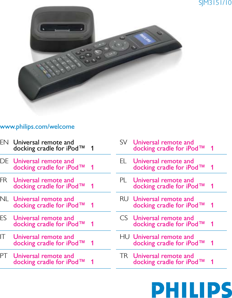 EN Universal remote and     docking cradle for iPod™   1DE Universal remote and    docking cradle for iPod™  1FR Universal remote and    docking cradle for iPod™  1NL Universal remote and    docking cradle for iPod™  1ES Universal remote and    docking cradle for iPod™  1IT Universal remote and    docking cradle for iPod™  1PT Universal remote and    docking cradle for iPod™  1SJM3151/10www.philips.com/welcomeSV Universal remote and    docking cradle for iPod™  1EL Universal remote and    docking cradle for iPod™  1PL Universal remote and    docking cradle for iPod™  1RU Universal remote and    docking cradle for iPod™  1CS Universal remote and    docking cradle for iPod™  1HU Universal remote and    docking cradle for iPod™  1TR Universal remote and    docking cradle for iPod™  1