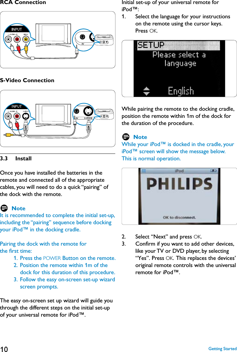 10RCA ConnectionS-Video Connection3.3   InstallOnce you have installed the batteries in the remote and connected all of the appropriate cables, you will need to do a quick “pairing” of the dock with the remote.    D NoteIt is recommended to complete the initial set-up, including the “pairing” sequence before docking your iPod™ in the docking cradle.Pairing the dock with the remote for the ﬁrst time:     1.   Press the POWER Button on the remote.              2.   Position the remote within 1m of the dock for this duration of this procedure.     3.   Follow the easy on-screen set-up wizard  screen prompts.   The easy on-screen set up wizard will guide you through the different steps on the initial set-up of your universal remote for iPod™. Initial set-up of your universal remote for iPod™:1.    Select the language for your instructions on the remote using the cursor keys.  Press OK. While pairing the remote to the docking cradle, position the remote within 1m of the dock for the duration of the procedure.D NoteWhile your iPod™ is docked in the cradle, your iPod™ screen will show the message below. This is normal operation.2.   Select “Next” and press OK. 3.    Conﬁrm if you want to add other devices, like your TV or DVD player, by selecting “Yes”. Press OK.  This replaces the devices’ original remote controls with the universal remote for iPod™. Getting Started