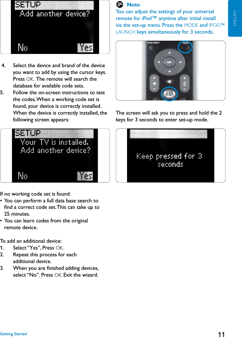 11ENGLISH 4.    Select the device and brand of the device you want to add by using the cursor keys. Press OK.  The remote will search the database for available code sets. 5.     Follow the on-screen instructions to test the codes. When a working code set is found, your device is correctly installed. When the device is correctly installed, the following screen appears:If no working code set is found:•   You can perform a full data base search to  ﬁnd a correct code set. This can take up to  25 minutes.•   You can learn codes from the original  remote device.To add an additional device:1.   Select “Yes”, Press OK. 2.    Repeat this process for each  additional device.  3.    When you are ﬁnished adding devices, select “No”. Press OK. Exit the wizard.D NoteYou can adjust the settings of your universal remote for iPod™ anytime after initial install via the set-up menu. Press the MODE and IPOD™ LAUNCH keys simultaneously for 3 seconds. The screen will ask you to press and hold the 2 keys for 3 seconds to enter set-up mode.Getting Started