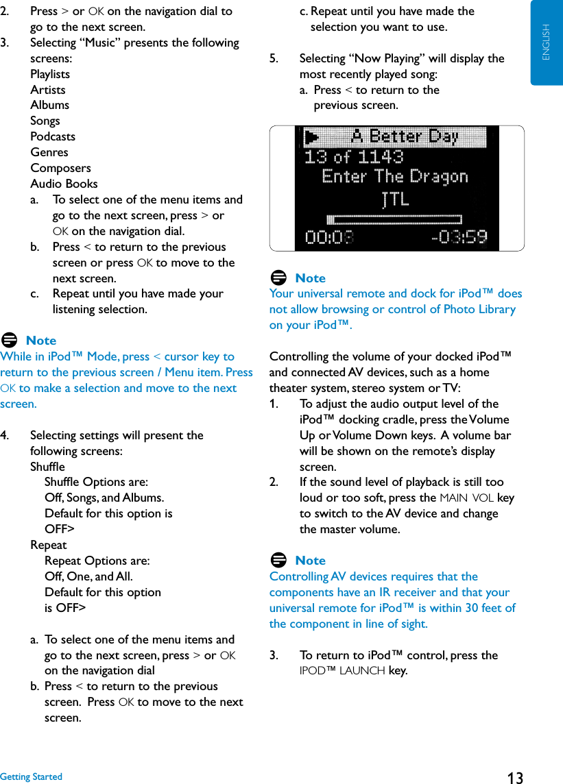 13ENGLISH2.   Press &gt; or OK on the navigation dial to       go to the next screen.3.    Selecting “Music” presents the following screens: Playlists Artists Albums Songs Podcasts Genres Composers Audio Books     a.     To select one of the menu items and go to the next screen, press &gt; or  OK on the navigation dial.      b.     Press &lt; to return to the previous screen or press OK to move to the next screen.     c.     Repeat until you have made your listening selection. D NoteWhile in iPod™ Mode, press &lt; cursor key to return to the previous screen / Menu item. Press OK to make a selection and move to the next screen.4.    Selecting settings will present the  following screens: Shufﬂe        Shufﬂe Options are:  Off, Songs, and Albums.  Default for this option is OFF&gt;     Repeat        Repeat Options are:  Off, One, and All.   Default for this option  is OFF&gt;     a.   To select one of the menu items and    go to the next screen, press &gt; or OK  on the navigation dial     b.   Press &lt; to return to the previous screen.  Press OK to move to the next screen.         c.  Repeat until you have made the  selection you want to use. 5.     Selecting “Now Playing” will display the most recently played song: a.   Press &lt; to return to the  previous screen.D NoteYour universal remote and dock for iPod™ does not allow browsing or control of Photo Library on your iPod™. Controlling the volume of your docked iPod™ and connected AV devices, such as a home theater system, stereo system or TV:1.     To adjust the audio output level of the iPod™ docking cradle, press the Volume  Up or Volume Down keys.  A volume bar will be shown on the remote’s display      screen.2.     If the sound level of playback is still too loud or too soft, press the MAIN  VOL key to switch to the AV device and change  the master volume.     D NoteControlling AV devices requires that the components have an IR receiver and that your universal remote for iPod™ is within 30 feet of the component in line of sight. 3.    To return to iPod™ control, press the IPOD™ LAUNCH key.    Getting Started