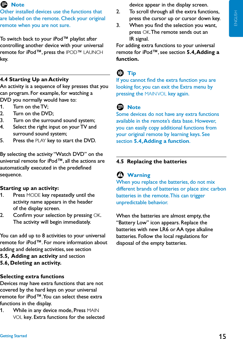 15ENGLISHD NoteOther installed devices use the functions that are labeled on the remote. Check your original remote when you are not sure.To switch back to your iPod™ playlist after controlling another device with your universal remote for iPod™, press the IPOD™ LAUNCH key.4.4 Starting Up an ActivityAn activity is a sequence of key presses that you can program. For example, for watching a DVD you normally would have to:1.    Turn on the TV;2.    Turn on the DVD;3.    Turn on the surround sound system;4.     Select the right input on your TV and surround sound system;5.    Press the PLAY key to start the DVD.By selecting the activity “Watch DVD” on the universal remote for iPod™, all the actions are automatically executed in the predeﬁned sequence.Starting up an activity:1.     Press MODE key repeatedly until the  activity name appears in the header  of the display screen.2.     Conﬁrm your selection by pressing OK. The activity will begin immediately.You can add up to 8 activities to your universal remote for iPod™. For more information about adding and deleting activities, see section  5.5,  Adding an activity and section  5.6, Deleting an activity.Selecting extra functionsDevices may have extra functions that are not covered by the hard keys on your universal remote for iPod™. You can select these extra functions in the display.1.     While in any device mode, Press MAIN  VOL key. Extra functions for the selected device appear in the display screen.2.     To scroll through all the extra functions, press the cursor up or cursor down key.3.     When you ﬁnd the selection you want, press OK. The remote sends out an  IR signal.For adding extra functions to your universal remote for iPod™, see section 5.4, Adding a function.E TipIf you cannot ﬁnd the extra function you are looking for, you can exit the Extra menu by pressing the MAIN VOL key again.D NoteSome devices do not have any extra functions available in the remote’s data base. However, you can easily copy additional functions from your original remote by learning keys. See section 5.4, Adding a function. 4.5  Replacing the batteriesB WarningWhen you replace the batteries, do not mix different brands of batteries or place zinc carbon batteries in the remote. This can trigger unpredictable behavior.When the batteries are almost empty, the “Battery Low” icon appears. Replace the batteries with new LR6 or AA type alkaline batteries. Follow the local regulations for disposal of the empty batteries.Getting Started