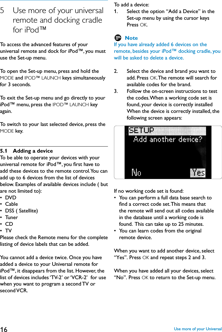 165    Use more of your universal remote and docking cradle for iPod™To access the advanced features of your universal remote and dock for iPod™, you must use the Set-up menu.To open the Set-up menu, press and hold the MODE and IPOD™ LAUNCH keys simultaneously for 3 seconds.To exit the Set-up menu and go directly to your iPod™ menu, press the IPOD™ LAUNCH key again.To switch to your last selected device, press the MODE key.5.1  Adding a deviceTo be able to operate your devices with your universal remote for iPod™, you ﬁrst have toadd these devices to the remote control. You can add up to 6 devices from the list of devices below. Examples of available devices include ( but are not limited to):•  DVD•  Cable •  DSS ( Satellite)•  Tuner•  CD•  TVPlease check the Remote menu for the complete listing of device labels that can be added.You cannot add a device twice. Once you have added a device to your Universal remote for iPod™, it disappears from the list. However, the list of devices includes ‘TV-2’ or ‘VCR-2’  for use when you want to program a second TV orsecond VCR.To add a device:1.    Select the option “Add a Device” in the Set-up menu by using the cursor keys Press OK.D NoteIf you have already added 6 devices on the remote, besides your iPod™ docking cradle, you will be asked to delete a device.2.    Select the device and brand you want to add. Press OK. The remote will search for available codes for the brand.3.    Follow the on-screen instructions to test the codes. When a working code set is found, your device is correctly installed When the device is correctly installed, the following screen appears:If no working code set is found:•  You can perform a full data base search to     ﬁnd a correct code set. This means that     the remote will send out all codes available     in the database until a working code is     found.  This can take up to 25 minutes.•  You can learn codes from the original     remote device.When you want to add another device, select “Yes”. Press OK and repeat steps 2 and 3.When you have added all your devices, select “No”. Press OK to return to the Set-up menu.Use more of your Universal
