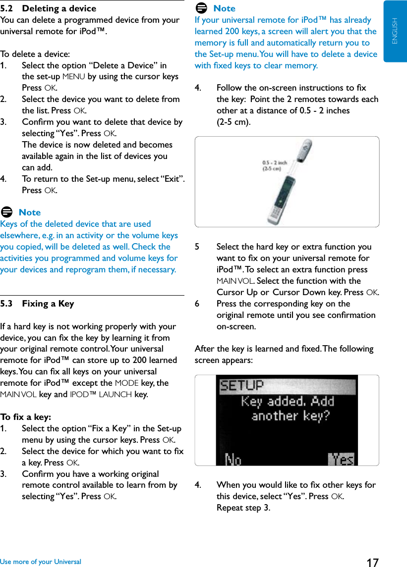 17ENGLISH5.2    Deleting a deviceYou can delete a programmed device from your universal remote for iPod™.To delete a device:1.     Select the option “Delete a Device” in the set-up MENU by using the cursor keys Press OK.2.     Select the device you want to delete from the list. Press OK. 3.    Conﬁrm you want to delete that device by selecting “Yes”. Press OK.   The device is now deleted and becomes available again in the list of devices you  can add.4.     To return to the Set-up menu, select “Exit”. Press OK. D NoteKeys of the deleted device that are used elsewhere, e.g. in an activity or the volume keys you copied, will be deleted as well. Check the activities you programmed and volume keys for your devices and reprogram them, if necessary.5.3  Fixing a KeyIf a hard key is not working properly with your device, you can ﬁx the key by learning it from your original remote control. Your universal remote for iPod™ can store up to 200 learned keys. You can ﬁx all keys on your universal remote for iPod™ except the MODE key, the MAIN VOL key and IPOD™ LAUNCH key.To ﬁx a key: 1.     Select the option “Fix a Key” in the Set-up menu by using the cursor keys. Press OK. 2.     Select the device for which you want to ﬁx a key. Press OK. 3.    Conﬁrm you have a working original remote control available to learn from by selecting “Yes”. Press OK. D NoteIf your universal remote for iPod™ has already learned 200 keys, a screen will alert you that the memory is full and automatically return you to the Set-up menu. You will have to delete a device with ﬁxed keys to clear memory. 4.     Follow the on-screen instructions to ﬁx the key:  Point the 2 remotes towards each other at a distance of 0.5 - 2 inches  (2-5 cm).  5     Select the hard key or extra function you  want to ﬁx on your universal remote for  iPod™. To select an extra function press MAIN VOL. Select the function with the Cursor Up or  Cursor Down key. Press OK.6     Press the corresponding key on the original remote until you see conﬁrmation on-screen. After the key is learned and ﬁxed. The following screen appears:4.     When you would like to ﬁx other keys for this device, select “Yes”. Press OK. Repeat step 3.Use more of your Universal