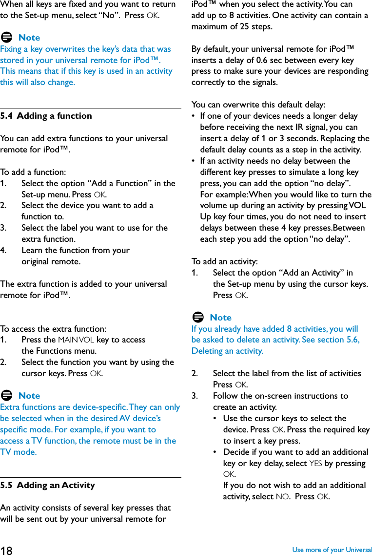 18When all keys are ﬁxed and you want to return to the Set-up menu, select “No”.  Press OK. D NoteFixing a key overwrites the key’s data that was stored in your universal remote for iPod™.This means that if this key is used in an activity this will also change.5.4  Adding a functionYou can add extra functions to your universal remote for iPod™.To add a function:1.    Select the option “Add a Function” in the Set-up menu. Press OK. 2.    Select the device you want to add a function to.3.    Select the label you want to use for the extra function.4.    Learn the function from your  original remote.The extra function is added to your universal remote for iPod™. To access the extra function:1.    Press the MAIN VOL key to access  the Functions menu.2.    Select the function you want by using the cursor keys. Press OK.D NoteExtra functions are device-speciﬁc. They can only be selected when in the desired AV device’s speciﬁc mode. For example, if you want to access a TV function, the remote must be in the TV mode.5.5  Adding an ActivityAn activity consists of several key presses that will be sent out by your universal remote for iPod™ when you select the activity. You can add up to 8 activities. One activity can contain a maximum of 25 steps.By default, your universal remote for iPod™ inserts a delay of 0.6 sec between every key press to make sure your devices are responding correctly to the signals. You can overwrite this default delay:•   If one of your devices needs a longer delay before receiving the next IR signal, you can insert a delay of 1 or 3 seconds. Replacing the default delay counts as a step in the activity.•   If an activity needs no delay between the different key presses to simulate a long key press, you can add the option “no delay”.  For example: When you would like to turn the volume up during an activity by pressing VOL Up key four times, you do not need to insert delays between these 4 key presses.Between each step you add the option “no delay”.To add an activity:1.    Select the option “Add an Activity” in the Set-up menu by using the cursor keys.  Press OK. D NoteIf you already have added 8 activities, you will be asked to delete an activity. See section 5.6, Deleting an activity.2.     Select the label from the list of activities Press OK.  3.    Follow the on-screen instructions to create an activity.     •    Use the cursor keys to select the device. Press OK. Press the required key to insert a key press.     •     Decide if you want to add an additional key or key delay, select YES by pressing OK.  If you do not wish to add an additional activity, select NO.  Press OK.Use more of your Universal