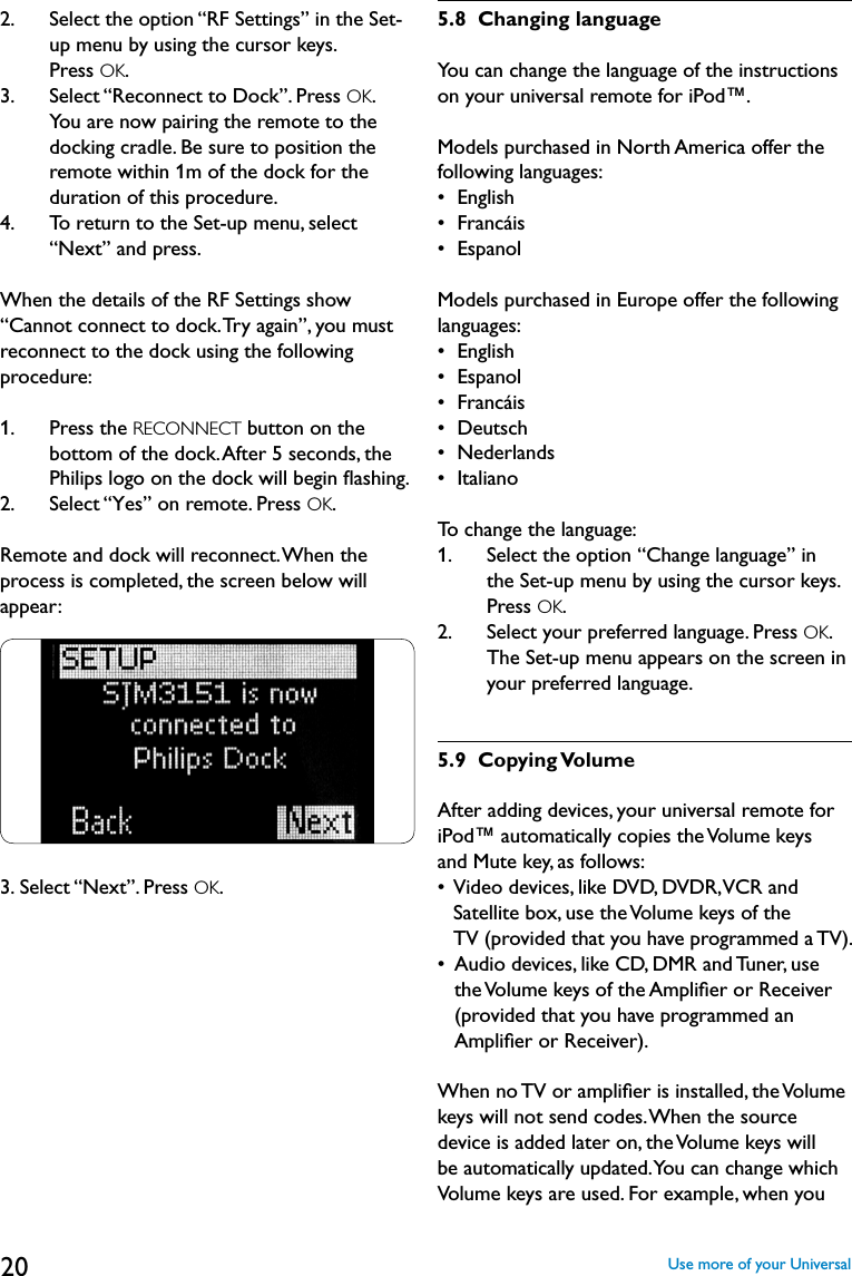 202.    Select the option “RF Settings” in the Set-up menu by using the cursor keys.  Press OK. 3.       Select “Reconnect to Dock”. Press OK.  You are now pairing the remote to the docking cradle. Be sure to position the remote within 1m of the dock for the duration of this procedure. 4.       To return to the Set-up menu, select “Next” and press.When the details of the RF Settings show “Cannot connect to dock. Try again”, you must reconnect to the dock using the following procedure:1.    Press the RECONNECT button on the bottom of the dock. After 5 seconds, the Philips logo on the dock will begin ﬂashing.2.   Select “Yes” on remote. Press OK.Remote and dock will reconnect. When the process is completed, the screen below will appear:3.  Select “Next”. Press OK.5.8  Changing languageYou can change the language of the instructions on your universal remote for iPod™.Models purchased in North America offer the following languages:•  English•  Francáis•  Espanol Models purchased in Europe offer the following languages:•  English•  Espanol •  Francáis•  Deutsch•  Nederlands•  ItalianoTo change the language:1.    Select the option “Change language” in  the Set-up menu by using the cursor keys.  Press OK.2.    Select your preferred language. Press OK. The Set-up menu appears on the screen in your preferred language.5.9  Copying VolumeAfter adding devices, your universal remote for iPod™ automatically copies the Volume keys and Mute key, as follows:•   Video devices, like DVD, DVDR, VCR and  Satellite box, use the Volume keys of the  TV (provided that you have programmed a TV).•   Audio devices, like CD, DMR and Tuner, use the Volume keys of the Ampliﬁer or Receiver (provided that you have programmed an Ampliﬁer or Receiver).When no TV or ampliﬁer is installed, the Volume keys will not send codes. When the source device is added later on, the Volume keys will be automatically updated. You can change which Volume keys are used. For example, when you Use more of your Universal