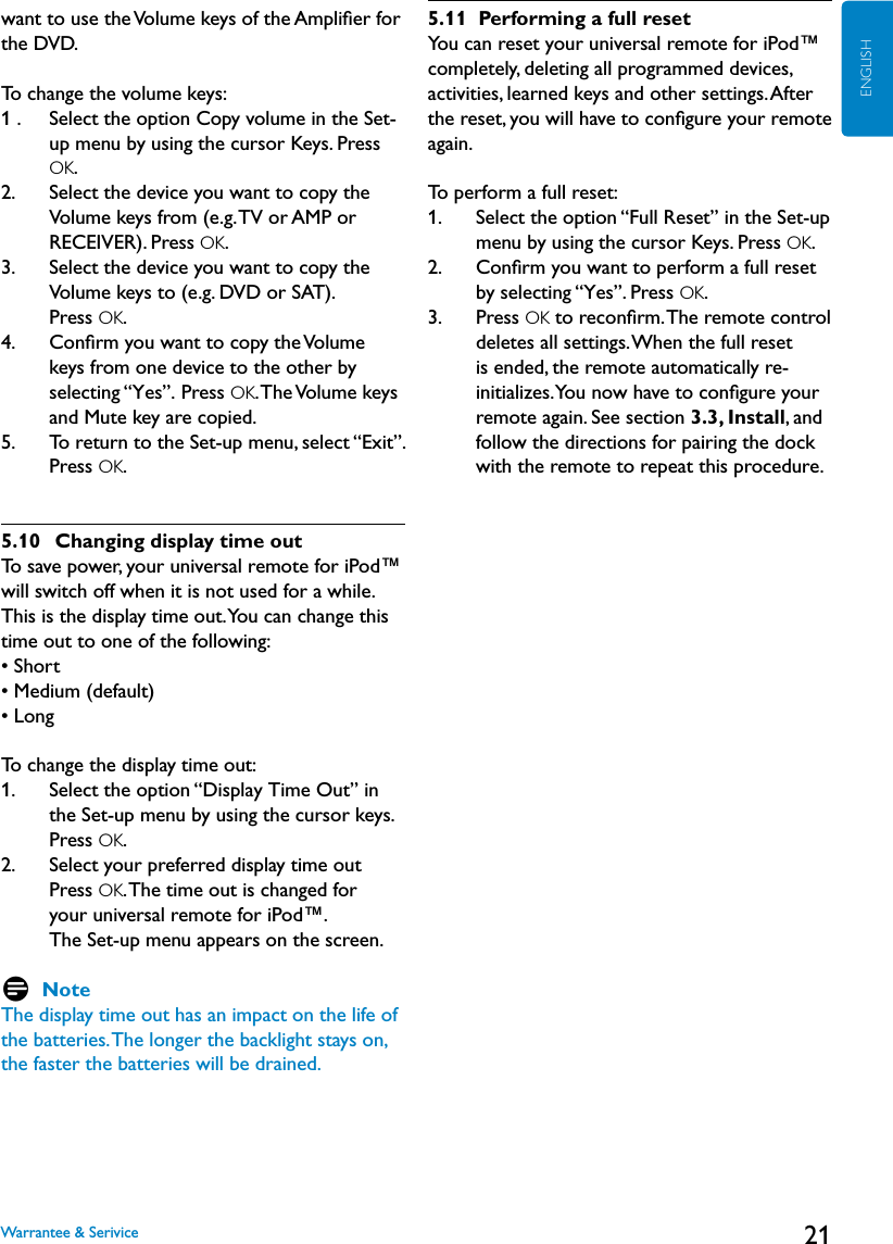 21ENGLISHwant to use the Volume keys of the Ampliﬁer for the DVD.To change the volume keys:1 .    Select the option Copy volume in the Set-up menu by using the cursor Keys. Press OK.2.    Select the device you want to copy the Volume keys from (e.g. TV or AMP or RECEIVER). Press OK.3.    Select the device you want to copy the Volume keys to (e.g. DVD or SAT).  Press OK.4.    Conﬁrm you want to copy the Volume keys from one device to the other by selecting “Yes”. Press OK. The Volume keys and Mute key are copied.5.     To return to the Set-up menu, select “Exit”.  Press OK. 5.10   Changing display time outTo save power, your universal remote for iPod™ will switch off when it is not used for a while. This is the display time out. You can change this time out to one of the following:• Short• Medium (default)• LongTo change the display time out:1.    Select the option “Display Time Out” in the Set-up menu by using the cursor keys. Press OK.2.    Select your preferred display time out Press OK. The time out is changed for  your universal remote for iPod™.  The Set-up menu appears on the screen.D NoteThe display time out has an impact on the life of the batteries. The longer the backlight stays on, the faster the batteries will be drained.5.11  Performing a full resetYou can reset your universal remote for iPod™ completely, deleting all programmed devices, activities, learned keys and other settings. After the reset, you will have to conﬁgure your remote again.To perform a full reset:1.    Select the option “Full Reset” in the Set-up menu by using the cursor Keys. Press OK.2.    Conﬁrm you want to perform a full reset by selecting “Yes”. Press OK.3.    Press OK to reconﬁrm. The remote control deletes all settings. When the full reset is ended, the remote automatically re-initializes. You now have to conﬁgure your remote again. See section 3.3, Install, and follow the directions for pairing the dock with the remote to repeat this procedure.Warrantee &amp; Serivice
