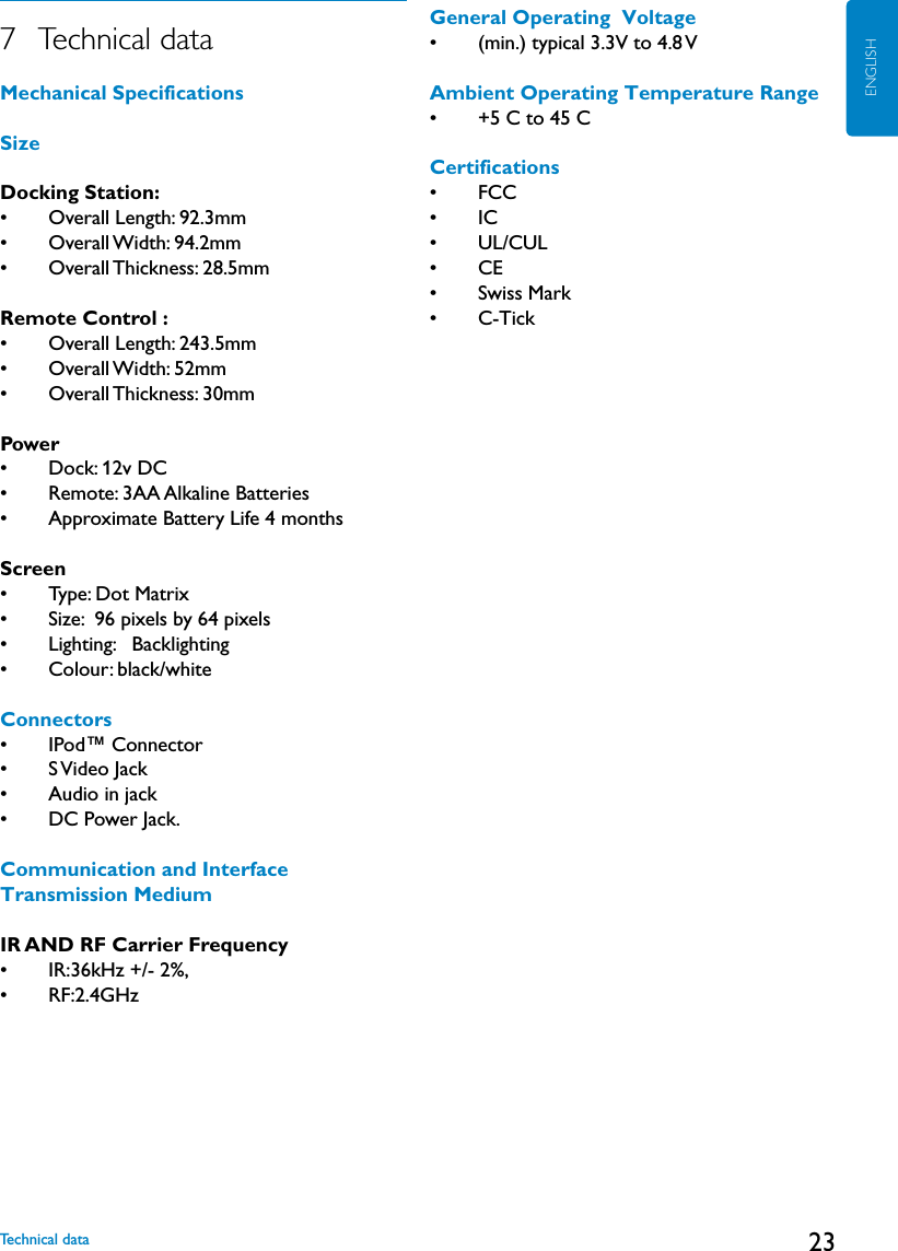 23ENGLISH7   Technical dataMechanical SpecificationsSizeDocking Station: •    Overall Length: 92.3mm•    Overall Width: 94.2mm   •    Overall Thickness: 28.5mm Remote Control : •    Overall Length: 243.5mm•    Overall Width: 52mm   •    Overall Thickness: 30mmPower•    Dock: 12v DC •    Remote: 3AA Alkaline Batteries•    Approximate Battery Life 4 monthsScreen•    Type: Dot Matrix •    Size:  96 pixels by 64 pixels•    Lighting:   Backlighting•    Colour: black/whiteConnectors•    IPod™ Connector•    S Video Jack•    Audio in jack•    DC Power Jack.Communication and Interface Transmission MediumIR AND RF Carrier Frequency•    IR:36kHz +/- 2%, •    RF:2.4GHzGeneral Operating  Voltage •    (min.) typical 3.3V to 4.8 VAmbient Operating Temperature Range•    +5 C to 45 CCertifications•    FCC•    IC•    UL/CUL•    CE•    Swiss Mark•    C-TickTechnical data