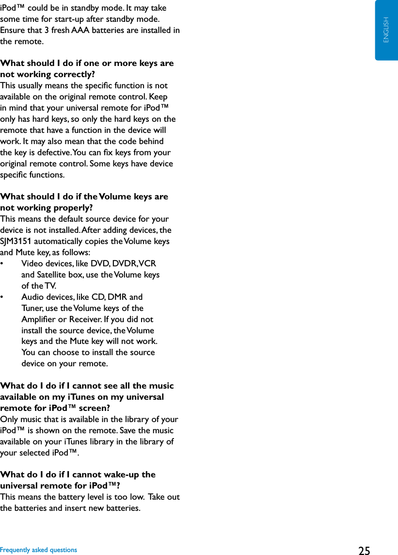 25ENGLISHiPod™ could be in standby mode. It may take some time for start-up after standby mode. Ensure that 3 fresh AAA batteries are installed in the remote.What should I do if one or more keys are  not working correctly?This usually means the speciﬁc function is not available on the original remote control. Keep in mind that your universal remote for iPod™ only has hard keys, so only the hard keys on the remote that have a function in the device will work. It may also mean that the code behind the key is defective. You can ﬁx keys from your original remote control. Some keys have device speciﬁc functions.What should I do if the Volume keys are not working properly?This means the default source device for your device is not installed. After adding devices, the SJM3151 automatically copies the Volume keys and Mute key, as follows:•     Video devices, like DVD, DVDR, VCR  and Satellite box, use the Volume keys  of the TV.•     Audio devices, like CD, DMR and  Tuner, use the Volume keys of the  Ampliﬁer or Receiver. If you did not  install the source device, the Volume  keys and the Mute key will not work.  You can choose to install the source  device on your remote. What do I do if I cannot see all the music available on my iTunes on my universal remote for iPod™ screen?Only music that is available in the library of your iPod™ is shown on the remote. Save the music available on your iTunes library in the library of your selected iPod™.What do I do if I cannot wake-up the universal remote for iPod™?This means the battery level is too low.  Take out the batteries and insert new batteries.Frequently asked questions