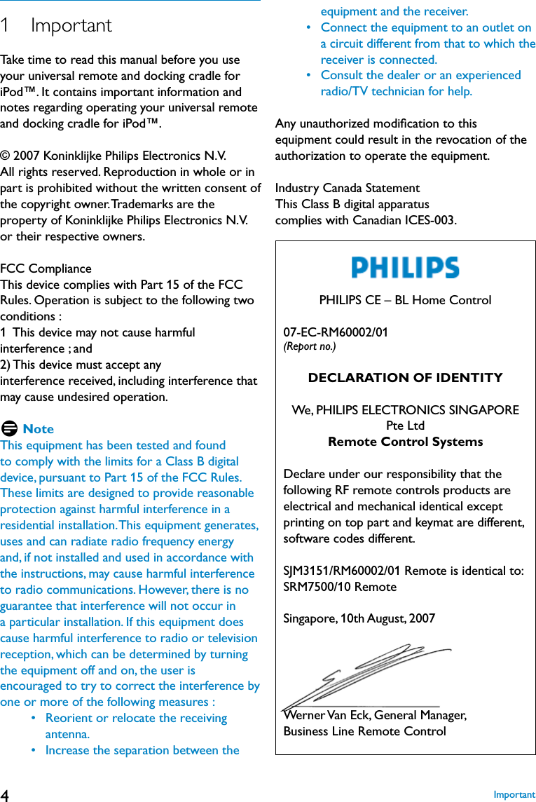 41   ImportantTake time to read this manual before you use your universal remote and docking cradle for iPod™. It contains important information and notes regarding operating your universal remote and docking cradle for iPod™.© 2007 Koninklijke Philips Electronics N.V.All rights reserved. Reproduction in whole or in part is prohibited without the written consent of the copyright owner. Trademarks are the property of Koninklijke Philips Electronics N.V. or their respective owners.FCC ComplianceThis device complies with Part 15 of the FCC Rules. Operation is subject to the following two conditions :1  This device may not cause harmful interference ; and  2) This device must accept any interference received, including interference that may cause undesired operation.D NoteThis equipment has been tested and found to comply with the limits for a Class B digital device, pursuant to Part 15 of the FCC Rules. These limits are designed to provide reasonable protection against harmful interference in a residential installation. This equipment generates, uses and can radiate radio frequency energy and, if not installed and used in accordance with the instructions, may cause harmful interference to radio communications. However, there is no guarantee that interference will not occur in a particular installation. If this equipment does cause harmful interference to radio or television reception, which can be determined by turning the equipment off and on, the user is encouraged to try to correct the interference by one or more of the following measures :     •   Reorient or relocate the receiving antenna.     •   Increase the separation between the equipment and the receiver.     •   Connect the equipment to an outlet on  a circuit different from that to which the  receiver is connected.      •   Consult the dealer or an experienced radio/TV technician for help.Any unauthorized modiﬁcation to this equipment could result in the revocation of the authorization to operate the equipment.Industry Canada StatementThis Class B digital apparatus complies with Canadian ICES-003. PHILIPS CE – BL Home Control   07-EC-RM60002/01 (Report no.)DECLARATION OF IDENTITYWe, PHILIPS ELECTRONICS SINGAPORE  Pte LtdRemote Control Systems   Declare under our responsibility that the following RF remote controls products are electrical and mechanical identical except printing on top part and keymat are different, software codes different.   SJM3151/RM60002/01 Remote is identical to:SRM7500/10 Remote   Singapore, 10th August, 2007   Werner Van Eck, General Manager, Business Line Remote ControlImportant