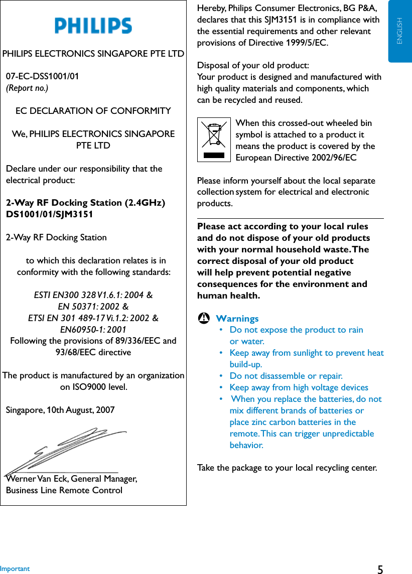 5ENGLISHPHILIPS ELECTRONICS SINGAPORE PTE LTD   07-EC-DSS1001/01 (Report no.)EC DECLARATION OF CONFORMITYWe, PHILIPS ELECTRONICS SINGAPORE  PTE LTD   Declare under our responsibility that the electrical product:   2-Way RF Docking Station (2.4GHz)   DS1001/01/SJM3151    2-Way RF Docking Station   to which this declaration relates is in conformity with the following standards:ESTI EN300 328 V1.6.1: 2004 &amp;EN 50371: 2002 &amp;ETSI EN 301 489-17 Vi.1.2: 2002 &amp;EN60950-1: 2001Following the provisions of 89/336/EEC and 93/68/EEC directiveThe product is manufactured by an organization on ISO9000 level.   Singapore, 10th August, 2007   Werner Van Eck, General Manager, Business Line Remote ControlHereby, Philips Consumer Electronics, BG P&amp;A, declares that this SJM3151 is in compliance with the essential requirements and other relevant provisions of Directive 1999/5/EC.Disposal of your old product: Your product is designed and manufactured with high quality materials and components, which can be recycled and reused.                 When this crossed-out wheeled bin           symbol is attached to a product it          means the product is covered by the             European Directive 2002/96/EC     Please inform yourself about the local separate collection system for electrical and electronic products.Please act according to your local rules and do not dispose of your old products with your normal household waste. The correct disposal of your old product will help prevent potential negative consequences for the environment and human health.B Warnings     •  Do not expose the product to rain         or water.     •  Keep away from sunlight to prevent heat        build-up.     •  Do not disassemble or repair.     •  Keep away from high voltage devices     •   When you replace the batteries, do not         mix different brands of batteries or           place zinc carbon batteries in the         remote. This can trigger unpredictable         behavior.Take the package to your local recycling center.Important