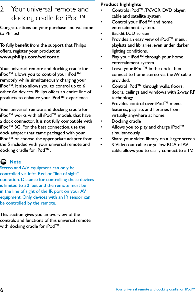 62   Your universal remote and      docking cradle for iPod™Congratulations on your purchase and welcome to Philips! To fully beneﬁt from the support that Philips offers, register your product at www.philips.com/welcome.Your universal remote and docking cradle for iPod™ allows you to control your iPod™ remotely while simultaneously charging your iPod™. It also allows you to control up to 6 other AV devices. Philips offers an entire line of products to enhance your iPod™ experience. Your universal remote and docking cradle for iPod™ works with all iPod™ models that have a dock connector. It is not fully compatible with iPod™ 3G. For the best connection, use the dock adapter that came packaged with your iPod™ or choose the appropriate adapter from the 5 included with your universal remote and docking cradle for iPod™. D NoteStereo and A/V equipment can only be controlled via Infra Red, or “line of sight” operation. Distance for controlling these devices is limited to 30 feet and the remote must be in the line of sight of the IR port on your AV equipment. Only devices with an IR sensor can be controlled by the remote.This section gives you an overview of the  controls and functions of this universal remote with docking cradle for iPod™.Product highlights•     Controls iPod™, TV, VCR, DVD player, cable and satellite system•     Control your iPod™ and home entertainment system.•     Backlit LCD screen •     Provides an easy view of iPod™ menu,  playlists and libraries, even under darker lighting conditions.•     Play your iPod™ through your home entertainment system•     Leave your iPod™ in the dock, then connect to home stereo via the AV cable provided.•     Control iPod™ through walls, ﬂoors,  doors,  ceilings and windows with 2-way RF      technology.•     Provides control over iPod™ menu, features, playlists and libraries from virtually anywhere at home. •     Docking cradle •     Allows you to play and charge iPod™ simultaneously.•     Share your video library on a larger screen •     S-Video out cable or yellow RCA of AV cable allows you to easily connect to a TV.   Your universal remote and docking cradle for IPod™