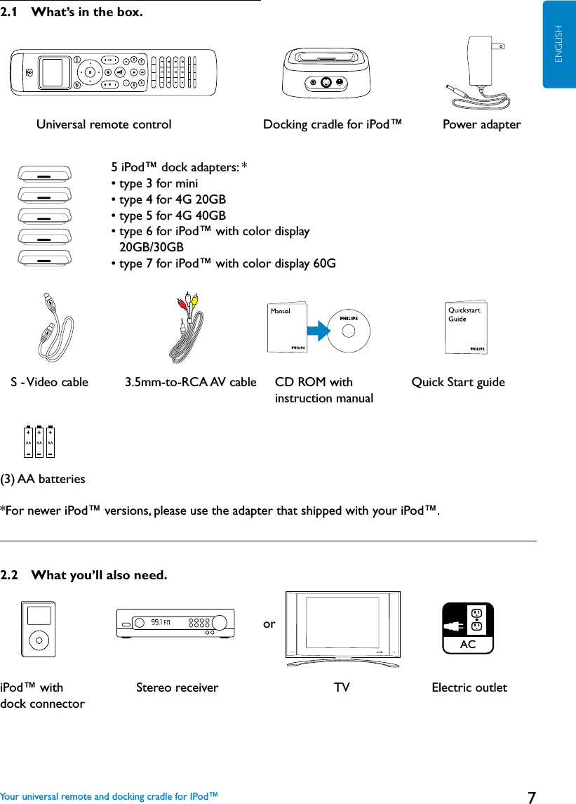 7ENGLISH2.1  What’s in the box.          Universal remote control   Docking cradle for iPod™        Power adapter    S - Video cable          3.5mm-to-RCA AV cable      CD ROM with                Quick Start guide instruction manual(3) AA batteries*For newer iPod™ versions, please use the adapter that shipped with your iPod™.2.2  What you’ll also need.              oriPod™ with                    Stereo receiver                                TV            Electric outlet   dock connectorYour universal remote and docking cradle for IPod™5 iPod™ dock adapters: *    • type 3 for mini    • type 4 for 4G 20GB     • type 5 for 4G 40GB• type 6 for iPod™ with color display    20GB/30GB      • type 7 for iPod™ with color display 60GACAC