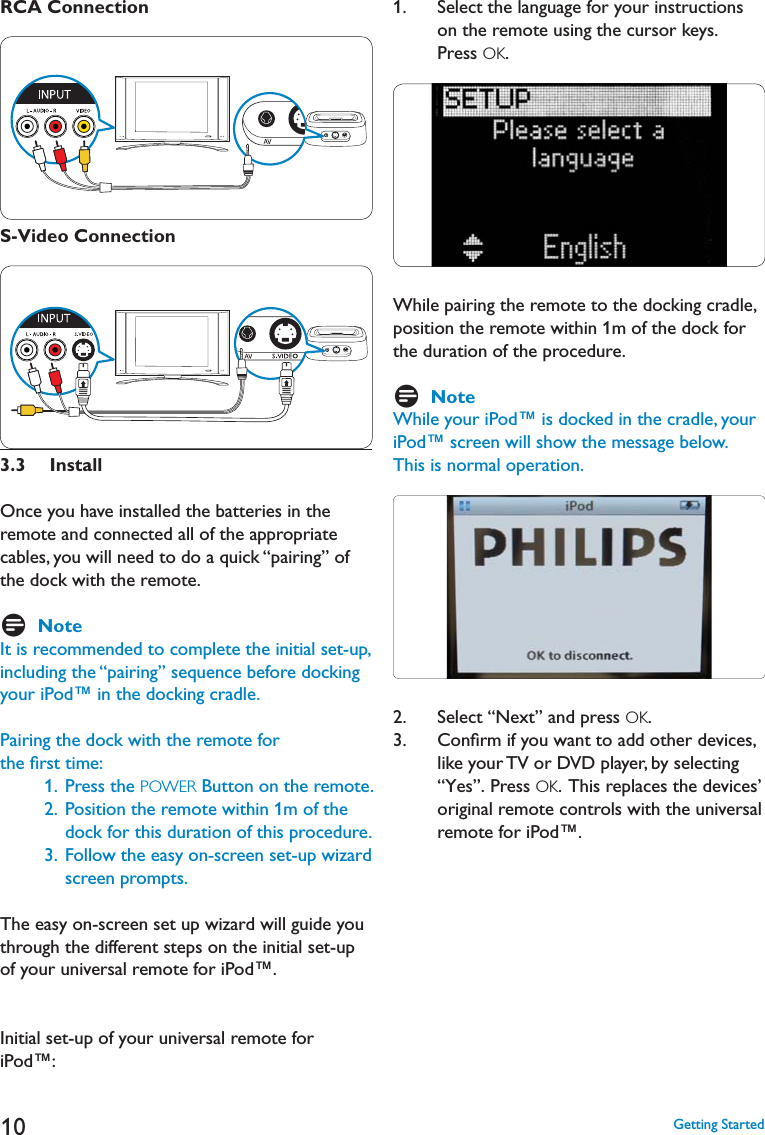 10RCA ConnectionS-Video Connection3.3  InstallOnce you have installed the batteries in the remote and connected all of the appropriate cables, you will need to do a quick “pairing” of the dock with the remote.    DNoteIt is recommended to complete the initial set-up, including the “pairing” sequence before docking your iPod™ in the docking cradle.Pairing the dock with the remote for the ﬁrst time:    1.   Press the POWER Button on the remote.     2.  Position the remote within 1m of the dock for this duration of this procedure.    3.  Follow the easy on-screen set-up wizard screen prompts. The easy on-screen set up wizard will guide you through the different steps on the initial set-up of your universal remote for iPod™. Initial set-up of your universal remote for iPod™:1.    Select the language for your instructions on the remote using the cursor keys. Press OK.While pairing the remote to the docking cradle, position the remote within 1m of the dock for the duration of the procedure.DNoteWhile your iPod™ is docked in the cradle, your iPod™ screen will show the message below. This is normal operation.2.   Select “Next” and press OK.3.    Conﬁrm if you want to add other devices, like your TV or DVD player, by selecting “Yes”. Press OK.  This replaces the devices’ original remote controls with the universal remote for iPod™. &apos;ETTING3TARTED