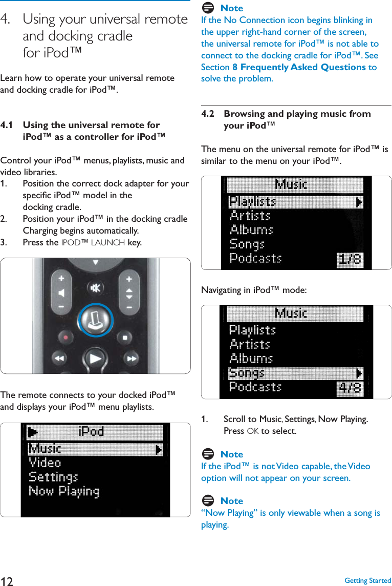 124.   Using your universal remote and docking cradle for iPod™,EARNHOWTOOPERATEYOURUNIVERSALREMOTEand docking cradle for iPod™.4.1 Using the universal remote for      iPod™ as a controller for iPod™Control your iPod™ menus, playlists, music and video libraries.1.    Position the correct dock adapter for your speciﬁc iPod™ model in the docking cradle.2.    Position your iPod™ in the docking cradle Charging begins automatically.3.    Press the IPOD™ LAUNCH key. The remote connects to your docked iPod™ and displays your iPod™ menu playlists.DNoteIf the No Connection icon begins blinking in the upper right-hand corner of the screen, the universal remote for iPod™ is not able to connect to the docking cradle for iPod™. See Section 8 Frequently Asked Questions to solve the problem.4.2   Browsing and playing music fromyour iPod™The menu on the universal remote for iPod™ is similar to the menu on your iPod™. Navigating in iPod™ mode:1.    Scroll to Music,Settings,Now Playing. Press OK to select. DNoteIf the iPod™ is not Video capable, the Video option will not appear on your screen.DNote“Now Playing” is only viewable when a song is playing.&apos;ETTING3TARTED