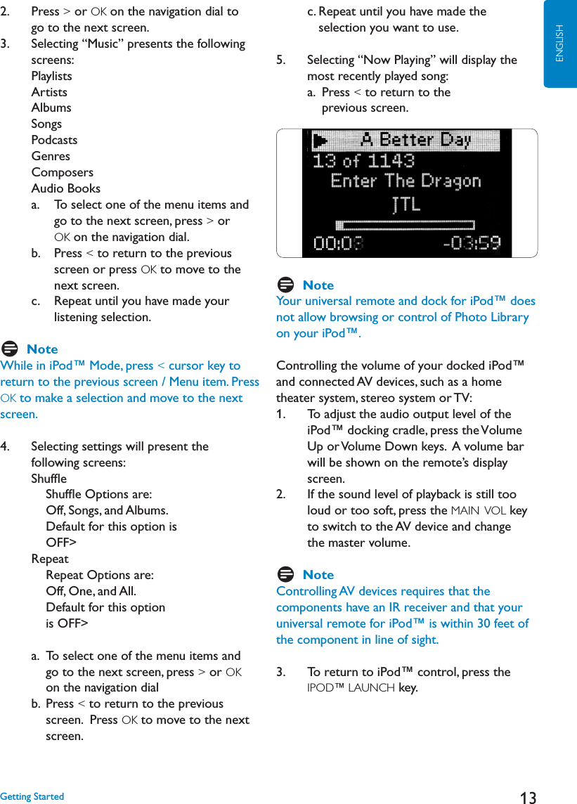 13ENGLISH2.   Press &gt; or OK on the navigation dial to      go to the next screen.3.    Selecting “Music” presents the followingscreens:PlaylistsArtistsAlbumsSongsPodcasts&apos;ENRESComposersAudio Books     a.     To select one of the menu items and go to the next screen, press &gt; or OK on the navigation dial.     b.    Press &lt; to return to the previous screen or press OK to move to the next screen.    c.    Repeat until you have made your listening selection. DNoteWhile in iPod™ Mode, press &lt; cursor key to return to the previous screen / Menu item. Press OK to make a selection and move to the next screen.4.    Selecting settings will present the following screens:3HUFmE  3HUFmE/PTIONSAREOff, Songs, and Albums. Default for this option isOFF&gt;    Repeat       Repeat Options are: Off, One, and All.  Default for this option is OFF&gt;    a.  To select one of the menu items and go to the next screen, press &gt; or OKon the navigation dial    b.   Press &lt; to return to the previous screen.  Press OK to move to the next screen.        c. Repeat until you have made the selection you want to use.5.     Selecting “Now Playing” will display the most recently played song:a. Press &lt; to return to the previous screen.DNoteYour universal remote and dock for iPod™ does NOTALLOWBROWSINGORCONTROLOF0HOTO,IBRARYon your iPod™. Controlling the volume of your docked iPod™ and connected AV devices, such as a home theater system, stereo system or TV:1.     To adjust the audio output level of the iPod™ docking cradle, press the VolumeUp or Volume Down keys.  A volume bar will be shown on the remote’s display     screen.2.     If the sound level of playback is still too loud or too soft, press the MAIN  VOL key to switch to the AV device and change the master volume.    DNoteControlling AV devices requires that the components have an IR receiver and that your universal remote for iPod™ is within 30 feet of the component in line of sight. 3.    To return to iPod™ control, press the IPOD™ LAUNCH key.   &apos;ETTING3TARTED