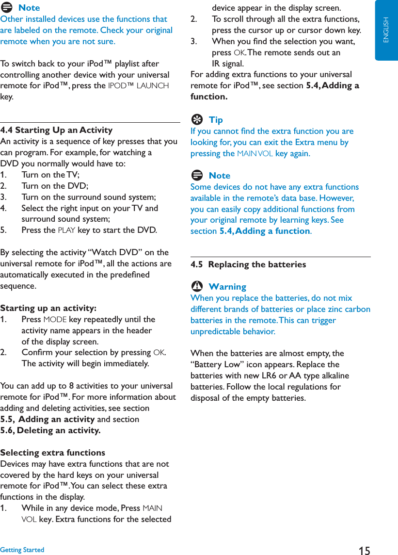 15ENGLISHDNoteOther installed devices use the functions that are labeled on the remote. Check your original remote when you are not sure.To switch back to your iPod™ playlist after controlling another device with your universal remote for iPod™, press the IPOD™ LAUNCHkey.4.4 Starting Up an ActivityAn activity is a sequence of key presses that you can program. For example, for watching a DVD you normally would have to:1.    Turn on the TV;2.    Turn on the DVD;3.    Turn on the surround sound system;4.     Select the right input on your TV andsurround sound system;5.    Press the PLAY key to start the DVD.By selecting the activity “Watch DVD” on the universal remote for iPod™, all the actions are automatically executed in the predeﬁned sequence.Starting up an activity:1.     Press MODE key repeatedly until the activity name appears in the header of the display screen.2.     Conﬁrm your selection by pressing OK.The activity will begin immediately.You can add up to 8 activities to your universal remote for iPod™. For more information about adding and deleting activities, see section 5.5,  Adding an activity and section5.6, Deleting an activity.Selecting extra functionsDevices may have extra functions that are not covered by the hard keys on your universal remote for iPod™. You can select these extra functions in the display.1.     While in any device mode, Press MAINVOL key. Extra functions for the selected device appear in the display screen.2.     To scroll through all the extra functions, press the cursor up or cursor down key.3.     When you ﬁnd the selection you want, press OK. The remote sends out an IR signal.For adding extra functions to your universal remote for iPod™, see section 5.4, Adding a function.ETipIf you cannot ﬁnd the extra function you are looking for, you can exit the Extra menu by pressing the MAIN VOL key again.DNoteSome devices do not have any extra functions available in the remote’s data base. However, you can easily copy additional functions from your original remote by learning keys. See section 5.4, Adding a function.4.5  Replacing the batteriesBWarningWhen you replace the batteries, do not mix different brands of batteries or place zinc carbon batteries in the remote. This can trigger unpredictable behavior.When the batteries are almost empty, the h&quot;ATTERY,OWvICONAPPEARS2EPLACETHEBATTERIESWITHNEW,2OR!!TYPEALKALINEbatteries. Follow the local regulations for disposal of the empty batteries.&apos;ETTING3TARTED