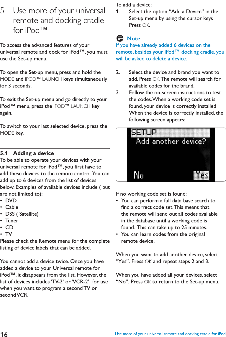 165    Use more of your universalremote and docking cradlefor iPod™To access the advanced features of your universal remote and dock for iPod™, you must use the Set-up menu.To open the Set-up menu, press and hold the MODE and IPOD™ LAUNCH keys simultaneously for 3 seconds.To exit the Set-up menu and go directly to your iPod™ menu, press the IPOD™ LAUNCH key again.To switch to your last selected device, press the MODE key.5.1 Adding a deviceTo be able to operate your devices with your universal remote for iPod™, you ﬁrst have toadd these devices to the remote control. You can add up to 6 devices from the list of devices below. Examples of available devices include ( but are not limited to):s$6$s#ABLEs$333ATELLITEs4UNERs#$s46Please check the Remote menu for the complete listing of device labels that can be added.You cannot add a device twice. Once you have added a device to your Universal remote for iPod™, it disappears from the list. However, the list of devices includes ‘TV-2’ or ‘VCR-2’  for use when you want to program a second TV orsecond VCR.To add a device:1.   Select the option “Add a Device” in theSet-up menu by using the cursor keysPress OK.DNoteIf you have already added 6 devices on the remote, besides your iPod™ docking cradle, you will be asked to delete a device.2.    Select the device and brand you want toadd. Press OK. The remote will search foravailable codes for the brand.3.    Follow the on-screen instructions to testthe codes. When a working code set isfound, your device is correctly installedWhen the device is correctly installed, thefollowing screen appears:If no working code set is found:s9OUCANPERFORMAFULLDATABASESEARCHTO   ﬁnd a correct code set. This means that    the remote will send out all codes available    in the database until a working code is    found.  This can take up to 25 minutes.s9OUCANLEARNCODESFROMTHEORIGINAL  remote device.When you want to add another device, select “Yes”. Press OK and repeat steps 2 and 3.When you have added all your devices, select “No”. Press OK to return to the Set-up menu.Use more of your universal remote and docking cradle for iPod