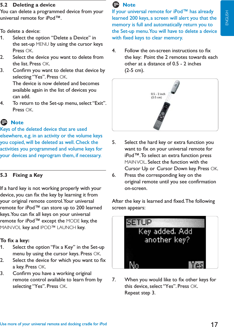 17ENGLISH5.2 Deleting a deviceYou can delete a programmed device from your universal remote for iPod™.To delete a device:1.     Select the option “Delete a Device” in the set-up MENU by using the cursor keys Press OK.2.     Select the device you want to delete from the list. Press OK.3.    Conﬁrm you want to delete that device by selecting “Yes”. Press OK.  The device is now deleted and becomes available again in the list of devices you can add.4.     To return to the Set-up menu, select “Exit”.Press OK.DNoteKeys of the deleted device that are used elsewhere, e.g. in an activity or the volume keys you copied, will be deleted as well. Check the activities you programmed and volume keys for your devices and reprogram them, if necessary.5.3 Fixing a KeyIf a hard key is not working properly with your device, you can ﬁx the key by learning it from your original remote control. Your universal remote for iPod™ can store up to 200 learned keys. You can ﬁx all keys on your universal remote for iPod™ except the MODE key, the MAIN VOL key and IPOD™ LAUNCH key.To ﬁx a key: 1.     Select the option “Fix a Key” in the Set-up menu by using the cursor keys. Press OK.2.     Select the device for which you want to ﬁx a key. Press OK.3.    Conﬁrm you have a working original remote control available to learn from by selecting “Yes”. Press OK.DNoteIf your universal remote for iPod™ has already learned 200 keys, a screen will alert you that the memory is full and automatically return you to the Set-up menu. You will have to delete a device with ﬁxed keys to clear memory. 4.     Follow the on-screen instructions to ﬁx the key:  Point the 2 remotes towards each other at a distance of 0.5 - 2 inches (2-5 cm).  5.    Select the hard key or extra function you want to ﬁx on your universal remote for iPod™. To select an extra function press MAIN VOL. Select the function with the Cursor Up or Cursor Down key. Press OK.6.    Press the corresponding key on the original remote until you see conﬁrmation on-screen. After the key is learned and ﬁxed. The following screen appears:7.     When you would like to ﬁx other keys for this device, select “Yes”. Press OK.Repeat step 3.Use more of your universal remote and docking cradle for iPod