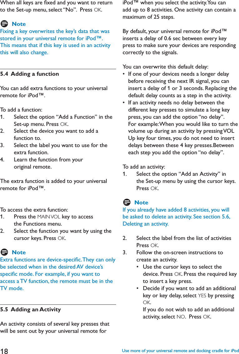 18When all keys are ﬁxed and you want to return to the Set-up menu, select “No”.  Press OK.DNoteFixing a key overwrites the key’s data that was stored in your universal remote for iPod™.This means that if this key is used in an activity this will also change.5.4  Adding a functionYou can add extra functions to your universal remote for iPod™.To add a function:1.   Select the option “Add a Function” in the Set-up menu. Press OK.2.    Select the device you want to add a function to.3.    Select the label you want to use for the extra function. ,EARNTHEFUNCTIONFROMYOURoriginal remote.The extra function is added to your universal remote for iPod™. To access the extra function:1.    Press the MAIN VOL key to access the Functions menu.2.    Select the function you want by using the cursor keys. Press OK.DNoteExtra functions are device-speciﬁc. They can only be selected when in the desired AV device’s speciﬁc mode. For example, if you want to access a TV function, the remote must be in the TV mode.5.5  Adding an ActivityAn activity consists of several key presses that will be sent out by your universal remote for iPod™ when you select the activity. You can add up to 8 activities. One activity can contain a maximum of 25 steps.By default, your universal remote for iPod™ inserts a delay of 0.6 sec between every key press to make sure your devices are responding correctly to the signals. You can overwrite this default delay:s)FONEOFYOURDEVICESNEEDSALONGERDELAYbefore receiving the next IR signal, you can insert a delay of 1 or 3 seconds. Replacing the default delay counts as a step in the activity.s)FANACTIVITYNEEDSNODELAYBETWEENTHEdifferent key presses to simulate a long key press, you can add the option “no delay”. For example: When you would like to turn the VOLUMEUPDURINGANACTIVITYBYPRESSING6/,Up key four times, you do not need to insert delays between these 4 key presses.Between each step you add the option “no delay”.To add an activity:1.   Select the option “Add an Activity” in the Set-up menu by using the cursor keys.  Press OK.DNoteIf you already have added 8 activities, you will be asked to delete an activity. See section 5.6, Deleting an activity.2.     Select the label from the list of activities Press OK.  3.    Follow the on-screen instructions to create an activity. s5SETHECURSORKEYSTOSELECTTHEdevice. Press OK. Press the required key to insert a key press.  s $ECIDEIFYOUWANTTOADDANADDITIONALkey or key delay, select YES by pressing OK.If you do not wish to add an additional activity, select NO.  Press OK.Use more of your universal remote and docking cradle for iPod