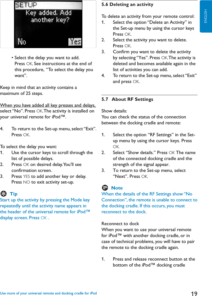 19ENGLISH  s3ELECTTHEDELAYYOUWANTTOADDPress OK. See instructions at the end of this procedure,  “To select the delay you want”.Keep in mind that an activity contains a maximum of 25 steps.When you have added all key presses and delays, select “No”. Press OK. The activity is installed on your universal remote for iPod™.4.    To return to the Set-up menu, select “Exit”.Press OK.To select the delay you want:1.    Use the cursor keys to scroll through the list of possible delays.2.    Press OK on desired delay. You’ll see conﬁrmation screen.3.     Press YES to add another key or delay. Press NO to exit activity set-up.ETipStart up the activity by pressing the Mode key repeatedly until the activity name appears in the header of the universal remote for iPod™ display screen. Press OK .5.6 Deleting an activityTo delete an activity from your remote control:1.     Select the option “Delete an Activity” in the Set-up menu by using the cursor keys Press OK.2.    Select the activity you want to delete. Press OK.3.    Conﬁrm you want to delete the activity by selecting “Yes”. Press OK. The activity is  deleted and becomes available again in the list of activities you can add.4.   To return to the Set-up menu, select “Exit”and press OK.5.7   About RF SettingsShow details:You can check the status of the connection between the docking cradle and remote:1.    Select the option “RF Settings” in the Set-up menu by using the cursor keys. Press OK.2.    Select “Show details.” Press OK The name of the connected docking cradle and the strength of the signal appear.3.   To return to the Set-up menu, select “Next”. Press OK.DNoteWhen the details of the RF Settings show “No Connection”, the remote is unable to connect to the docking cradle. If this occurs, you must reconnect to the dock. Reconnect to dockWhen you want to use your universal remote for iPod™ with another docking cradle, or in case of technical problems, you will have to pair the remote to the docking cradle again. 1.    Press and release reconnect button at the bottom of the iPod™ docking cradle Use more of your universal remote and docking cradle for iPod