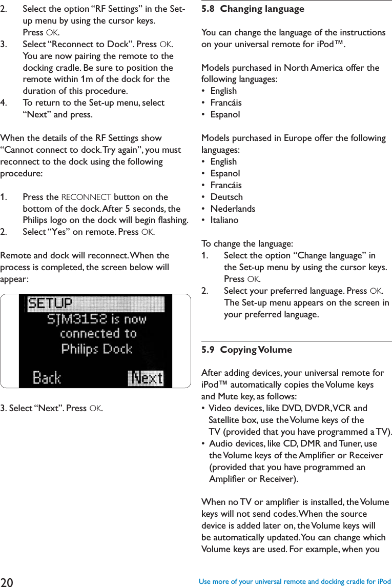 202.    Select the option “RF Settings” in the Set-up menu by using the cursor keys. Press OK.3.    Select “Reconnect to Dock”. Press OK.You are now pairing the remote to the docking cradle. Be sure to position the remote within 1m of the dock for the duration of this procedure. 4.   To return to the Set-up menu, select “Next” and press.When the details of the RF Settings show “Cannot connect to dock. Try again”, you must reconnect to the dock using the following procedure:1.    Press the RECONNECT button on the bottom of the dock. After 5 seconds, the 0HILIPSLOGOONTHEDOCKWILLBEGINmASHING2.   Select “Yes” on remote. Press OK.Remote and dock will reconnect. When the process is completed, the screen below will appear:3. Select “Next”. Press OK.5.8  Changing languageYou can change the language of the instructions on your universal remote for iPod™.Models purchased in North America offer the following languages:s%NGLISHs&amp;RANCÉISs%SPANOLModels purchased in Europe offer the following languages:s%NGLISHs%SPANOLs&amp;RANCÉISs$EUTSCHs.EDERLANDSs)TALIANOTo change the language:1.    Select the option “Change language” in the Set-up menu by using the cursor keys.  Press OK.2.    Select your preferred language. Press OK.The Set-up menu appears on the screen in your preferred language.5.9  Copying VolumeAfter adding devices, your universal remote for iPod™ automatically copies the Volume keys and Mute key, as follows:s6IDEODEVICESLIKE$6$$6$26#2ANDSatellite box, use the Volume keys of the TV (provided that you have programmed a TV).s!UDIODEVICESLIKE#$$-2AND4UNERUSEthe Volume keys of the Ampliﬁer or Receiver (provided that you have programmed an Ampliﬁer or Receiver).When no TV or ampliﬁer is installed, the Volume keys will not send codes. When the source device is added later on, the Volume keys will be automatically updated. You can change which Volume keys are used. For example, when you Use more of your universal remote and docking cradle for iPod