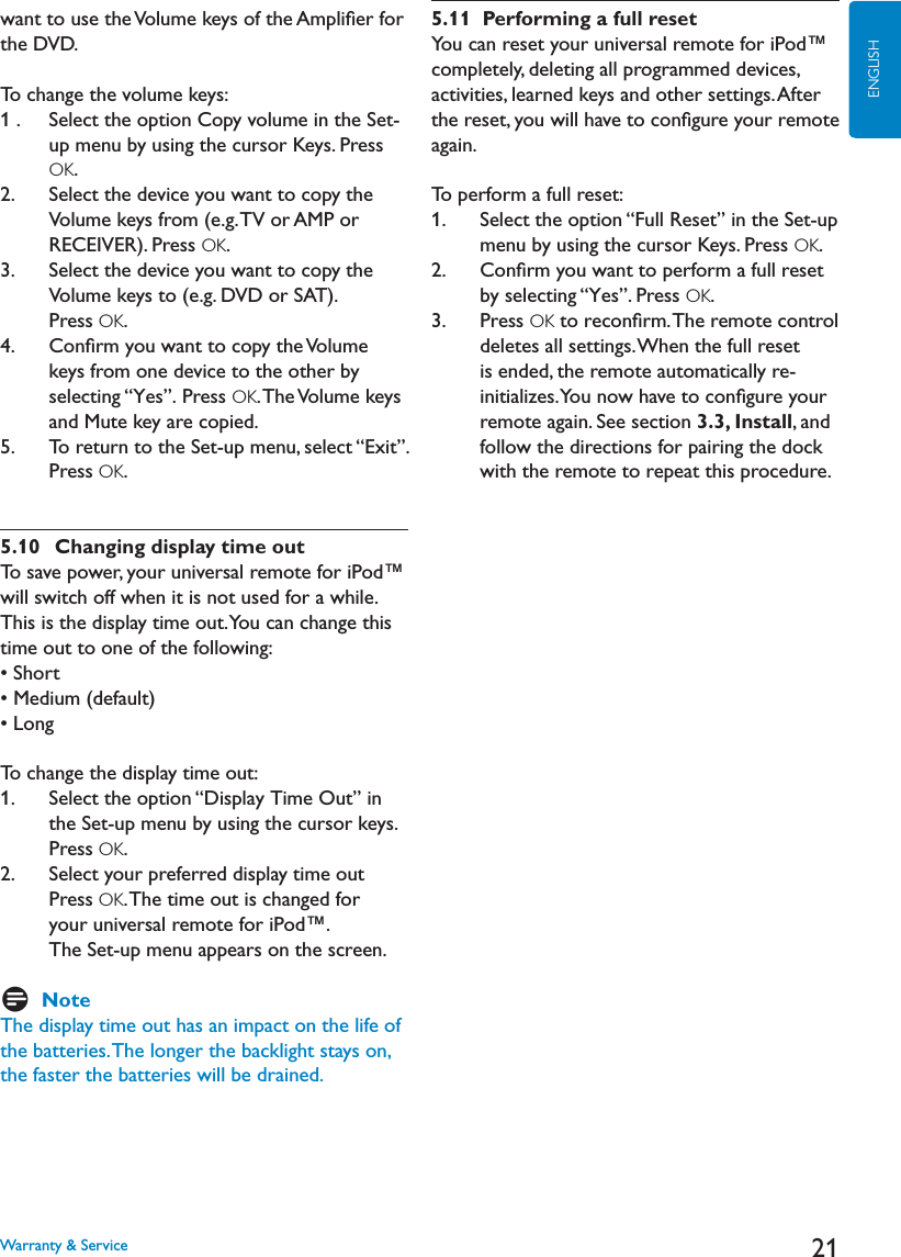 21ENGLISHwant to use the Volume keys of the Ampliﬁer for the DVD.To change the volume keys:1 .    Select the option Copy volume in the Set-up menu by using the cursor Keys. Press OK.2.    Select the device you want to copy the Volume keys from (e.g. TV or AMP or RECEIVER). Press OK.3.    Select the device you want to copy the Volume keys to (e.g. DVD or SAT). Press OK.4.    Conﬁrm you want to copy the Volume keys from one device to the other by selecting “Yes”. Press OK. The Volume  keys and Mute key are copied.5.     To return to the Set-up menu, select “Exit”.Press OK.5.10  Changing display time outTo save power, your universal remote for iPod™ will switch off when it is not used for a while. This is the display time out. You can change this time out to one of the following:s3HORTs-EDIUMDEFAULTs,ONGTo change the display time out:1.    Select the option “Display Time Out” in the Set-up menu by using the cursor keys. Press OK.2.    Select your preferred display time out Press OK. The time out is changed for your universal remote for iPod™. The Set-up menu appears on the screen.DNoteThe display time out has an impact on the life of the batteries. The longer the backlight stays on, the faster the batteries will be drained.5.11  Performing a full resetYou can reset your universal remote for iPod™ completely, deleting all programmed devices, activities, learned keys and other settings. After the reset, you will have to conﬁgure your remote again.To perform a full reset:1.    Select the option “Full Reset” in the Set-up menu by using the cursor Keys. Press OK.2.    Conﬁrm you want to perform a full reset by selecting “Yes”. Press OK.3.    Press OK to reconﬁrm. The remote control deletes all settings. When the full reset is ended, the remote automatically re-initializes. You now have to conﬁgure your remote again. See section 3.3, Install, and follow the directions for pairing the dock with the remote to repeat this procedure.Warranty &amp; Service
