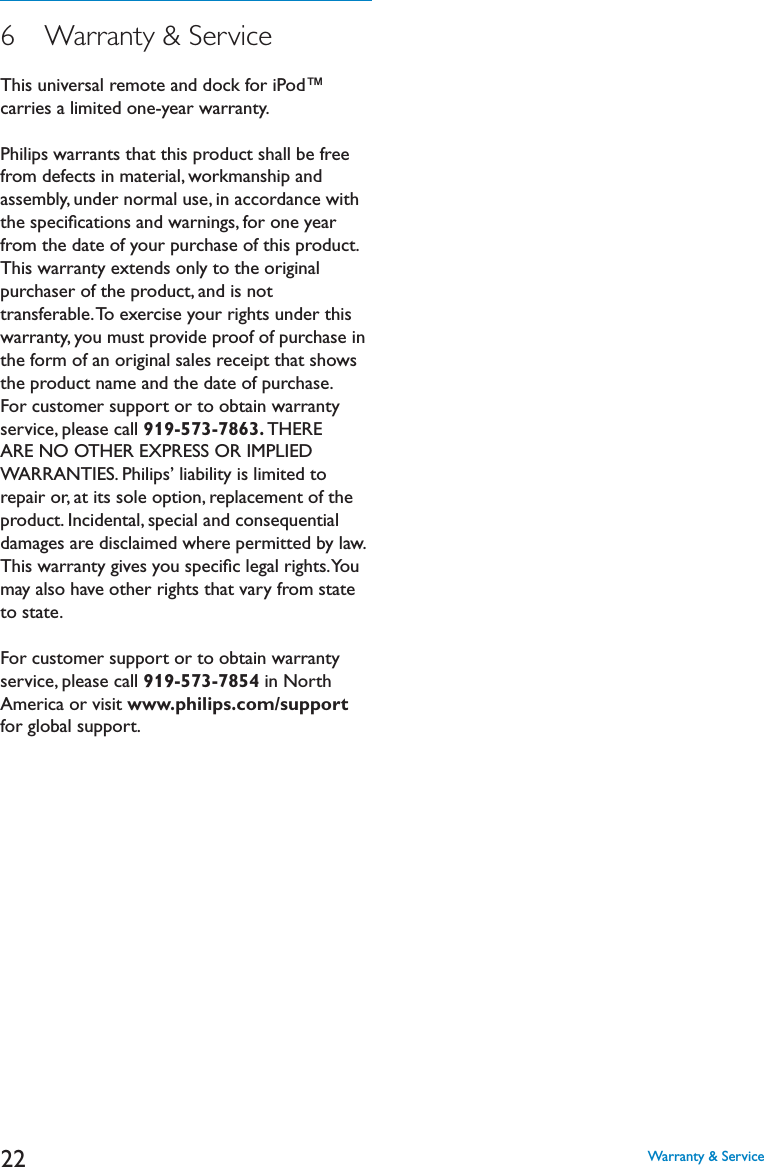 226   Warranty &amp; ServiceThis universal remote and dock for iPod™ carries a limited one-year warranty. Philips warrants that this product shall be free from defects in material, workmanship and assembly, under normal use, in accordance with the speciﬁcations and warnings, for one year from the date of your purchase of this product. This warranty extends only to the original purchaser of the product, and is not transferable. To exercise your rights under this warranty, you must provide proof of purchase in the form of an original sales receipt that shows the product name and the date of purchase. For customer support or to obtain warranty service, please call 919-573-7863. THERE !2%.//4(%2%802%33/2)-0,)%$WARRANTIES. Philips’ liability is limited to repair or, at its sole option, replacement of the product. Incidental, special and consequential damages are disclaimed where permitted by law. This warranty gives you speciﬁc legal rights. You may also have other rights that vary from state to state.For customer support or to obtain warranty service, please call 919-573-7854 in North America or visit www.philips.com/supportfor global support.Warranty &amp; Service