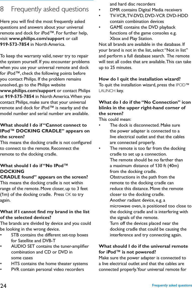248   Frequently asked questionsHere you will ﬁnd the most frequently asked questions and answers about your universal remote and dock for iPod™. For further help, visit www.philips.com/support or call 919-573-7854 in North America. To keep the warranty valid, never try to repair the system yourself. If you encounter problems when you use your universal remote and dock for iPod™, check the following points before you contact Philips. If the problem remains unsolved, go to the Philips website www.philips.com/support or contact Philips at 919-575-7854 in North America. When you contact Philips, make sure that your universal remote and dock for iPod™ is nearby and the model number and serial number are available.What should I do if “Cannot connect to IPod™ DOCKING CRADLE” appears on the screen?This means the docking cradle is not conﬁgured to connect to the remote. Reconnect the remote to the docking cradle.What should I do if “No IPod™ DOCKINGCRADLE found” appears on the screen?This means the docking cradle is not within range of the remote. Move closer, up to 3 feet (1m) of the docking cradle.  Press OK to try again.What if I cannot ﬁnd my brand in the list of the selected devices?The brands are divided by device and you could be looking in the wrong device. s 34&quot;CONTAINSTHEDIFFERENTSETTOPBOXESfor Satellite and DVB-T s !5$)/3%4CONTAINSTHETUNERAMPLIlERcombination and CD or DVD in some cases s (43CONTAINSTHEHOMETHEATERSYSTEMSs 062CONTAINPERSONALVIDEORECORDERSand hard disc recorders s $-2CONTAINS$IGITAL-EDIARECEIVERSs 466#246$6$$6$6#2$6$($$contain combination devices s &apos;!-%CONTAINSTHE$6$PLAYBACKfunctions of the game consoles e.g. Xbox and Play Station.Not all brands are available in the database. If your brand is not in the list, select “Not in list” and perform a full database search.  The remote will test all codes that are available. This can take up to 25 minutes.How do I quit the installation wizard?To quit the installation wizard, press the IPOD™LAUNCH key.What do I do if the “No Connection” icon blinks in the upper right-hand corner of the screen?This could mean:s 4HEDOCKISDISCONNECTED-AKESUREthe power adapter is connected to a live electrical outlet and that the cables are connected properly. s 4HEREMOTEISTOOFARFROMTHEDOCKINGcradle to set up a connection.  The remote should be no farther than a maximum distance of 130 ft (40m) from the docking cradle. Obstructions in the path from the remote to the docking cradle can reduce this distance. Move the remote closer to the docking cradle.Another radiant device, e.g. a microwave oven, is positioned too close to the docking cradle and is interfering with the signals of the remote. Turn off the devices placed near the docking cradle that could be causing the interference and try connecting again.What should I do if the universal remote for iPod™ is not powered?Make sure the power adapter is connected to a live electrical outlet and that the cables are connected properly. Your universal remote for Frequently asked questions