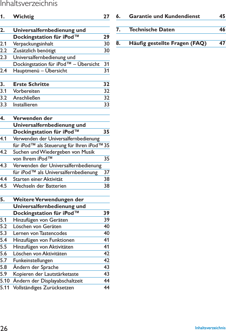 26Inhaltsverzeichnis1.   Wichtig 272.   Universalfernbedienung und      Dockingstation für iPod™ 292.1 Verpackungsinhalt 302.2 Zusätzlich benötigt 302.3  Universalfernbedienung und Dockingstation für iPod™ – Übersicht 312.4 Hauptmenü – Übersicht 313.   Erste Schritte 323.1 Vorbereiten 323.2 Anschließen 323.3 Installieren 334.    Verwenden der Universalfernbedienung und Dockingstation für iPod™ 354.1   Verwenden der Universalfernbedienung für iPod™ als Steuerung für Ihren iPod™354.2  Suchen und Wiedergeben von Musik von Ihrem iPod™ 354.3  Verwenden der Universalfernbedienung für iPod™ als Universalfernbedienung 374.4 Starten einer Aktivität 384.5 Wechseln der Batterien 385.    Weitere Verwendungen  der Universalfernbedienung und Dockingstation für iPod™ 39 (INZUFàGENVON&apos;ERËTEN  ,ÚSCHENVON&apos;ERËTEN  ,ERNENVON4ASTENCODES 5.4 Hinzufügen von Funktionen 415.5 Hinzufügen von Aktivitäten 41 ,ÚSCHENVON!KTIVITËTEN 5.7 Funkeinstellungen 425.8 Ändern der Sprache 43 +OPIERENDER,AUTSTËRKETASTE 5.10 Ändern der Displayabschaltzeit 445.11 Vollständiges Zurücksetzen 446.   Garantie und Kundendienst 457.   Technische Daten 468.   Häuﬁg gestellte Fragen (FAQ) 47Inhaltsverzeichnis