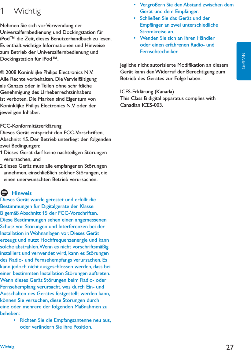 27GERMAN1   WichtigNehmen Sie sich vor Verwendung der Universalfernbedienung und Dockingstation für iPod™ die Zeit, dieses Benutzerhandbuch zu lesen. Es enthält wichtige Informationen und Hinweise zum Betrieb der Universalfernbedienung und Dockingstation für iPod™.© 2008 Koninklijke Philips Electronics N.V.Alle Rechte vorbehalten. Die Vervielfältigung ALS&apos;ANZESODERIN4EILENOHNESCHRIFTLICHE&apos;ENEHMIGUNGDES5RHEBERRECHTSINHABERSist verboten. Die Marken sind Eigentum von Koninklijke Philips Electronics N.V. oder der jeweiligen Inhaber.FCC-Konformitätserklärung$IESES&apos;ERËTENTSPRICHTDEN&amp;##6ORSCHRIFTENAbschnitt 15. Der Betrieb unterliegt den folgenden zwei Bedingungen:$IESES&apos;ERËTDARFKEINENACHTEILIGEN3TÚRUNGENverursachen, und DIESES&apos;ERËTMUSSALLEEMPFANGENEN3TÚRUNGENannehmen, einschließlich solcher Störungen, die einen unerwünschten Betrieb verursachen.DHinweis$IESES&apos;ERËTWURDEGETESTETUNDERFàLLTDIEBestimmungen für Digitalgeräte der Klasse B gemäß Abschnitt 15 der FCC-Vorschriften. Diese Bestimmungen sehen einen angemessenen Schutz vor Störungen und Interferenzen bei der )NSTALLATIONIN7OHNANLAGENVOR$IESES&apos;ERËTerzeugt und nutzt Hochfrequenzenergie und kann solche abstrahlen. Wenn es nicht vorschriftsmäßig installiert und verwendet wird, kann es Störungen des Radio- und Fernsehempfangs verursachen. Es kann jedoch nicht ausgeschlossen werden, dass bei einer bestimmten Installation Störungen auftreten. 7ENNDIESES&apos;ERËT3TÚRUNGENBEIM2ADIOODERFernsehempfang verursacht, was durch Ein- und !USSCHALTENDES&apos;ERËTESFESTGESTELLTWERDENKANNkönnen Sie versuchen, diese Störungen durch eine oder mehrere der folgenden Maßnahmen zu beheben: s 2ICHTEN3IEDIE%MPFANGSANTENNENEUAUSoder verändern Sie ihre Position. s 6ERGRÚERN3IEDEN!BSTANDZWISCHENDEM&apos;ERËTUNDDEM%MPFËNGER s 3CHLIEEN3IEDAS&apos;ERËTUNDDENEmpfänger an zwei unterschiedliche Stromkreise an.  s 7ENDEN3IESICHAN)HREN(ËNDLERoder einen erfahrenen Radio- und Fernsehtechniker.Jegliche nicht autorisierte Modiﬁkation an diesem &apos;ERËTKANNDEN7IDERRUFDER&quot;ERECHTIGUNGZUM&quot;ETRIEBDES&apos;ERËTESZUR&amp;OLGEHABENICES-Erklärung (Kanada)This Class B digital apparatus complies with Canadian ICES-003. Wichtig