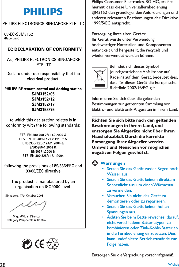 280HILIPS#ONSUMER%LECTRONICS&quot;&apos;(#ERKLËRThiermit, dass diese Universalfernbedienung SJM3152 den grundlegenden Anforderungen und anderen relevanten Bestimmungen der Direktive 1999/5/EC entspricht.%NTSORGUNG)HRESALTEN&apos;ERËTS)HR&apos;ERËTWURDEUNTER6ERWENDUNGhochwertiger Materialien und Komponenten entwickelt und hergestellt, die recycelt und wieder verwendet werden können.         Beﬁndet sich dieses Symbol (durchgestrichene Abfalltonne auf 2ËDERNAUFDEM&apos;ERËTBEDEUTETDIESDASSFàRDIESES&apos;ERËTDIE%UROPËISCHE2ICHTLINIE%&apos;GILTInformieren Sie sich über die geltenden Bestimmungen zur getrennten Sammlung von %LEKTROUND%LEKTRONIK!LTGERËTENIN)HREM,ANDRichten Sie sich bitte nach den geltenden Bestimmungen in Ihrem Land, und entsorgen Sie Altgeräte nicht über Ihren Haushaltsabfall. Durch die korrekte Entsorgung Ihrer Altgeräte werden Umwelt und Menschen vor möglichen negativen Folgen geschützt.BWarnungen s3ETZEN3IEDAS&apos;ERËTWEDER2EGENNOCHWasser aus. s3ETZEN3IEDAS&apos;ERËTKEINEMDIREKTEMSonnenlicht aus, um einen Wärmestau zu vermeiden. s6ERSUCHEN3IENICHTDAS&apos;ERËTZUdemontieren oder zu reparieren. s3ETZEN3IEDAS&apos;ERËTKEINENHOHENSpannungen aus. s!CHTEN3IEBEIM&quot;ATTERIEWECHSELDARAUFnicht verschiedene Batterietypen zu kombinieren oder Zink-Kohle-Batterien in die Fernbedienung einzusetzen. Dies kann undeﬁnierte Betriebszustände zur Folge haben.Entsorgen Sie die Verpackung vorschriftgemäß.Wichtig