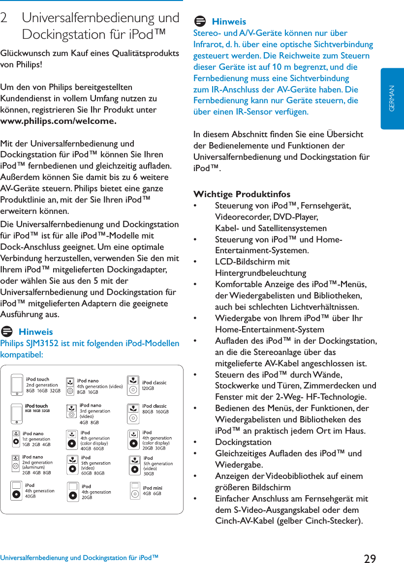 29GERMAN2   Universalfernbedienung  und     Dockingstation für iPod™&apos;lückwunsch zum Kauf eines Qualitätsprodukts von Philips! Um den von Philips bereitgestellten Kundendienst in vollem Umfang nutzen zu können, registrieren Sie Ihr Produkt unter www.philips.com/welcome.Mit der Universalfernbedienung und Dockingstation für iPod™ können Sie Ihren I0OD©FERNBEDIENENUNDGLEICHZEITIGAUmADENAußerdem können Sie damit bis zu 6 weitere !6&apos;ERËTESTEUERN0HILIPSBIETETEINEGANZEProduktlinie an, mit der Sie Ihren iPod™ erweitern können. Die Universalfernbedienung und Dockingstation für iPod™ ist für alle iPod™-Modelle mit Dock-Anschluss geeignet. Um eine optimale Verbindung herzustellen, verwenden Sie den mit Ihrem iPod™ mitgelieferten Dockingadapter, oder wählen Sie aus den 5 mit der Universalfernbedienung und Dockingstation für iPod™ mitgelieferten Adaptern die geeignete Ausführung aus. DHinweisPhilips SJM3152 ist mit folgenden iPod-Modellen kompatibel:iPod touch8GB 16GB  32GBDHinweis3TEREOUND!6&apos;ERËTEKÚNNENNURàBERInfrarot, d. h. über eine optische Sichtverbindung gesteuert werden. Die Reichweite zum Steuern DIESER&apos;ERËTEISTAUFMBEGRENZTUNDDIEFernbedienung muss eine Sichtverbindung ZUM)2!NSCHLUSSDER!6&apos;ERËTEHABEN$IE&amp;ERNBEDIENUNGKANNNUR&apos;ERËTESTEUERNDIEüber einen IR-Sensor verfügen.In diesem Abschnitt ﬁnden Sie eine Übersicht der Bedienelemente und Funktionen der Universalfernbedienung und Dockingstation für iPod™.Wichtige Produktinfoss 3TEUERUNGVONI0OD©&amp;ERNSEHGERËTVideorecorder, DVD-Player,Kabel- und Satellitensystemens 3TEUERUNGVONI0OD©UND(OMEEntertainment-Systemen.s ,#$&quot;ILDSCHIRMMITHintergrundbeleuchtungs +OMFORTABLE!NZEIGEDESI0OD©-ENàSder Wiedergabelisten und Bibliotheken, AUCHBEISCHLECHTEN,ICHTVERHËLTNISSENs 7IEDERGABEVON)HREMI0OD©àBER)HRHome-Entertainment-Systems !UmADENDESI0OD©INDER$OCKINGSTATIONan die die Stereoanlage über das mitgelieferte AV-Kabel angeschlossen ist.s 3TEUERNDESI0OD©DURCH7ËNDEStockwerke und Türen, Zimmerdecken und Fenster mit der 2-Weg- HF-Technologie.s &quot;EDIENENDES-ENàSDER&amp;UNKTIONENDERWiedergabelisten und Bibliotheken des iPod™ an praktisch jedem Ort im Haus. s $OCKINGSTATIONs &apos;LEICHZEITIGES!UmADENDESI0OD©UNDWiedergabe.s !NZEIGENDER6IDEOBIBLIOTHEKAUFEINEMgrößeren Bildschirm s %INFACHER!NSCHLUSSAM&amp;ERNSEHGERËTMITdem S-Video-Ausgangskabel oder dem Cinch-AV-Kabel (gelber Cinch-Stecker).   Universalfernbedienung und Dockingstation für iPod™
