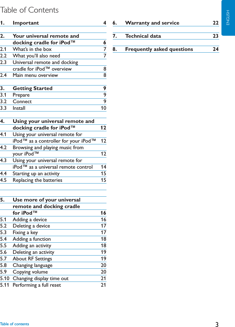 3ENGLISHTable of Contents1.   Important 42.   Your universal remote and      docking cradle for iPod™ 62.1 What’s in the box 72.2 What you’ll also need 72.3 Universal remote and docking      cradle for iPod™ overview 82.4 Main menu overview 83.   Getting Started 93.1 Prepare 93.2 Connect 93.3 Install 104.   Using your universal remote and      docking cradle for iPod™ 124.1 Using your universal remote for      iPod™ as a controller for your iPod™ 124.2 Browsing and playing music from     your iPod™ 124.3 Using your universal remote for      iPod™ as a universal remote control 144.4 Starting up an activity 154.5 Replacing the batteries 155.   Use more of your universal      remote and docking cradle     for iPod™ 165.1 Adding a device 165.2 Deleting a device 175.3 Fixing a key 175.4 Adding a function 185.5 Adding an activity 185.6 Deleting an activity 195.7 About RF Settings 195.8 Changing language 205.9 Copying volume 205.10 Changing display time out 215.11 Performing a full reset 216.   Warranty and service 227.   Technical data 238.   Frequently asked questions 24Table of contents