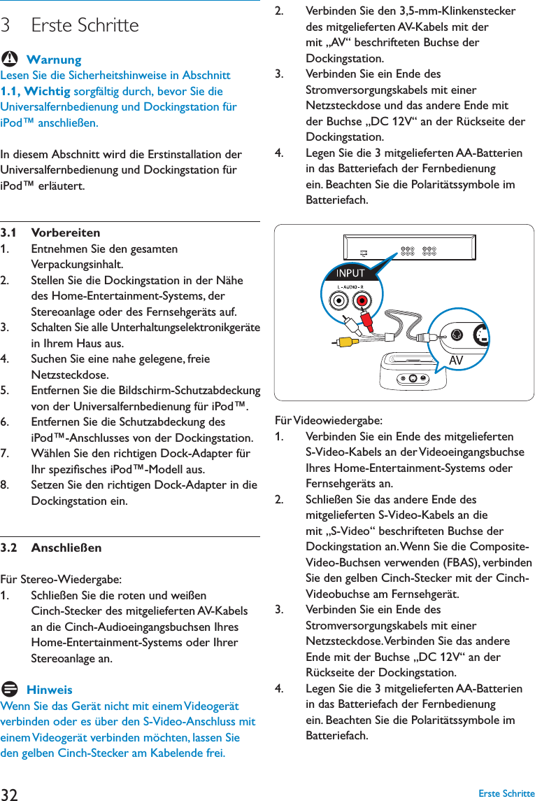 323   Erste  Schritte BWarnung,ESEN3IEDIE3ICHERHEITSHINWEISEIN!BSCHNITT1.1, Wichtig sorgfältig durch, bevor Sie die Universalfernbedienung und Dockingstation für iPod™ anschließen. In diesem Abschnitt wird die Erstinstallation der Universalfernbedienung und Dockingstation für iPod™ erläutert. 3.1 Vorbereiten 1.      Entnehmen Sie den gesamten Verpackungsinhalt.2.      Stellen Sie die Dockingstation in der Nähe des Home-Entertainment-Systems, der Stereoanlage oder des Fernsehgeräts auf.3.      Schalten Sie alle Unterhaltungselektronikgeräte in Ihrem Haus aus.4.      Suchen Sie eine nahe gelegene, freie Netzsteckdose.5.      Entfernen Sie die Bildschirm-Schutzabdeckung von der Universalfernbedienung für iPod™.6.      Entfernen Sie die Schutzabdeckung des iPod™-Anschlusses von der Dockingstation.7.      Wählen Sie den richtigen Dock-Adapter für Ihr speziﬁsches iPod™-Modell aus.8.      Setzen Sie den richtigen Dock-Adapter in die Dockingstation ein.3.2 AnschließenFür Stereo-Wiedergabe: 1.      Schließen Sie die roten und weißen Cinch-Stecker des mitgelieferten AV-Kabels an die Cinch-Audioeingangsbuchsen Ihres Home-Entertainment-Systems oder Ihrer Stereoanlage an.DHinweis7ENN3IEDAS&apos;ERËTNICHTMITEINEM6IDEOGERËTverbinden oder es über den S-Video-Anschluss mit einem Videogerät verbinden möchten, lassen Sie den gelben Cinch-Stecker am Kabelende frei. 2.      Verbinden Sie den 3,5-mm-Klinkenstecker des mitgelieferten AV-Kabels mit der mit „AV“ beschrifteten Buchse der Dockingstation.3.      Verbinden Sie ein Ende des Stromversorgungskabels mit einer Netzsteckdose und das andere Ende mit der Buchse „DC 12V“ an der Rückseite der Dockingstation.  ,EGEN3IEDIEMITGELIEFERTEN!!&quot;ATTERIENin das Batteriefach der Fernbedienung ein. Beachten Sie die Polaritätssymbole im Batteriefach. Für Videowiedergabe:1.      Verbinden Sie ein Ende des mitgelieferten S-Video-Kabels an der Videoeingangsbuchse Ihres Home-Entertainment-Systems oder Fernsehgeräts an.2.      Schließen Sie das andere Ende des mitgelieferten S-Video-Kabels an die mit „S-Video“ beschrifteten Buchse der Dockingstation an. Wenn Sie die Composite-Video-Buchsen verwenden (FBAS), verbinden Sie den gelben Cinch-Stecker mit der Cinch-Videobuchse am Fernsehgerät. 3.      Verbinden Sie ein Ende des Stromversorgungskabels mit einer Netzsteckdose. Verbinden Sie das andere Ende mit der Buchse „DC 12V“ an der Rückseite der Dockingstation.  ,EGEN3IEDIEMITGELIEFERTEN!!&quot;ATTERIENin das Batteriefach der Fernbedienung ein. Beachten Sie die Polaritätssymbole im Batteriefach. Erste Schritte